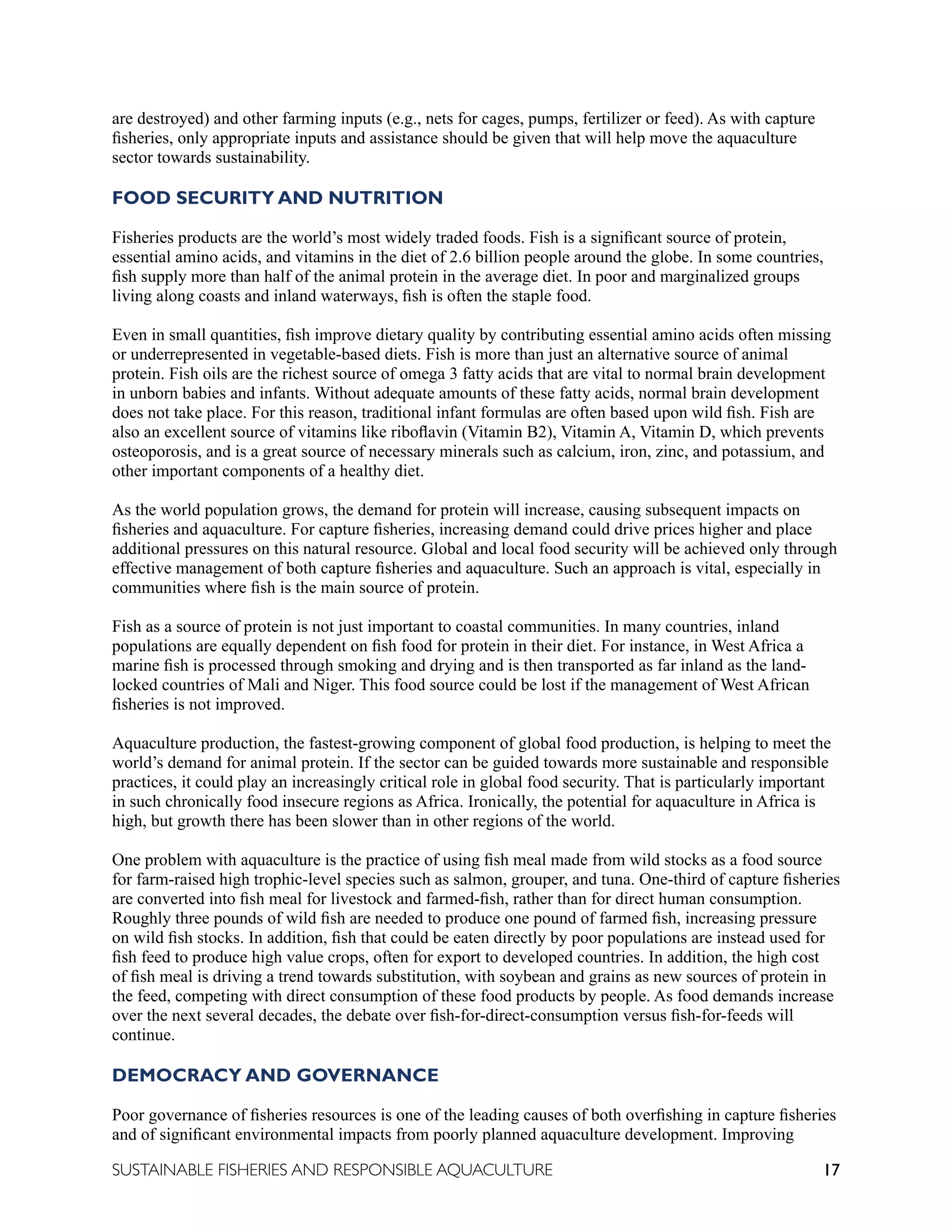 17
SUSTAINABLE FISHERIES AND RESPONSIBLE AQUACULTURE
are destroyed) and other farming inputs (e.g., nets for cages, pumps, fertilizer or feed). As with capture
fisheries, only appropriate inputs and assistance should be given that will help move the aquaculture
sector towards sustainability.
FOOD SECURITY AND NUTRITION
Fisheries products are the world’s most widely traded foods. Fish is a significant source of protein,
essential amino acids, and vitamins in the diet of 2.6 billion people around the globe. In some countries,
fish supply more than half of the animal protein in the average diet. In poor and marginalized groups
living along coasts and inland waterways, fish is often the staple food.
Even in small quantities, fish improve dietary quality by contributing essential amino acids often missing
or underrepresented in vegetable-based diets. Fish is more than just an alternative source of animal
protein. Fish oils are the richest source of omega 3 fatty acids that are vital to normal brain development
in unborn babies and infants. Without adequate amounts of these fatty acids, normal brain development
does not take place. For this reason, traditional infant formulas are often based upon wild fish. Fish are
also an excellent source of vitamins like riboflavin (Vitamin B2), Vitamin A, Vitamin D, which prevents
osteoporosis, and is a great source of necessary minerals such as calcium, iron, zinc, and potassium, and
other important components of a healthy diet.
As the world population grows, the demand for protein will increase, causing subsequent impacts on
fisheries and aquaculture. For capture fisheries, increasing demand could drive prices higher and place
additional pressures on this natural resource. Global and local food security will be achieved only through
effective management of both capture fisheries and aquaculture. Such an approach is vital, especially in
communities where fish is the main source of protein.
Fish as a source of protein is not just important to coastal communities. In many countries, inland
populations are equally dependent on fish food for protein in their diet. For instance, in West Africa a
marine fish is processed through smoking and drying and is then transported as far inland as the land-
locked countries of Mali and Niger. This food source could be lost if the management of West African
fisheries is not improved.
Aquaculture production, the fastest-growing component of global food production, is helping to meet the
world’s demand for animal protein. If the sector can be guided towards more sustainable and responsible
practices, it could play an increasingly critical role in global food security. That is particularly important
in such chronically food insecure regions as Africa. Ironically, the potential for aquaculture in Africa is
high, but growth there has been slower than in other regions of the world.
One problem with aquaculture is the practice of using fish meal made from wild stocks as a food source
for farm-raised high trophic-level species such as salmon, grouper, and tuna. One-third of capture fisheries
are converted into fish meal for livestock and farmed-fish, rather than for direct human consumption.
Roughly three pounds of wild fish are needed to produce one pound of farmed fish, increasing pressure
on wild fish stocks. In addition, fish that could be eaten directly by poor populations are instead used for
fish feed to produce high value crops, often for export to developed countries. In addition, the high cost
of fish meal is driving a trend towards substitution, with soybean and grains as new sources of protein in
the feed, competing with direct consumption of these food products by people. As food demands increase
over the next several decades, the debate over fish-for-direct-consumption versus fish-for-feeds will
continue.
DEMOCRACY AND GOVERNANCE
Poor governance of fisheries resources is one of the leading causes of both overfishing in capture fisheries
and of significant environmental impacts from poorly planned aquaculture development. Improving
 