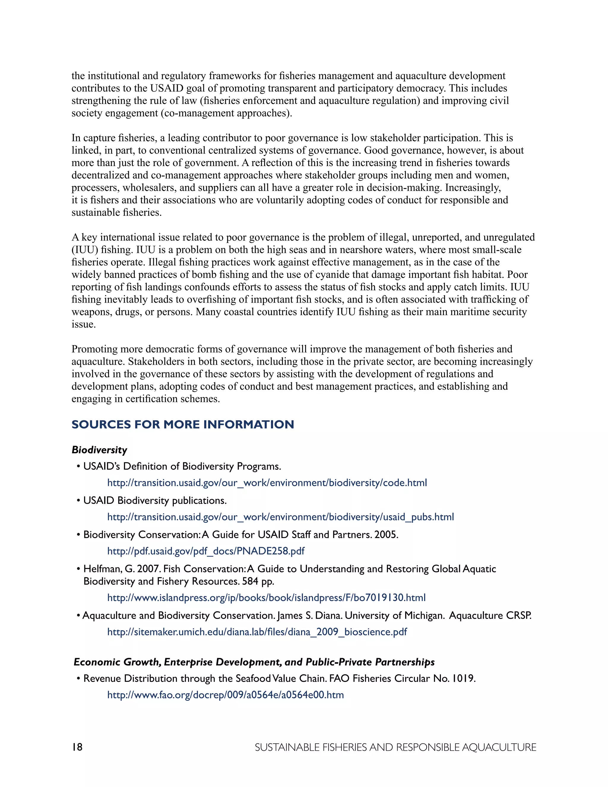18 SUSTAINABLE FISHERIES AND RESPONSIBLE AQUACULTURE
the institutional and regulatory frameworks for fisheries management and aquaculture development
contributes to the USAID goal of promoting transparent and participatory democracy. This includes
strengthening the rule of law (fisheries enforcement and aquaculture regulation) and improving civil
society engagement (co-management approaches).
In capture fisheries, a leading contributor to poor governance is low stakeholder participation. This is
linked, in part, to conventional centralized systems of governance. Good governance, however, is about
more than just the role of government. A reflection of this is the increasing trend in fisheries towards
decentralized and co-management approaches where stakeholder groups including men and women,
processers, wholesalers, and suppliers can all have a greater role in decision-making. Increasingly,
it is fishers and their associations who are voluntarily adopting codes of conduct for responsible and
sustainable fisheries.
A key international issue related to poor governance is the problem of illegal, unreported, and unregulated
(IUU) fishing. IUU is a problem on both the high seas and in nearshore waters, where most small-scale
fisheries operate. Illegal fishing practices work against effective management, as in the case of the
widely banned practices of bomb fishing and the use of cyanide that damage important fish habitat. Poor
reporting of fish landings confounds efforts to assess the status of fish stocks and apply catch limits. IUU
fishing inevitably leads to overfishing of important fish stocks, and is often associated with trafficking of
weapons, drugs, or persons. Many coastal countries identify IUU fishing as their main maritime security
issue.
Promoting more democratic forms of governance will improve the management of both fisheries and
aquaculture. Stakeholders in both sectors, including those in the private sector, are becoming increasingly
involved in the governance of these sectors by assisting with the development of regulations and
development plans, adopting codes of conduct and best management practices, and establishing and
engaging in certification schemes.
SOURCES FOR MORE INFORMATION
Biodiversity
• USAID’s Definition of Biodiversity Programs. 					
		 http://transition.usaid.gov/our_work/environment/biodiversity/code.html
• USAID Biodiversity publications. 						
		 http://transition.usaid.gov/our_work/environment/biodiversity/usaid_pubs.html
• Biodiversity Conservation:A Guide for USAID Staff and Partners. 2005. 		
		 http://pdf.usaid.gov/pdf_docs/PNADE258.pdf
• Helfman, G. 2007. Fish Conservation:A Guide to Understanding and Restoring Global Aquatic
Biodiversity and Fishery Resources. 584 pp.
		 http://www.islandpress.org/ip/books/book/islandpress/F/bo7019130.html
• Aquaculture and Biodiversity Conservation. James S. Diana. University of Michigan. Aquaculture CRSP.
		 http://sitemaker.umich.edu/diana.lab/files/diana_2009_bioscience.pdf
Economic Growth, Enterprise Development, and Public-Private Partnerships
• Revenue Distribution through the SeafoodValue Chain. FAO Fisheries Circular No. 1019.
		 http://www.fao.org/docrep/009/a0564e/a0564e00.htm
 