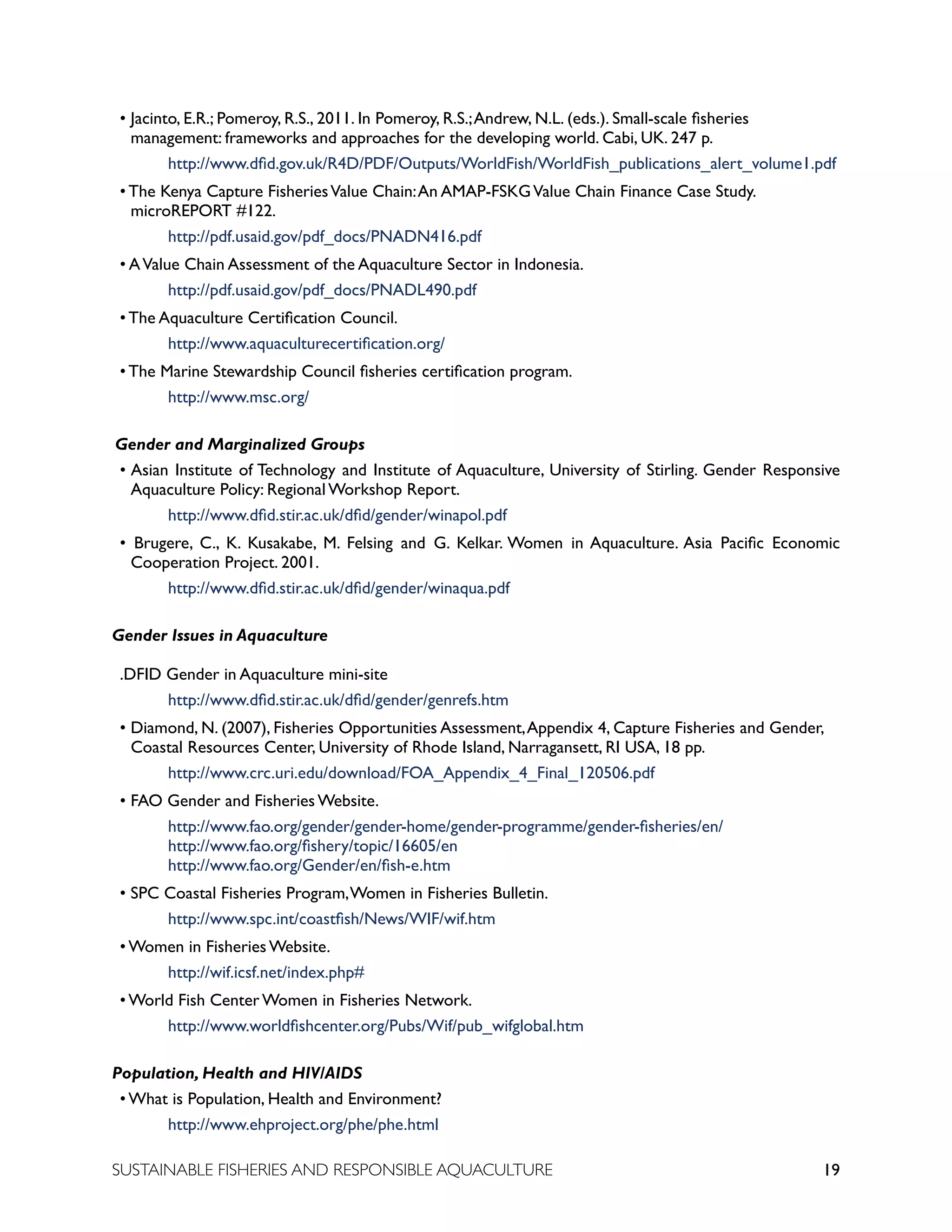 19
SUSTAINABLE FISHERIES AND RESPONSIBLE AQUACULTURE
• Jacinto, E.R.; Pomeroy, R.S., 2011. In Pomeroy, R.S.;Andrew, N.L. (eds.). Small-scale fisheries
management: frameworks and approaches for the developing world. Cabi, UK. 247 p.
		 http://www.dfid.gov.uk/R4D/PDF/Outputs/WorldFish/WorldFish_publications_alert_volume1.pdf
• The Kenya Capture FisheriesValue Chain:An AMAP-FSKGValue Chain Finance Case Study.
microREPORT #122. 								
		 http://pdf.usaid.gov/pdf_docs/PNADN416.pdf
• AValue Chain Assessment of the Aquaculture Sector in Indonesia. 		
		 http://pdf.usaid.gov/pdf_docs/PNADL490.pdf
• The Aquaculture Certification Council.
		 http://www.aquaculturecertification.org/
• The Marine Stewardship Council fisheries certification program.
		 http://www.msc.org/
Gender and Marginalized Groups
• Asian Institute of Technology and Institute of Aquaculture, University of Stirling. Gender Responsive
Aquaculture Policy: Regional Workshop Report. 			
		 http://www.dfid.stir.ac.uk/dfid/gender/winapol.pdf
• Brugere, C., K. Kusakabe, M. Felsing and G. Kelkar. Women in Aquaculture. Asia Pacific Economic
Cooperation Project. 2001.
		 http://www.dfid.stir.ac.uk/dfid/gender/winaqua.pdf
Gender Issues in Aquaculture
.DFID Gender in Aquaculture mini-site
		 http://www.dfid.stir.ac.uk/dfid/gender/genrefs.htm
• Diamond, N. (2007), Fisheries Opportunities Assessment,Appendix 4, Capture Fisheries and Gender,
Coastal Resources Center, University of Rhode Island, Narragansett, RI USA, 18 pp.
		 http://www.crc.uri.edu/download/FOA_Appendix_4_Final_120506.pdf
• FAO Gender and Fisheries Website. 						
		 http://www.fao.org/gender/gender-home/gender-programme/gender-fisheries/en/ 		
		 http://www.fao.org/fishery/topic/16605/en								
		 http://www.fao.org/Gender/en/fish-e.htm
• SPC Coastal Fisheries Program,Women in Fisheries Bulletin. 			
		 http://www.spc.int/coastfish/News/WIF/wif.htm
• Women in Fisheries Website. 							
		 http://wif.icsf.net/index.php#
• World Fish Center Women in Fisheries Network.				
		 http://www.worldfishcenter.org/Pubs/Wif/pub_wifglobal.htm
Population, Health and HIV/AIDS
• What is Population, Health and Environment? 					
		 http://www.ehproject.org/phe/phe.html
 