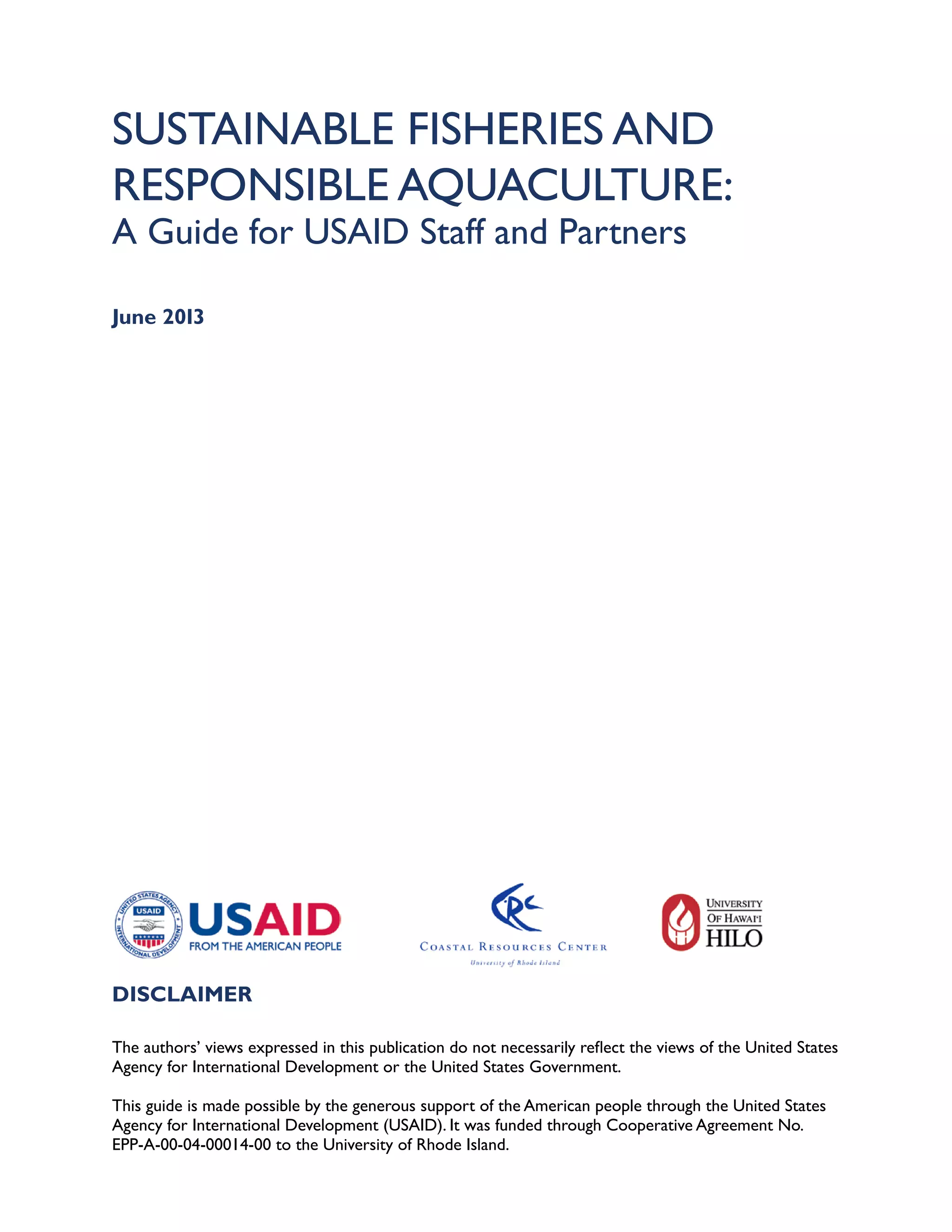 SUSTAINABLE FISHERIES AND
RESPONSIBLE AQUACULTURE:
A Guide for USAID Staff and Partners
June 2013
DISCLAIMER
The authors’ views expressed in this publication do not necessarily reflect the views of the United States
Agency for International Development or the United States Government.
This guide is made possible by the generous support of the American people through the United States
Agency for International Development (USAID). It was funded through Cooperative Agreement No.
EPP-A-00-04-00014-00 to the University of Rhode Island.
 