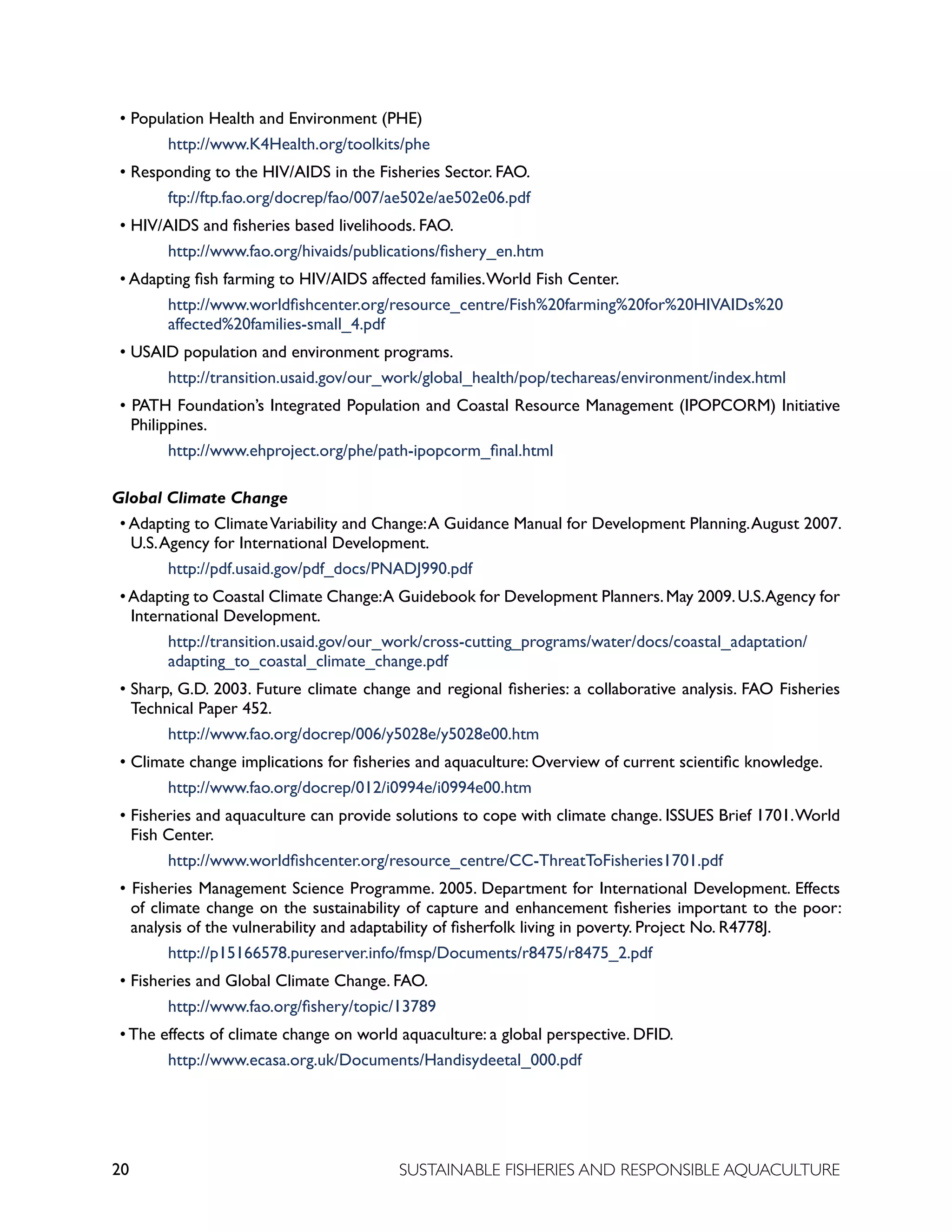 20 SUSTAINABLE FISHERIES AND RESPONSIBLE AQUACULTURE
• Population Health and Environment (PHE)					
		 http://www.K4Health.org/toolkits/phe
• Responding to the HIV/AIDS in the Fisheries Sector. FAO. 			
		 ftp://ftp.fao.org/docrep/fao/007/ae502e/ae502e06.pdf
• HIV/AIDS and fisheries based livelihoods. FAO. 					
		 http://www.fao.org/hivaids/publications/fishery_en.htm
• Adapting fish farming to HIV/AIDS affected families.World Fish Center. 		
		 http://www.worldfishcenter.org/resource_centre/Fish%20farming%20for%20HIVAIDs%20
		 affected%20families-small_4.pdf
• USAID population and environment programs. 					
		 http://transition.usaid.gov/our_work/global_health/pop/techareas/environment/index.html
• PATH Foundation’s Integrated Population and Coastal Resource Management (IPOPCORM) Initiative
Philippines.
		 http://www.ehproject.org/phe/path-ipopcorm_final.html
Global Climate Change
• Adapting to ClimateVariability and Change:A Guidance Manual for Development Planning.August 2007.
U.S.Agency for International Development. 			
		 http://pdf.usaid.gov/pdf_docs/PNADJ990.pdf
•Adapting to Coastal Climate Change:A Guidebook for Development Planners.May 2009.U.S.Agency for
International Development.					
		 http://transition.usaid.gov/our_work/cross-cutting_programs/water/docs/coastal_adaptation/		
		 adapting_to_coastal_climate_change.pdf
• Sharp, G.D. 2003. Future climate change and regional fisheries: a collaborative analysis. FAO Fisheries
Technical Paper 452.
		 http://www.fao.org/docrep/006/y5028e/y5028e00.htm
• Climate change implications for fisheries and aquaculture: Overview of current scientific knowledge.
		 http://www.fao.org/docrep/012/i0994e/i0994e00.htm
• Fisheries and aquaculture can provide solutions to cope with climate change. ISSUES Brief 1701.World
Fish Center.
		 http://www.worldfishcenter.org/resource_centre/CC-ThreatToFisheries1701.pdf
• Fisheries Management Science Programme. 2005. Department for International Development. Effects
of climate change on the sustainability of capture and enhancement fisheries important to the poor:
analysis of the vulnerability and adaptability of fisherfolk living in poverty. Project No. R4778J.
		 http://p15166578.pureserver.info/fmsp/Documents/r8475/r8475_2.pdf
• Fisheries and Global Climate Change. FAO.					
		 http://www.fao.org/fishery/topic/13789
• The effects of climate change on world aquaculture: a global perspective. DFID.
		 http://www.ecasa.org.uk/Documents/Handisydeetal_000.pdf
 