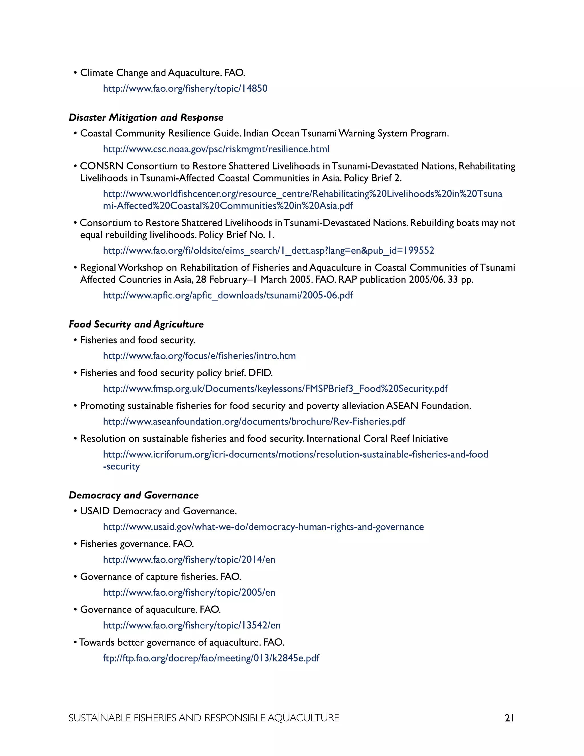 21
SUSTAINABLE FISHERIES AND RESPONSIBLE AQUACULTURE
• Climate Change and Aquaculture. FAO. 						
		 http://www.fao.org/fishery/topic/14850
Disaster Mitigation and Response
• Coastal Community Resilience Guide. Indian Ocean Tsunami Warning System Program.
		 http://www.csc.noaa.gov/psc/riskmgmt/resilience.html
• CONSRN Consortium to Restore Shattered Livelihoods inTsunami-Devastated Nations, Rehabilitating
Livelihoods in Tsunami-Affected Coastal Communities in Asia. Policy Brief 2.
		 http://www.worldfishcenter.org/resource_centre/Rehabilitating%20Livelihoods%20in%20Tsuna		
		 mi-Affected%20Coastal%20Communities%20in%20Asia.pdf
• Consortium to Restore Shattered Livelihoods inTsunami-Devastated Nations.Rebuilding boats may not
equal rebuilding livelihoods. Policy Brief No. 1. 			
		 http://www.fao.org/fi/oldsite/eims_search/1_dett.asp?lang=en&pub_id=199552
• Regional Workshop on Rehabilitation of Fisheries and Aquaculture in Coastal Communities of Tsunami
Affected Countries in Asia, 28 February–1 March 2005. FAO. RAP publication 2005/06. 33 pp.
		 http://www.apfic.org/apfic_downloads/tsunami/2005-06.pdf
Food Security and Agriculture
• Fisheries and food security. 							
		 http://www.fao.org/focus/e/fisheries/intro.htm
• Fisheries and food security policy brief. DFID. 					
		 http://www.fmsp.org.uk/Documents/keylessons/FMSPBrief3_Food%20Security.pdf
• Promoting sustainable fisheries for food security and poverty alleviation ASEAN Foundation.
		 http://www.aseanfoundation.org/documents/brochure/Rev-Fisheries.pdf
• Resolution on sustainable fisheries and food security. International Coral Reef Initiative
		 http://www.icriforum.org/icri-documents/motions/resolution-sustainable-fisheries-and-food
		 -security
Democracy and Governance
• USAID Democracy and Governance.						
		 http://www.usaid.gov/what-we-do/democracy-human-rights-and-governance
• Fisheries governance. FAO. 							
		 http://www.fao.org/fishery/topic/2014/en
• Governance of capture fisheries. FAO. 						
		 http://www.fao.org/fishery/topic/2005/en
• Governance of aquaculture. FAO. 						
		 http://www.fao.org/fishery/topic/13542/en
• Towards better governance of aquaculture. FAO. 				
		 ftp://ftp.fao.org/docrep/fao/meeting/013/k2845e.pdf
 