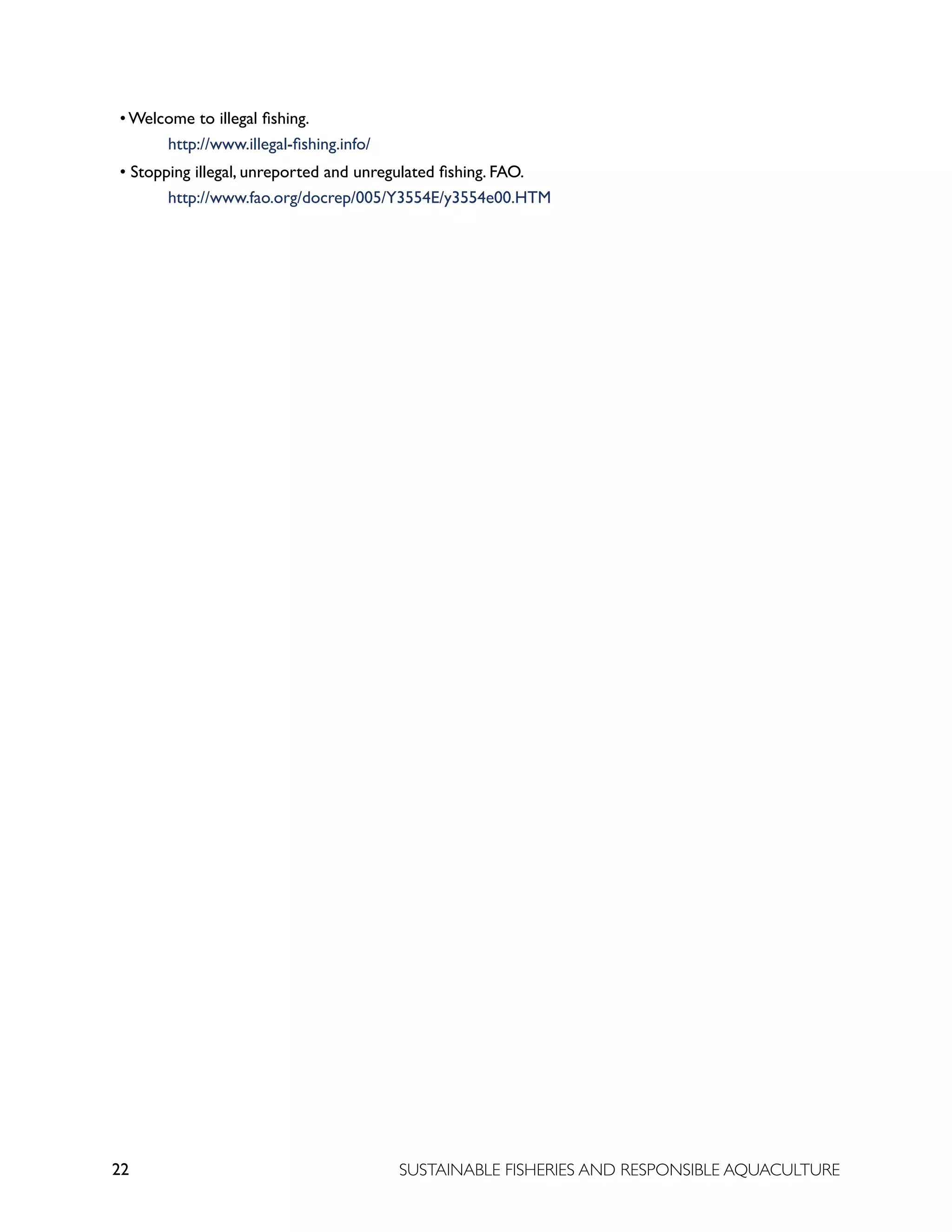 22 SUSTAINABLE FISHERIES AND RESPONSIBLE AQUACULTURE
• Welcome to illegal fishing. 							
			 http://www.illegal-fishing.info/
• Stopping illegal, unreported and unregulated fishing. FAO. 			
			 http://www.fao.org/docrep/005/Y3554E/y3554e00.HTM
 