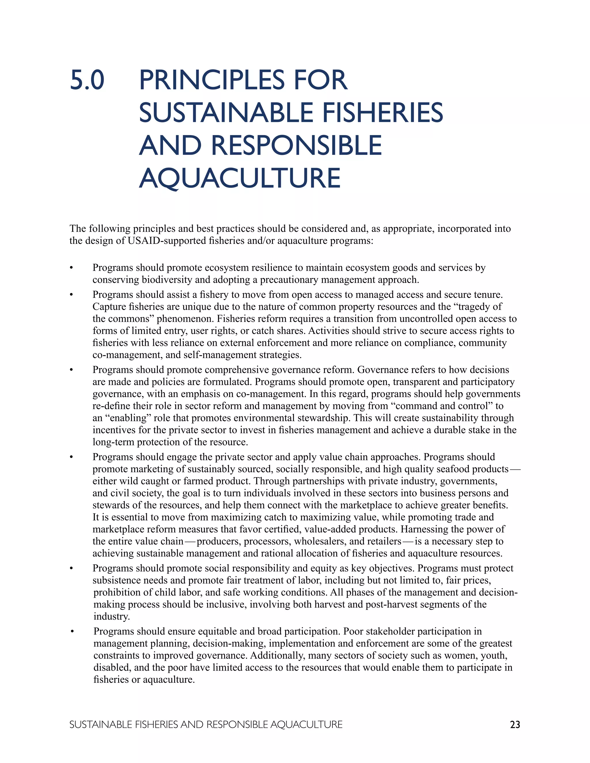 23
SUSTAINABLE FISHERIES AND RESPONSIBLE AQUACULTURE
5.0 PRINCIPLES FOR
		 SUSTAINABLE FISHERIES
		 AND RESPONSIBLE
		 AQUACULTURE
The following principles and best practices should be considered and, as appropriate, incorporated into
the design of USAID-supported fisheries and/or aquaculture programs:
• Programs should promote ecosystem resilience to maintain ecosystem goods and services by
conserving biodiversity and adopting a precautionary management approach.
• Programs should assist a fishery to move from open access to managed access and secure tenure.
Capture fisheries are unique due to the nature of common property resources and the “tragedy of
the commons” phenomenon. Fisheries reform requires a transition from uncontrolled open access to
forms of limited entry, user rights, or catch shares. Activities should strive to secure access rights to
fisheries with less reliance on external enforcement and more reliance on compliance, community
co-management, and self-management strategies.
• Programs should promote comprehensive governance reform. Governance refers to how decisions
are made and policies are formulated. Programs should promote open, transparent and participatory
governance, with an emphasis on co-management. In this regard, programs should help governments
re-define their role in sector reform and management by moving from “command and control” to
an “enabling” role that promotes environmental stewardship. This will create sustainability through
incentives for the private sector to invest in fisheries management and achieve a durable stake in the
long-term protection of the resource.
• Programs should engage the private sector and apply value chain approaches. Programs should
promote marketing of sustainably sourced, socially responsible, and high quality seafood products—
either wild caught or farmed product. Through partnerships with private industry, governments,
and civil society, the goal is to turn individuals involved in these sectors into business persons and
stewards of the resources, and help them connect with the marketplace to achieve greater benefits.
It is essential to move from maximizing catch to maximizing value, while promoting trade and
marketplace reform measures that favor certified, value-added products. Harnessing the power of
the entire value chain—producers, processors, wholesalers, and retailers—is a necessary step to
achieving sustainable management and rational allocation of fisheries and aquaculture resources.
• Programs should promote social responsibility and equity as key objectives. Programs must protect
subsistence needs and promote fair treatment of labor, including but not limited to, fair prices,
prohibition of child labor, and safe working conditions. All phases of the management and decision-
making process should be inclusive, involving both harvest and post-harvest segments of the
industry.
• Programs should ensure equitable and broad participation. Poor stakeholder participation in
management planning, decision-making, implementation and enforcement are some of the greatest
constraints to improved governance. Additionally, many sectors of society such as women, youth,
disabled, and the poor have limited access to the resources that would enable them to participate in
fisheries or aquaculture.
 