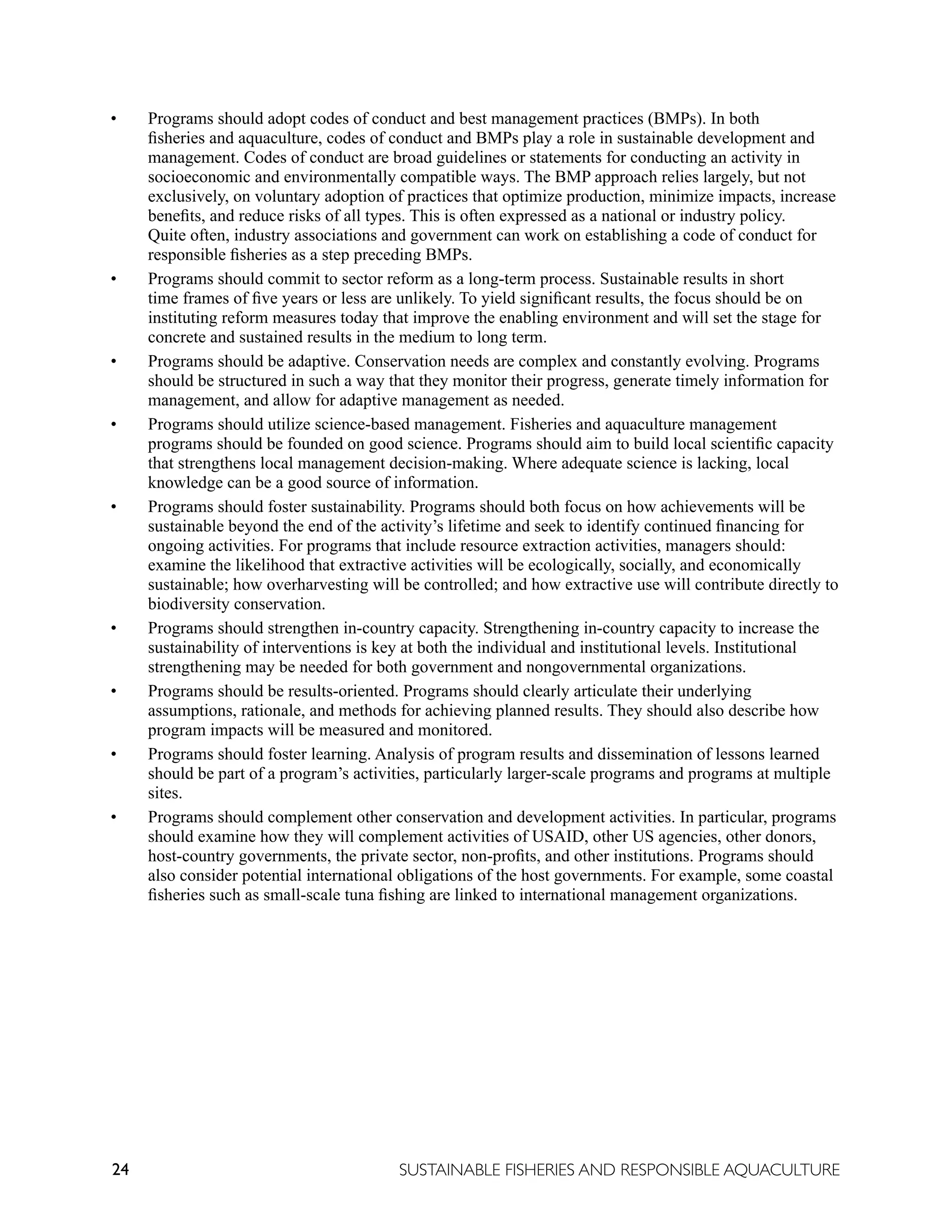 24 SUSTAINABLE FISHERIES AND RESPONSIBLE AQUACULTURE
• Programs should adopt codes of conduct and best management practices (BMPs). In both
fisheries and aquaculture, codes of conduct and BMPs play a role in sustainable development and
management. Codes of conduct are broad guidelines or statements for conducting an activity in
socioeconomic and environmentally compatible ways. The BMP approach relies largely, but not
exclusively, on voluntary adoption of practices that optimize production, minimize impacts, increase
benefits, and reduce risks of all types. This is often expressed as a national or industry policy.
Quite often, industry associations and government can work on establishing a code of conduct for
responsible fisheries as a step preceding BMPs.
• Programs should commit to sector reform as a long-term process. Sustainable results in short
time frames of five years or less are unlikely. To yield significant results, the focus should be on
instituting reform measures today that improve the enabling environment and will set the stage for
concrete and sustained results in the medium to long term.
• Programs should be adaptive. Conservation needs are complex and constantly evolving. Programs
should be structured in such a way that they monitor their progress, generate timely information for
management, and allow for adaptive management as needed.
• Programs should utilize science-based management. Fisheries and aquaculture management
programs should be founded on good science. Programs should aim to build local scientific capacity
that strengthens local management decision-making. Where adequate science is lacking, local
knowledge can be a good source of information.
• Programs should foster sustainability. Programs should both focus on how achievements will be
sustainable beyond the end of the activity’s lifetime and seek to identify continued financing for
ongoing activities. For programs that include resource extraction activities, managers should:
examine the likelihood that extractive activities will be ecologically, socially, and economically
sustainable; how overharvesting will be controlled; and how extractive use will contribute directly to
biodiversity conservation.
• Programs should strengthen in-country capacity. Strengthening in-country capacity to increase the
sustainability of interventions is key at both the individual and institutional levels. Institutional
strengthening may be needed for both government and nongovernmental organizations.
• Programs should be results-oriented. Programs should clearly articulate their underlying
assumptions, rationale, and methods for achieving planned results. They should also describe how
program impacts will be measured and monitored.
• Programs should foster learning. Analysis of program results and dissemination of lessons learned
should be part of a program’s activities, particularly larger-scale programs and programs at multiple
sites.
• Programs should complement other conservation and development activities. In particular, programs
should examine how they will complement activities of USAID, other US agencies, other donors,
host-country governments, the private sector, non-profits, and other institutions. Programs should
also consider potential international obligations of the host governments. For example, some coastal
fisheries such as small-scale tuna fishing are linked to international management organizations.
 