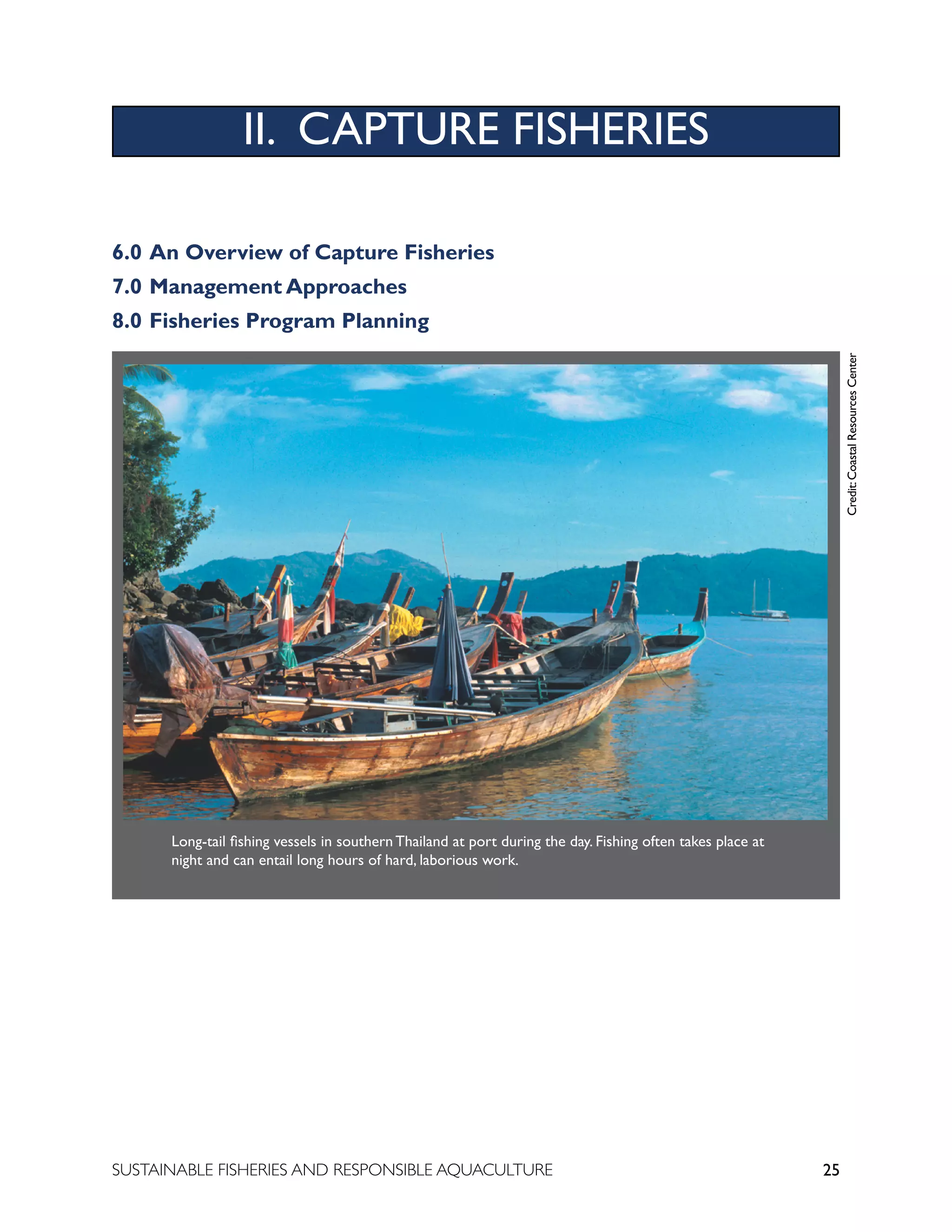 25
SUSTAINABLE FISHERIES AND RESPONSIBLE AQUACULTURE
Long-tail fishing vessels in southern Thailand at port during the day. Fishing often takes place at
night and can entail long hours of hard, laborious work.
II. CAPTURE FISHERIES
6.0 An Overview of Capture Fisheries
7.0 Management Approaches
8.0 Fisheries Program Planning
Credit:
Coastal
Resources
Center
 