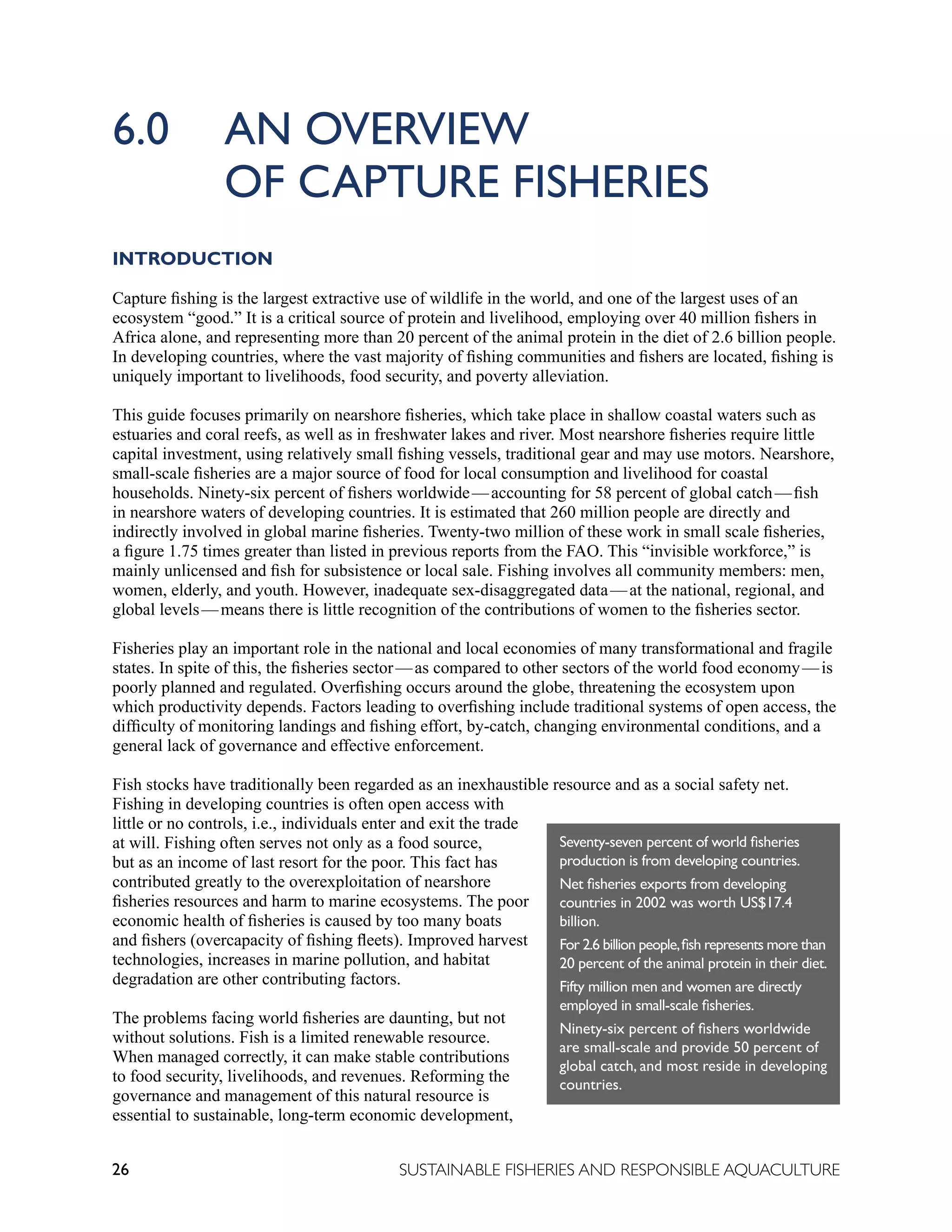 26 SUSTAINABLE FISHERIES AND RESPONSIBLE AQUACULTURE
6.0 AN OVERVIEW
		 OF CAPTURE FISHERIES
INTRODUCTION
Capture fishing is the largest extractive use of wildlife in the world, and one of the largest uses of an
ecosystem “good.” It is a critical source of protein and livelihood, employing over 40 million fishers in
Africa alone, and representing more than 20 percent of the animal protein in the diet of 2.6 billion people.
In developing countries, where the vast majority of fishing communities and fishers are located, fishing is
uniquely important to livelihoods, food security, and poverty alleviation.
This guide focuses primarily on nearshore fisheries, which take place in shallow coastal waters such as
estuaries and coral reefs, as well as in freshwater lakes and river. Most nearshore fisheries require little
capital investment, using relatively small fishing vessels, traditional gear and may use motors. Nearshore,
small-scale fisheries are a major source of food for local consumption and livelihood for coastal
households. Ninety-six percent of fishers worldwide—accounting for 58 percent of global catch—fish
in nearshore waters of developing countries. It is estimated that 260 million people are directly and
indirectly involved in global marine fisheries. Twenty-two million of these work in small scale fisheries,
a figure 1.75 times greater than listed in previous reports from the FAO. This “invisible workforce,” is
mainly unlicensed and fish for subsistence or local sale. Fishing involves all community members: men,
women, elderly, and youth. However, inadequate sex-disaggregated data—at the national, regional, and
global levels—means there is little recognition of the contributions of women to the fisheries sector.
Fisheries play an important role in the national and local economies of many transformational and fragile
states. In spite of this, the fisheries sector—as compared to other sectors of the world food economy—is
poorly planned and regulated. Overfishing occurs around the globe, threatening the ecosystem upon
which productivity depends. Factors leading to overfishing include traditional systems of open access, the
difficulty of monitoring landings and fishing effort, by-catch, changing environmental conditions, and a
general lack of governance and effective enforcement.
Fish stocks have traditionally been regarded as an inexhaustible resource and as a social safety net.
Fishing in developing countries is often open access with
little or no controls, i.e., individuals enter and exit the trade
at will. Fishing often serves not only as a food source,
but as an income of last resort for the poor. This fact has
contributed greatly to the overexploitation of nearshore
fisheries resources and harm to marine ecosystems. The poor
economic health of fisheries is caused by too many boats
and fishers (overcapacity of fishing fleets). Improved harvest
technologies, increases in marine pollution, and habitat
degradation are other contributing factors.
The problems facing world fisheries are daunting, but not
without solutions. Fish is a limited renewable resource.
When managed correctly, it can make stable contributions
to food security, livelihoods, and revenues. Reforming the
governance and management of this natural resource is
essential to sustainable, long-term economic development,
Seventy-seven percent of world fisheries
production is from developing countries.
Net fisheries exports from developing
countries in 2002 was worth US$17.4
billion.
For 2.6 billion people,fish represents more than
20 percent of the animal protein in their diet.
Fifty million men and women are directly
employed in small-scale fisheries.
Ninety-six percent of fishers worldwide
are small-scale and provide 50 percent of
global catch, and most reside in developing
countries.
 