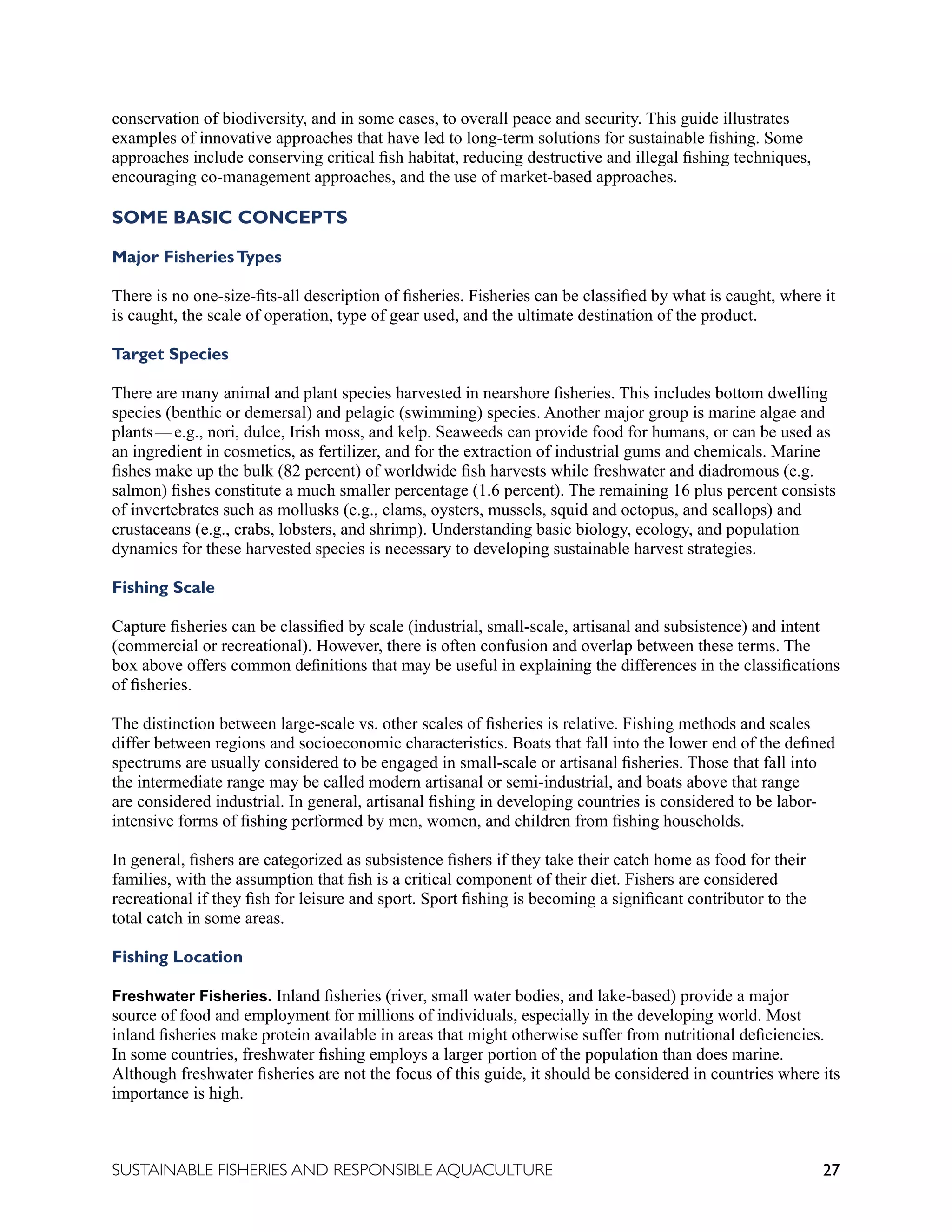 27
SUSTAINABLE FISHERIES AND RESPONSIBLE AQUACULTURE
conservation of biodiversity, and in some cases, to overall peace and security. This guide illustrates
examples of innovative approaches that have led to long-term solutions for sustainable fishing. Some
approaches include conserving critical fish habitat, reducing destructive and illegal fishing techniques,
encouraging co-management approaches, and the use of market-based approaches.
SOME BASIC CONCEPTS
Major FisheriesTypes
There is no one-size-fits-all description of fisheries. Fisheries can be classified by what is caught, where it
is caught, the scale of operation, type of gear used, and the ultimate destination of the product.
Target Species
There are many animal and plant species harvested in nearshore fisheries. This includes bottom dwelling
species (benthic or demersal) and pelagic (swimming) species. Another major group is marine algae and
plants—e.g., nori, dulce, Irish moss, and kelp. Seaweeds can provide food for humans, or can be used as
an ingredient in cosmetics, as fertilizer, and for the extraction of industrial gums and chemicals. Marine
fishes make up the bulk (82 percent) of worldwide fish harvests while freshwater and diadromous (e.g.
salmon) fishes constitute a much smaller percentage (1.6 percent). The remaining 16 plus percent consists
of invertebrates such as mollusks (e.g., clams, oysters, mussels, squid and octopus, and scallops) and
crustaceans (e.g., crabs, lobsters, and shrimp). Understanding basic biology, ecology, and population
dynamics for these harvested species is necessary to developing sustainable harvest strategies.
Fishing Scale
Capture fisheries can be classified by scale (industrial, small-scale, artisanal and subsistence) and intent
(commercial or recreational). However, there is often confusion and overlap between these terms. The
box above offers common definitions that may be useful in explaining the differences in the classifications
of fisheries.
The distinction between large-scale vs. other scales of fisheries is relative. Fishing methods and scales
differ between regions and socioeconomic characteristics. Boats that fall into the lower end of the defined
spectrums are usually considered to be engaged in small-scale or artisanal fisheries. Those that fall into
the intermediate range may be called modern artisanal or semi-industrial, and boats above that range
are considered industrial. In general, artisanal fishing in developing countries is considered to be labor-
intensive forms of fishing performed by men, women, and children from fishing households.
In general, fishers are categorized as subsistence fishers if they take their catch home as food for their
families, with the assumption that fish is a critical component of their diet. Fishers are considered
recreational if they fish for leisure and sport. Sport fishing is becoming a significant contributor to the
total catch in some areas.
Fishing Location
Freshwater Fisheries. Inland fisheries (river, small water bodies, and lake-based) provide a major
source of food and employment for millions of individuals, especially in the developing world. Most
inland fisheries make protein available in areas that might otherwise suffer from nutritional deficiencies.
In some countries, freshwater fishing employs a larger portion of the population than does marine.
Although freshwater fisheries are not the focus of this guide, it should be considered in countries where its
importance is high.
 