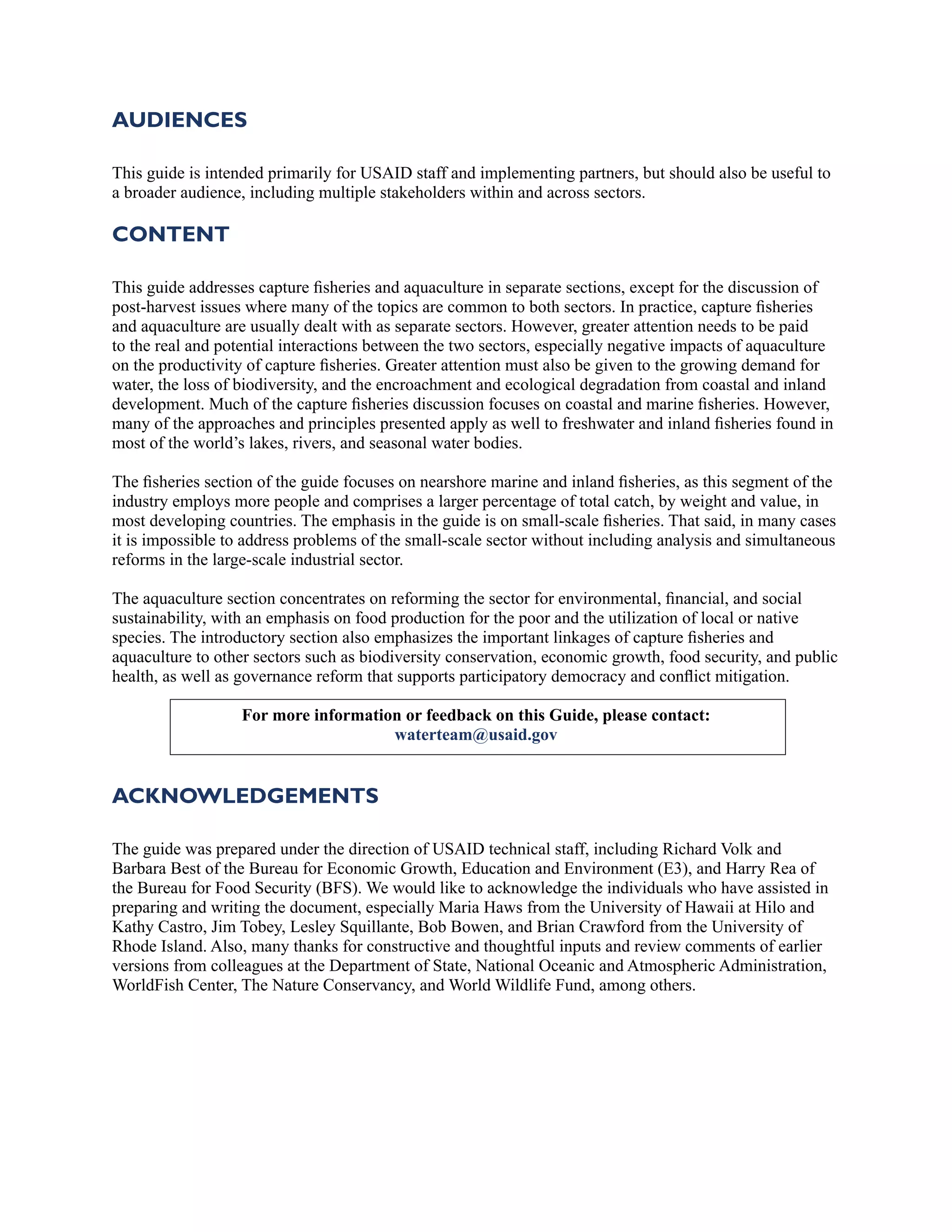 AUDIENCES
This guide is intended primarily for USAID staff and implementing partners, but should also be useful to
a broader audience, including multiple stakeholders within and across sectors.
CONTENT
This guide addresses capture fisheries and aquaculture in separate sections, except for the discussion of
post-harvest issues where many of the topics are common to both sectors. In practice, capture fisheries
and aquaculture are usually dealt with as separate sectors. However, greater attention needs to be paid
to the real and potential interactions between the two sectors, especially negative impacts of aquaculture
on the productivity of capture fisheries. Greater attention must also be given to the growing demand for
water, the loss of biodiversity, and the encroachment and ecological degradation from coastal and inland
development. Much of the capture fisheries discussion focuses on coastal and marine fisheries. However,
many of the approaches and principles presented apply as well to freshwater and inland fisheries found in
most of the world’s lakes, rivers, and seasonal water bodies.
The fisheries section of the guide focuses on nearshore marine and inland fisheries, as this segment of the
industry employs more people and comprises a larger percentage of total catch, by weight and value, in
most developing countries. The emphasis in the guide is on small-scale fisheries. That said, in many cases
it is impossible to address problems of the small-scale sector without including analysis and simultaneous
reforms in the large-scale industrial sector.
The aquaculture section concentrates on reforming the sector for environmental, financial, and social
sustainability, with an emphasis on food production for the poor and the utilization of local or native
species. The introductory section also emphasizes the important linkages of capture fisheries and
aquaculture to other sectors such as biodiversity conservation, economic growth, food security, and public
health, as well as governance reform that supports participatory democracy and conflict mitigation.
For more information or feedback on this Guide, please contact:
waterteam@usaid.gov
ACKNOWLEDGEMENTS
The guide was prepared under the direction of USAID technical staff, including Richard Volk and
Barbara Best of the Bureau for Economic Growth, Education and Environment (E3), and Harry Rea of
the Bureau for Food Security (BFS). We would like to acknowledge the individuals who have assisted in
preparing and writing the document, especially Maria Haws from the University of Hawaii at Hilo and
Kathy Castro, Jim Tobey, Lesley Squillante, Bob Bowen, and Brian Crawford from the University of
Rhode Island. Also, many thanks for constructive and thoughtful inputs and review comments of earlier
versions from colleagues at the Department of State, National Oceanic and Atmospheric Administration,
WorldFish Center, The Nature Conservancy, and World Wildlife Fund, among others.
 