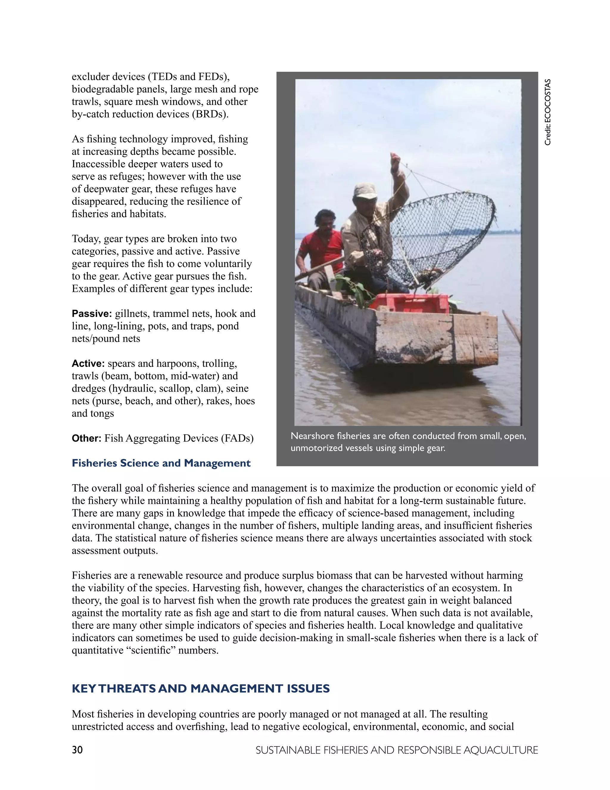 30 SUSTAINABLE FISHERIES AND RESPONSIBLE AQUACULTURE
excluder devices (TEDs and FEDs),
biodegradable panels, large mesh and rope
trawls, square mesh windows, and other
by-catch reduction devices (BRDs).
As fishing technology improved, fishing
at increasing depths became possible.
Inaccessible deeper waters used to
serve as refuges; however with the use
of deepwater gear, these refuges have
disappeared, reducing the resilience of
fisheries and habitats.
Today, gear types are broken into two
categories, passive and active. Passive
gear requires the fish to come voluntarily
to the gear. Active gear pursues the fish.
Examples of different gear types include:
Passive: gillnets, trammel nets, hook and
line, long-lining, pots, and traps, pond
nets/pound nets
Active: spears and harpoons, trolling,
trawls (beam, bottom, mid-water) and
dredges (hydraulic, scallop, clam), seine
nets (purse, beach, and other), rakes, hoes
and tongs
Other: Fish Aggregating Devices (FADs)
Fisheries Science and Management
The overall goal of fisheries science and management is to maximize the production or economic yield of
the fishery while maintaining a healthy population of fish and habitat for a long-term sustainable future.
There are many gaps in knowledge that impede the efficacy of science-based management, including
environmental change, changes in the number of fishers, multiple landing areas, and insufficient fisheries
data. The statistical nature of fisheries science means there are always uncertainties associated with stock
assessment outputs.
Fisheries are a renewable resource and produce surplus biomass that can be harvested without harming
the viability of the species. Harvesting fish, however, changes the characteristics of an ecosystem. In
theory, the goal is to harvest fish when the growth rate produces the greatest gain in weight balanced
against the mortality rate as fish age and start to die from natural causes. When such data is not available,
there are many other simple indicators of species and fisheries health. Local knowledge and qualitative
indicators can sometimes be used to guide decision-making in small-scale fisheries when there is a lack of
quantitative “scientific” numbers.
KEYTHREATS AND MANAGEMENT ISSUES
Most fisheries in developing countries are poorly managed or not managed at all. The resulting
unrestricted access and overfishing, lead to negative ecological, environmental, economic, and social
Nearshore fisheries are often conducted
from small open unmotorized vessels
using simple gear.
	
  
Nearshore fisheries are often conducted from small, open,
unmotorized vessels using simple gear.
Credit:
ECOCOSTAS
 