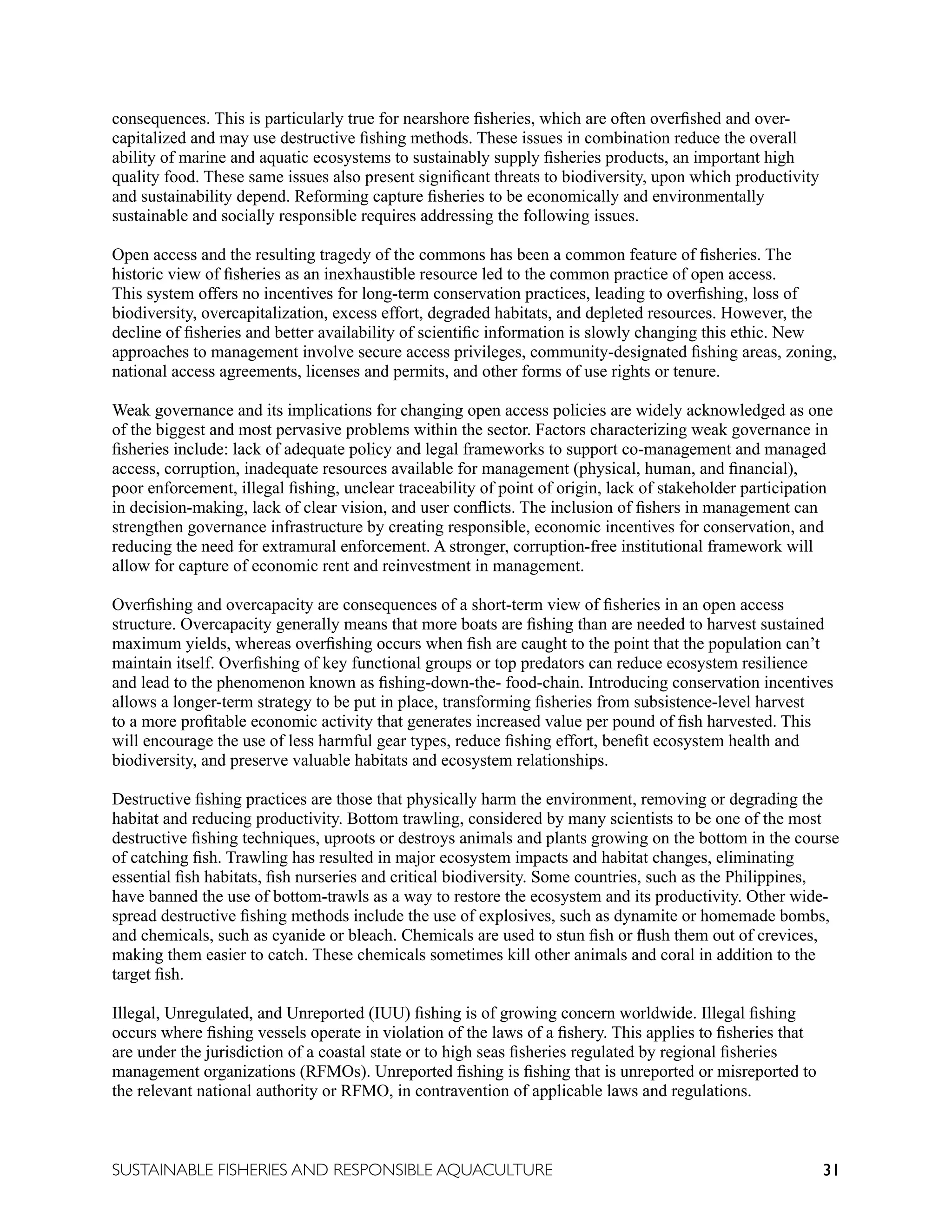 31
SUSTAINABLE FISHERIES AND RESPONSIBLE AQUACULTURE
consequences. This is particularly true for nearshore fisheries, which are often overfished and over-
capitalized and may use destructive fishing methods. These issues in combination reduce the overall
ability of marine and aquatic ecosystems to sustainably supply fisheries products, an important high
quality food. These same issues also present significant threats to biodiversity, upon which productivity
and sustainability depend. Reforming capture fisheries to be economically and environmentally
sustainable and socially responsible requires addressing the following issues.
Open access and the resulting tragedy of the commons has been a common feature of fisheries. The
historic view of fisheries as an inexhaustible resource led to the common practice of open access.
This system offers no incentives for long-term conservation practices, leading to overfishing, loss of
biodiversity, overcapitalization, excess effort, degraded habitats, and depleted resources. However, the
decline of fisheries and better availability of scientific information is slowly changing this ethic. New
approaches to management involve secure access privileges, community-designated fishing areas, zoning,
national access agreements, licenses and permits, and other forms of use rights or tenure.
Weak governance and its implications for changing open access policies are widely acknowledged as one
of the biggest and most pervasive problems within the sector. Factors characterizing weak governance in
fisheries include: lack of adequate policy and legal frameworks to support co-management and managed
access, corruption, inadequate resources available for management (physical, human, and financial),
poor enforcement, illegal fishing, unclear traceability of point of origin, lack of stakeholder participation
in decision-making, lack of clear vision, and user conflicts. The inclusion of fishers in management can
strengthen governance infrastructure by creating responsible, economic incentives for conservation, and
reducing the need for extramural enforcement. A stronger, corruption-free institutional framework will
allow for capture of economic rent and reinvestment in management.
Overfishing and overcapacity are consequences of a short-term view of fisheries in an open access
structure. Overcapacity generally means that more boats are fishing than are needed to harvest sustained
maximum yields, whereas overfishing occurs when fish are caught to the point that the population can’t
maintain itself. Overfishing of key functional groups or top predators can reduce ecosystem resilience
and lead to the phenomenon known as fishing-down-the- food-chain. Introducing conservation incentives
allows a longer-term strategy to be put in place, transforming fisheries from subsistence-level harvest
to a more profitable economic activity that generates increased value per pound of fish harvested. This
will encourage the use of less harmful gear types, reduce fishing effort, benefit ecosystem health and
biodiversity, and preserve valuable habitats and ecosystem relationships.
Destructive fishing practices are those that physically harm the environment, removing or degrading the
habitat and reducing productivity. Bottom trawling, considered by many scientists to be one of the most
destructive fishing techniques, uproots or destroys animals and plants growing on the bottom in the course
of catching fish. Trawling has resulted in major ecosystem impacts and habitat changes, eliminating
essential fish habitats, fish nurseries and critical biodiversity. Some countries, such as the Philippines,
have banned the use of bottom-trawls as a way to restore the ecosystem and its productivity. Other wide-
spread destructive fishing methods include the use of explosives, such as dynamite or homemade bombs,
and chemicals, such as cyanide or bleach. Chemicals are used to stun fish or flush them out of crevices,
making them easier to catch. These chemicals sometimes kill other animals and coral in addition to the
target fish.
Illegal, Unregulated, and Unreported (IUU) fishing is of growing concern worldwide. Illegal fishing
occurs where fishing vessels operate in violation of the laws of a fishery. This applies to fisheries that
are under the jurisdiction of a coastal state or to high seas fisheries regulated by regional fisheries
management organizations (RFMOs). Unreported fishing is fishing that is unreported or misreported to
the relevant national authority or RFMO, in contravention of applicable laws and regulations.
 