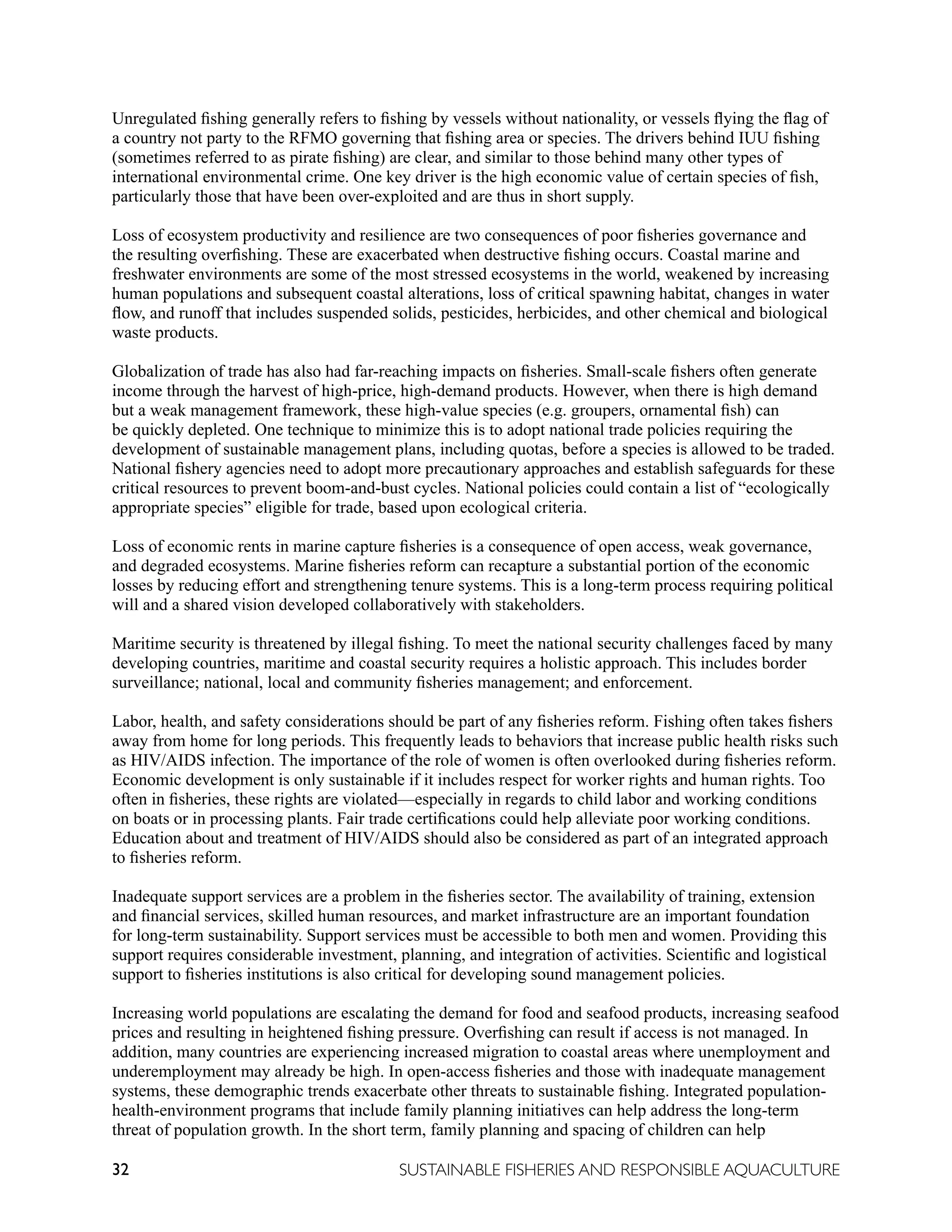 32 SUSTAINABLE FISHERIES AND RESPONSIBLE AQUACULTURE
Unregulated fishing generally refers to fishing by vessels without nationality, or vessels flying the flag of
a country not party to the RFMO governing that fishing area or species. The drivers behind IUU fishing
(sometimes referred to as pirate fishing) are clear, and similar to those behind many other types of
international environmental crime. One key driver is the high economic value of certain species of fish,
particularly those that have been over-exploited and are thus in short supply.
Loss of ecosystem productivity and resilience are two consequences of poor fisheries governance and
the resulting overfishing. These are exacerbated when destructive fishing occurs. Coastal marine and
freshwater environments are some of the most stressed ecosystems in the world, weakened by increasing
human populations and subsequent coastal alterations, loss of critical spawning habitat, changes in water
flow, and runoff that includes suspended solids, pesticides, herbicides, and other chemical and biological
waste products.
Globalization of trade has also had far-reaching impacts on fisheries. Small-scale fishers often generate
income through the harvest of high-price, high-demand products. However, when there is high demand
but a weak management framework, these high-value species (e.g. groupers, ornamental fish) can
be quickly depleted. One technique to minimize this is to adopt national trade policies requiring the
development of sustainable management plans, including quotas, before a species is allowed to be traded.
National fishery agencies need to adopt more precautionary approaches and establish safeguards for these
critical resources to prevent boom-and-bust cycles. National policies could contain a list of “ecologically
appropriate species” eligible for trade, based upon ecological criteria.
Loss of economic rents in marine capture fisheries is a consequence of open access, weak governance,
and degraded ecosystems. Marine fisheries reform can recapture a substantial portion of the economic
losses by reducing effort and strengthening tenure systems. This is a long-term process requiring political
will and a shared vision developed collaboratively with stakeholders.
Maritime security is threatened by illegal fishing. To meet the national security challenges faced by many
developing countries, maritime and coastal security requires a holistic approach. This includes border
surveillance; national, local and community fisheries management; and enforcement.
Labor, health, and safety considerations should be part of any fisheries reform. Fishing often takes fishers
away from home for long periods. This frequently leads to behaviors that increase public health risks such
as HIV/AIDS infection. The importance of the role of women is often overlooked during fisheries reform.
Economic development is only sustainable if it includes respect for worker rights and human rights. Too
often in fisheries, these rights are violated—especially in regards to child labor and working conditions
on boats or in processing plants. Fair trade certifications could help alleviate poor working conditions.
Education about and treatment of HIV/AIDS should also be considered as part of an integrated approach
to fisheries reform.
Inadequate support services are a problem in the fisheries sector. The availability of training, extension
and financial services, skilled human resources, and market infrastructure are an important foundation
for long-term sustainability. Support services must be accessible to both men and women. Providing this
support requires considerable investment, planning, and integration of activities. Scientific and logistical
support to fisheries institutions is also critical for developing sound management policies.
Increasing world populations are escalating the demand for food and seafood products, increasing seafood
prices and resulting in heightened fishing pressure. Overfishing can result if access is not managed. In
addition, many countries are experiencing increased migration to coastal areas where unemployment and
underemployment may already be high. In open-access fisheries and those with inadequate management
systems, these demographic trends exacerbate other threats to sustainable fishing. Integrated population-
health-environment programs that include family planning initiatives can help address the long-term
threat of population growth. In the short term, family planning and spacing of children can help
 