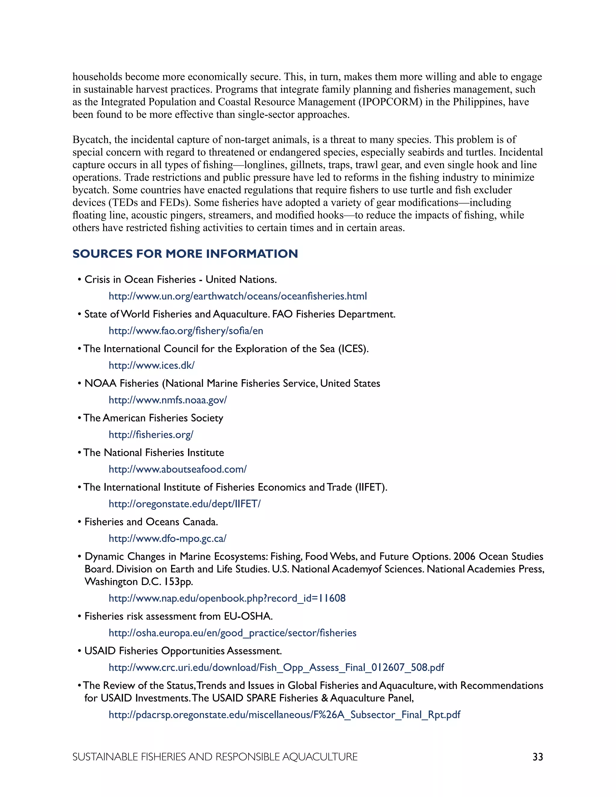 33
SUSTAINABLE FISHERIES AND RESPONSIBLE AQUACULTURE
households become more economically secure. This, in turn, makes them more willing and able to engage
in sustainable harvest practices. Programs that integrate family planning and fisheries management, such
as the Integrated Population and Coastal Resource Management (IPOPCORM) in the Philippines, have
been found to be more effective than single-sector approaches.
Bycatch, the incidental capture of non-target animals, is a threat to many species. This problem is of
special concern with regard to threatened or endangered species, especially seabirds and turtles. Incidental
capture occurs in all types of fishing—longlines, gillnets, traps, trawl gear, and even single hook and line
operations. Trade restrictions and public pressure have led to reforms in the fishing industry to minimize
bycatch. Some countries have enacted regulations that require fishers to use turtle and fish excluder
devices (TEDs and FEDs). Some fisheries have adopted a variety of gear modifications—including
floating line, acoustic pingers, streamers, and modified hooks—to reduce the impacts of fishing, while
others have restricted fishing activities to certain times and in certain areas.
SOURCES FOR MORE INFORMATION
• Crisis in Ocean Fisheries - United Nations.
		 http://www.un.org/earthwatch/oceans/oceanfisheries.html
• State of World Fisheries and Aquaculture. FAO Fisheries Department.
		 http://www.fao.org/fishery/sofia/en
• The International Council for the Exploration of the Sea (ICES).
		 http://www.ices.dk/
• NOAA Fisheries (National Marine Fisheries Service, United States
		 http://www.nmfs.noaa.gov/
• The American Fisheries Society
		 http://fisheries.org/
• The National Fisheries Institute
		 http://www.aboutseafood.com/
• The International Institute of Fisheries Economics and Trade (IIFET).
		 http://oregonstate.edu/dept/IIFET/
• Fisheries and Oceans Canada.
		 http://www.dfo-mpo.gc.ca/
• Dynamic Changes in Marine Ecosystems: Fishing, Food Webs, and Future Options. 2006 Ocean Studies
Board. Division on Earth and Life Studies. U.S. National Academyof Sciences. National Academies Press,
Washington D.C. 153pp.
		 http://www.nap.edu/openbook.php?record_id=11608
• Fisheries risk assessment from EU-OSHA.
		 http://osha.europa.eu/en/good_practice/sector/fisheries
• USAID Fisheries Opportunities Assessment.
		 http://www.crc.uri.edu/download/Fish_Opp_Assess_Final_012607_508.pdf
•The Review of the Status,Trends and Issues in Global Fisheries andAquaculture,with Recommendations
for USAID Investments.The USAID SPARE Fisheries & Aquaculture Panel,
		 http://pdacrsp.oregonstate.edu/miscellaneous/F%26A_Subsector_Final_Rpt.pdf
 