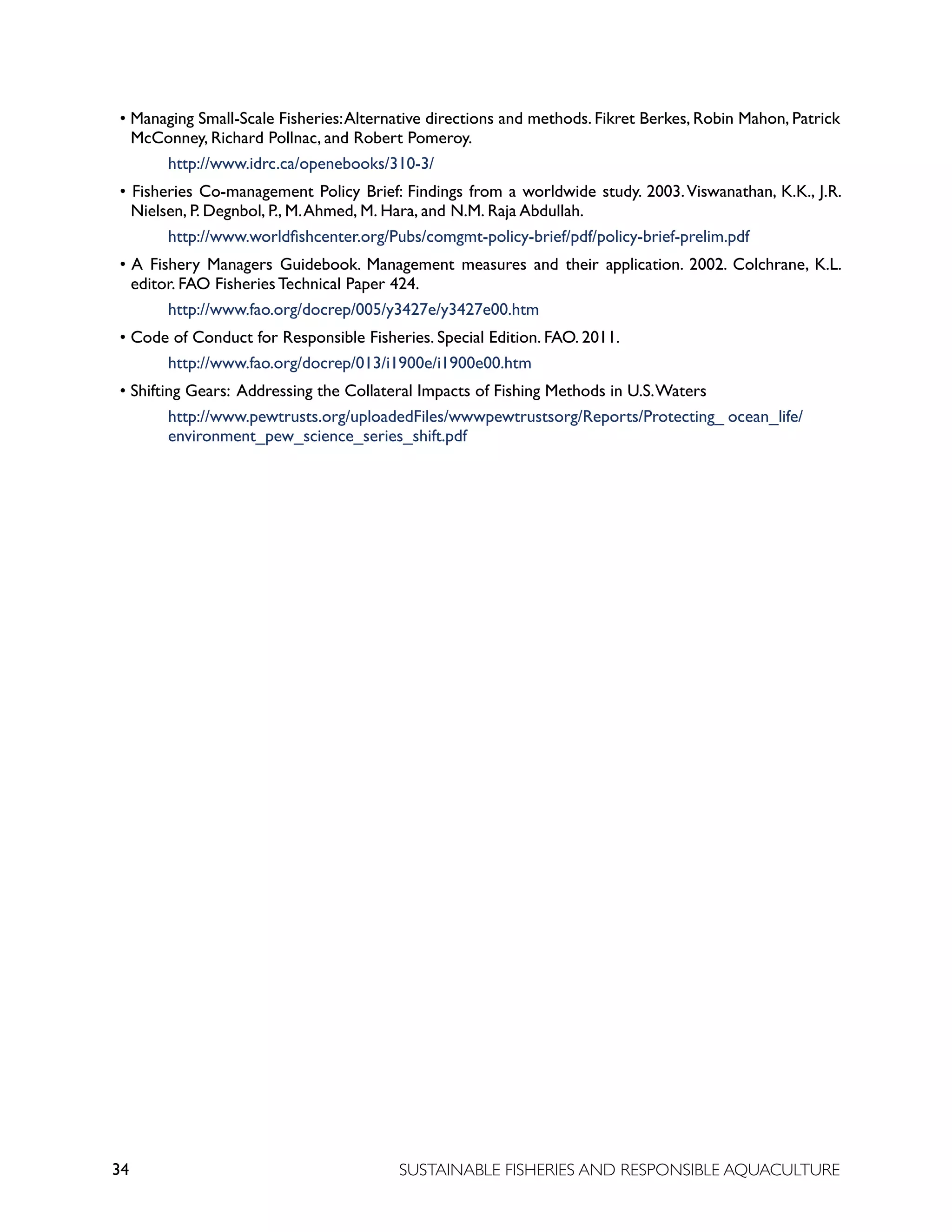 34 SUSTAINABLE FISHERIES AND RESPONSIBLE AQUACULTURE
• Managing Small-Scale Fisheries:Alternative directions and methods. Fikret Berkes, Robin Mahon, Patrick
McConney, Richard Pollnac, and Robert Pomeroy.
		 http://www.idrc.ca/openebooks/310-3/
• Fisheries Co-management Policy Brief: Findings from a worldwide study. 2003.Viswanathan, K.K., J.R.
Nielsen, P. Degnbol, P., M.Ahmed, M. Hara, and N.M. Raja Abdullah.
		 http://www.worldfishcenter.org/Pubs/comgmt-policy-brief/pdf/policy-brief-prelim.pdf
• A Fishery Managers Guidebook. Management measures and their application. 2002. Colchrane, K.L.
editor. FAO Fisheries Technical Paper 424.
		 http://www.fao.org/docrep/005/y3427e/y3427e00.htm
• Code of Conduct for Responsible Fisheries. Special Edition. FAO. 2011.
		 http://www.fao.org/docrep/013/i1900e/i1900e00.htm
• Shifting Gears: Addressing the Collateral Impacts of Fishing Methods in U.S.Waters
		 http://www.pewtrusts.org/uploadedFiles/wwwpewtrustsorg/Reports/Protecting_ ocean_life/
		 environment_pew_science_series_shift.pdf
 