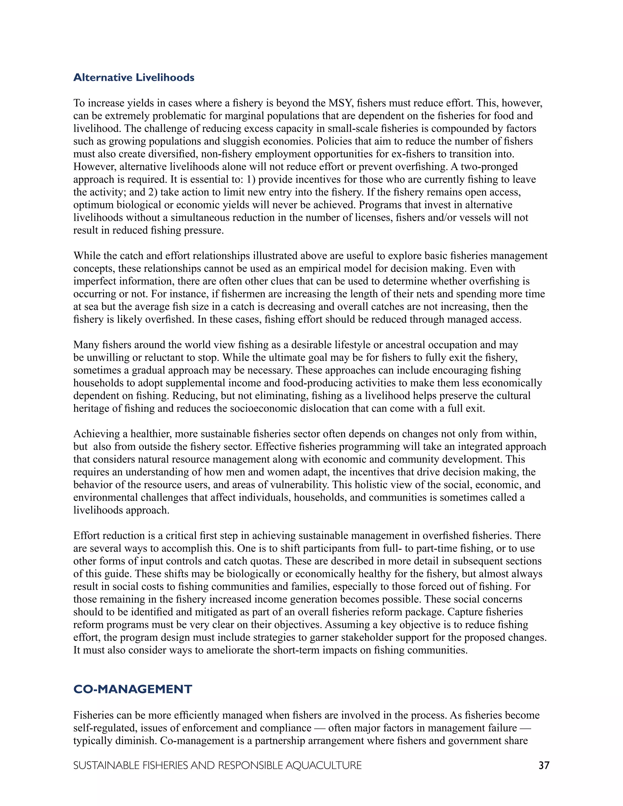 37
SUSTAINABLE FISHERIES AND RESPONSIBLE AQUACULTURE
Alternative Livelihoods
To increase yields in cases where a fishery is beyond the MSY, fishers must reduce effort. This, however,
can be extremely problematic for marginal populations that are dependent on the fisheries for food and
livelihood. The challenge of reducing excess capacity in small-scale fisheries is compounded by factors
such as growing populations and sluggish economies. Policies that aim to reduce the number of fishers
must also create diversified, non-fishery employment opportunities for ex-fishers to transition into.
However, alternative livelihoods alone will not reduce effort or prevent overfishing. A two-pronged
approach is required. It is essential to: 1) provide incentives for those who are currently fishing to leave
the activity; and 2) take action to limit new entry into the fishery. If the fishery remains open access,
optimum biological or economic yields will never be achieved. Programs that invest in alternative
livelihoods without a simultaneous reduction in the number of licenses, fishers and/or vessels will not
result in reduced fishing pressure.
While the catch and effort relationships illustrated above are useful to explore basic fisheries management
concepts, these relationships cannot be used as an empirical model for decision making. Even with
imperfect information, there are often other clues that can be used to determine whether overfishing is
occurring or not. For instance, if fishermen are increasing the length of their nets and spending more time
at sea but the average fish size in a catch is decreasing and overall catches are not increasing, then the
fishery is likely overfished. In these cases, fishing effort should be reduced through managed access.
Many fishers around the world view fishing as a desirable lifestyle or ancestral occupation and may
be unwilling or reluctant to stop. While the ultimate goal may be for fishers to fully exit the fishery,
sometimes a gradual approach may be necessary. These approaches can include encouraging fishing
households to adopt supplemental income and food-producing activities to make them less economically
dependent on fishing. Reducing, but not eliminating, fishing as a livelihood helps preserve the cultural
heritage of fishing and reduces the socioeconomic dislocation that can come with a full exit.
Achieving a healthier, more sustainable fisheries sector often depends on changes not only from within,
but also from outside the fishery sector. Effective fisheries programming will take an integrated approach
that considers natural resource management along with economic and community development. This
requires an understanding of how men and women adapt, the incentives that drive decision making, the
behavior of the resource users, and areas of vulnerability. This holistic view of the social, economic, and
environmental challenges that affect individuals, households, and communities is sometimes called a
livelihoods approach.
Effort reduction is a critical first step in achieving sustainable management in overfished fisheries. There
are several ways to accomplish this. One is to shift participants from full- to part-time fishing, or to use
other forms of input controls and catch quotas. These are described in more detail in subsequent sections
of this guide. These shifts may be biologically or economically healthy for the fishery, but almost always
result in social costs to fishing communities and families, especially to those forced out of fishing. For
those remaining in the fishery increased income generation becomes possible. These social concerns
should to be identified and mitigated as part of an overall fisheries reform package. Capture fisheries
reform programs must be very clear on their objectives. Assuming a key objective is to reduce fishing
effort, the program design must include strategies to garner stakeholder support for the proposed changes.
It must also consider ways to ameliorate the short-term impacts on fishing communities.
CO-MANAGEMENT
Fisheries can be more efficiently managed when fishers are involved in the process. As fisheries become
self-regulated, issues of enforcement and compliance — often major factors in management failure —
typically diminish. Co-management is a partnership arrangement where fishers and government share
 