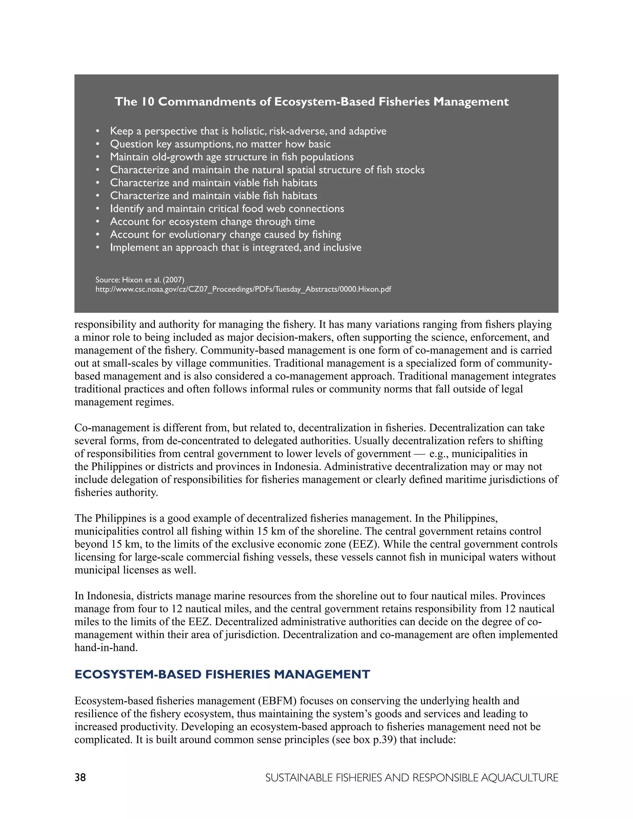 38 SUSTAINABLE FISHERIES AND RESPONSIBLE AQUACULTURE
responsibility and authority for managing the fishery. It has many variations ranging from fishers playing
a minor role to being included as major decision-makers, often supporting the science, enforcement, and
management of the fishery. Community-based management is one form of co-management and is carried
out at small-scales by village communities. Traditional management is a specialized form of community-
based management and is also considered a co-management approach. Traditional management integrates
traditional practices and often follows informal rules or community norms that fall outside of legal
management regimes.
Co-management is different from, but related to, decentralization in fisheries. Decentralization can take
several forms, from de-concentrated to delegated authorities. Usually decentralization refers to shifting
of responsibilities from central government to lower levels of government — e.g., municipalities in
the Philippines or districts and provinces in Indonesia. Administrative decentralization may or may not
include delegation of responsibilities for fisheries management or clearly defined maritime jurisdictions of
fisheries authority.
The Philippines is a good example of decentralized fisheries management. In the Philippines,
municipalities control all fishing within 15 km of the shoreline. The central government retains control
beyond 15 km, to the limits of the exclusive economic zone (EEZ). While the central government controls
licensing for large-scale commercial fishing vessels, these vessels cannot fish in municipal waters without
municipal licenses as well.
In Indonesia, districts manage marine resources from the shoreline out to four nautical miles. Provinces
manage from four to 12 nautical miles, and the central government retains responsibility from 12 nautical
miles to the limits of the EEZ. Decentralized administrative authorities can decide on the degree of co-
management within their area of jurisdiction. Decentralization and co-management are often implemented
hand-in-hand.
ECOSYSTEM-BASED FISHERIES MANAGEMENT
Ecosystem-based fisheries management (EBFM) focuses on conserving the underlying health and
resilience of the fishery ecosystem, thus maintaining the system’s goods and services and leading to
increased productivity. Developing an ecosystem-based approach to fisheries management need not be
complicated. It is built around common sense principles (see box p.39) that include:
The 10 Commandments of Ecosystem-Based Fisheries Management
• Keep a perspective that is holistic, risk-adverse, and adaptive
• Question key assumptions, no matter how basic
• Maintain old-growth age structure in fish populations
• Characterize and maintain the natural spatial structure of fish stocks
• Characterize and maintain viable fish habitats
• Characterize and maintain viable fish habitats
• Identify and maintain critical food web connections
• Account for ecosystem change through time
• Account for evolutionary change caused by fishing
• Implement an approach that is integrated, and inclusive
Source: Hixon et al. (2007)
http://www.csc.noaa.gov/cz/CZ07_Proceedings/PDFs/Tuesday_Abstracts/0000.Hixon.pdf
 