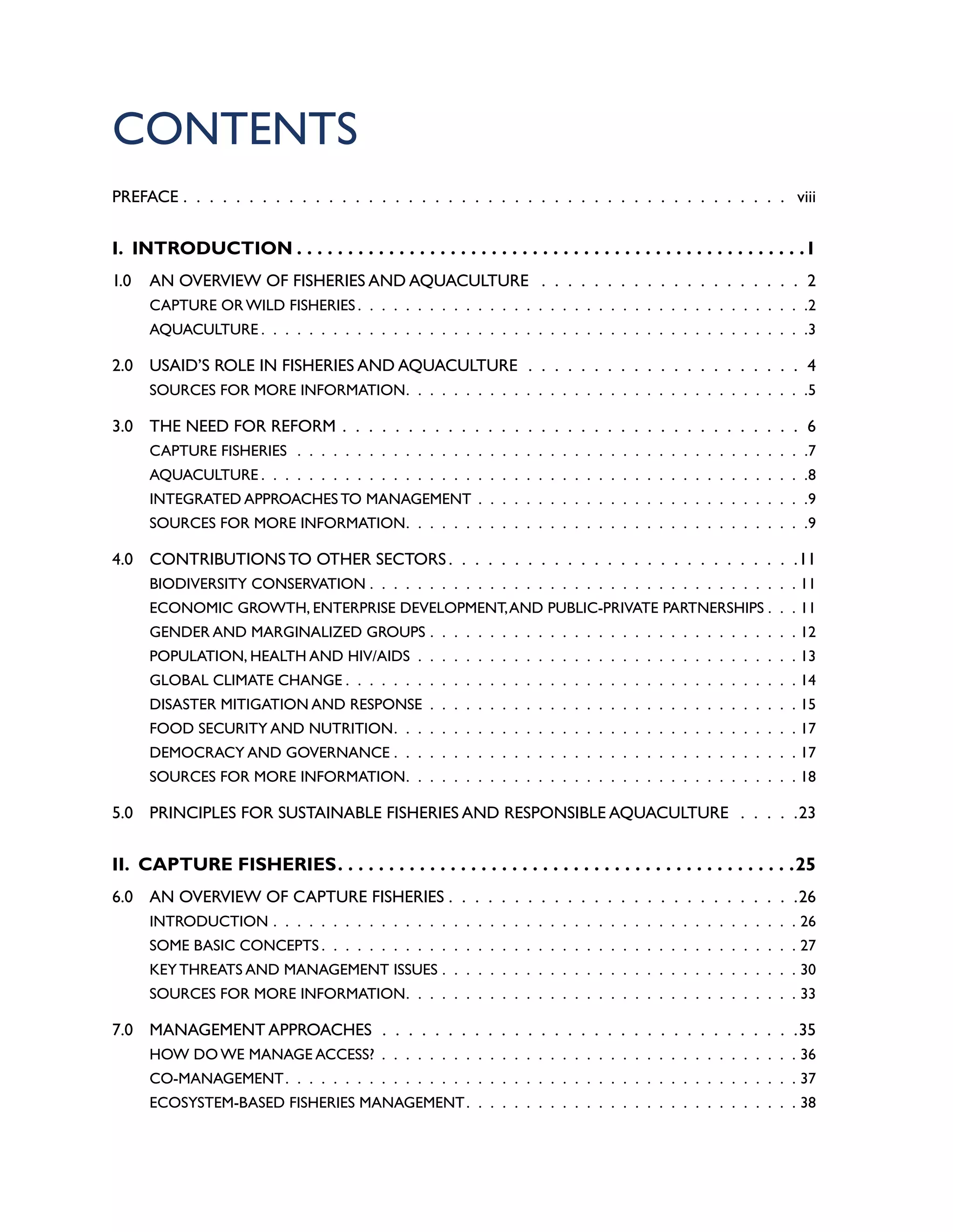 CONTENTS
PREFACE .  .  .  .  .  .  .  .  .  .  .  .  .  .  .  .  .  .  .  .  .  .  .  .  .  .  .  .  .  .  .  .  .  .  .  .  .  .  .  .  .  .  .  .  .  .  . viii
I. INTRODUCTION. . . . . . . . . . . . . . . . . . . . . . . . . . . . . . . . . . . . . . . . . . . . . . . . . . 1
1.0 AN OVERVIEW OF FISHERIES AND AQUACULTURE  .  .  .  .  .  .  .  .  .  .  .  .  .  .  .  .  .  .  .  .  . 2
CAPTURE OR WILD FISHERIES  .  .  .  .  .  .  .  .  .  .  .  .  .  .  .  .  .  .  .  .  .  .  .  .  .  .  .  .  .  .  .  .  .  .  .  .  . 2
AQUACULTURE  .  .  .  .  .  .  .  .  .  .  .  .  .  .  .  .  .  .  .  .  .  .  .  .  .  .  .  .  .  .  .  .  .  .  .  .  .  .  .  .  .  .  .  .  . 3
2.0 USAID’S ROLE IN FISHERIES AND AQUACULTURE .  .  .  .  .  .  .  .  .  .  .  .  .  .  .  .  .  .  .  .  .  . 4
SOURCES FOR MORE INFORMATION .  .  .  .  .  .  .  .  .  .  .  .  .  .  .  .  .  .  .  .  .  .  .  .  .  .  .  .  .  .  .  .  . 5
3.0 THE NEED FOR REFORM .  .  .  .  .  .  .  .  .  .  .  .  .  .  .  .  .  .  .  .  .  .  .  .  .  .  .  .  .  .  .  .  .  .  .  . 6
CAPTURE FISHERIES .  .  .  .  .  .  .  .  .  .  .  .  .  .  .  .  .  .  .  .  .  .  .  .  .  .  .  .  .  .  .  .  .  .  .  .  .  .  .  .  .  .  . 7
AQUACULTURE  .  .  .  .  .  .  .  .  .  .  .  .  .  .  .  .  .  .  .  .  .  .  .  .  .  .  .  .  .  .  .  .  .  .  .  .  .  .  .  .  .  .  .  .  . 8
INTEGRATED APPROACHES TO MANAGEMENT .  .  .  .  .  .  .  .  .  .  .  .  .  .  .  .  .  .  .  .  .  .  .  .  .  .  .  . 9
SOURCES FOR MORE INFORMATION .  .  .  .  .  .  .  .  .  .  .  .  .  .  .  .  .  .  .  .  .  .  .  .  .  .  .  .  .  .  .  .  . 9
4.0 CONTRIBUTIONS TO OTHER SECTORS  .  .  .  .  .  .  .  .  .  .  .  .  .  .  .  .  .  .  .  .  .  .  .  .  .  . 11
BIODIVERSITY CONSERVATION . . . . . . . . . . . . . . . . . . . . . . . . . . . . . . . . . . . . 11
ECONOMIC GROWTH, ENTERPRISE DEVELOPMENT,AND PUBLIC-PRIVATE PARTNERSHIPS  .  .  . 11
GENDER AND MARGINALIZED GROUPS .  .  .  .  .  .  .  .  .  .  .  .  .  .  .  .  .  .  .  .  .  .  .  .  .  .  .  .  .  .  .  12
POPULATION, HEALTH AND HIV/AIDS .  .  .  .  .  .  .  .  .  .  .  .  .  .  .  .  .  .  .  .  .  .  .  .  .  .  .  .  .  .  .  .  13
GLOBAL CLIMATE CHANGE  .  .  .  .  .  .  .  .  .  .  .  .  .  .  .  .  .  .  .  .  .  .  .  .  .  .  .  .  .  .  .  .  .  .  .  .  .  . 14
DISASTER MITIGATION AND RESPONSE .  .  .  .  .  .  .  .  .  .  .  .  .  .  .  .  .  .  .  .  .  .  .  .  .  .  .  .  .  .  .  15
FOOD SECURITY AND NUTRITION .  .  .  .  .  .  .  .  .  .  .  .  .  .  .  .  .  .  .  .  .  .  .  .  .  .  .  .  .  .  .  .  .  . 17
DEMOCRACY AND GOVERNANCE . . . . . . . . . . . . . . . . . . . . . . . . . . . . . . . . . . 17
SOURCES FOR MORE INFORMATION .  .  .  .  .  .  .  .  .  .  .  .  .  .  .  .  .  .  .  .  .  .  .  .  .  .  .  .  .  .  .  .  . 18
5.0 PRINCIPLES FOR SUSTAINABLE FISHERIES AND RESPONSIBLE AQUACULTURE  .  .  .  .  . 23
II. CAPTURE FISHERIES. . . . . . . . . . . . . . . . . . . . . . . . . . . . . . . . . . . . . . . . . . . . . 25
6.0 AN OVERVIEW OF CAPTURE FISHERIES  .  .  .  .  .  .  .  .  .  .  .  .  .  .  .  .  .  .  .  .  .  .  .  .  .  . 26
INTRODUCTION .  .  .  .  .  .  .  .  .  .  .  .  .  .  .  .  .  .  .  .  .  .  .  .  .  .  .  .  .  .  .  .  .  .  .  .  .  .  .  .  .  .  .  .  26
SOME BASIC CONCEPTS  .  .  .  .  .  .  .  .  .  .  .  .  .  .  .  .  .  .  .  .  .  .  .  .  .  .  .  .  .  .  .  .  .  .  .  .  .  .  .  . 27
KEY THREATS AND MANAGEMENT ISSUES .  .  .  .  .  .  .  .  .  .  .  .  .  .  .  .  .  .  .  .  .  .  .  .  .  .  .  .  .  .  30
SOURCES FOR MORE INFORMATION .  .  .  .  .  .  .  .  .  .  .  .  .  .  .  .  .  .  .  .  .  .  .  .  .  .  .  .  .  .  .  .  . 33
7.0 MANAGEMENT APPROACHES  .  .  .  .  .  .  .  .  .  .  .  .  .  .  .  .  .  .  .  .  .  .  .  .  .  .  .  .  .  .  .  . 35
HOW DO WE MANAGE ACCESS? .  .  .  .  .  .  .  .  .  .  .  .  .  .  .  .  .  .  .  .  .  .  .  .  .  .  .  .  .  .  .  .  .  .  .  36
CO-MANAGEMENT .  .  .  .  .  .  .  .  .  .  .  .  .  .  .  .  .  .  .  .  .  .  .  .  .  .  .  .  .  .  .  .  .  .  .  .  .  .  .  .  .  .  . 37
ECOSYSTEM-BASED FISHERIES MANAGEMENT .  .  .  .  .  .  .  .  .  .  .  .  .  .  .  .  .  .  .  .  .  .  .  .  .  .  .  . 38
 