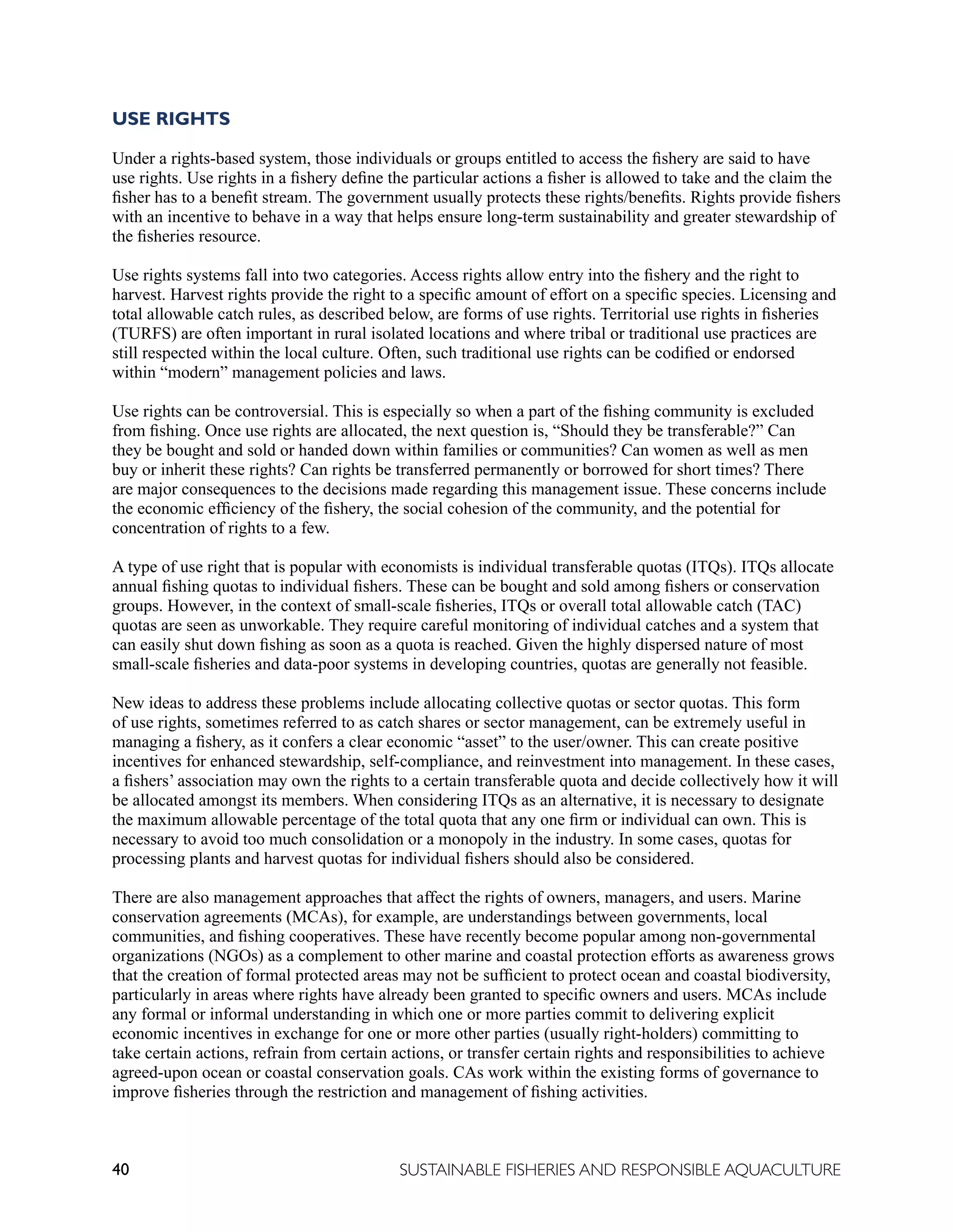 40 SUSTAINABLE FISHERIES AND RESPONSIBLE AQUACULTURE
USE RIGHTS
Under a rights-based system, those individuals or groups entitled to access the fishery are said to have
use rights. Use rights in a fishery define the particular actions a fisher is allowed to take and the claim the
fisher has to a benefit stream. The government usually protects these rights/benefits. Rights provide fishers
with an incentive to behave in a way that helps ensure long-term sustainability and greater stewardship of
the fisheries resource.
Use rights systems fall into two categories. Access rights allow entry into the fishery and the right to
harvest. Harvest rights provide the right to a specific amount of effort on a specific species. Licensing and
total allowable catch rules, as described below, are forms of use rights. Territorial use rights in fisheries
(TURFS) are often important in rural isolated locations and where tribal or traditional use practices are
still respected within the local culture. Often, such traditional use rights can be codified or endorsed
within “modern” management policies and laws.
Use rights can be controversial. This is especially so when a part of the fishing community is excluded
from fishing. Once use rights are allocated, the next question is, “Should they be transferable?” Can
they be bought and sold or handed down within families or communities? Can women as well as men
buy or inherit these rights? Can rights be transferred permanently or borrowed for short times? There
are major consequences to the decisions made regarding this management issue. These concerns include
the economic efficiency of the fishery, the social cohesion of the community, and the potential for
concentration of rights to a few.
A type of use right that is popular with economists is individual transferable quotas (ITQs). ITQs allocate
annual fishing quotas to individual fishers. These can be bought and sold among fishers or conservation
groups. However, in the context of small-scale fisheries, ITQs or overall total allowable catch (TAC)
quotas are seen as unworkable. They require careful monitoring of individual catches and a system that
can easily shut down fishing as soon as a quota is reached. Given the highly dispersed nature of most
small-scale fisheries and data-poor systems in developing countries, quotas are generally not feasible.
New ideas to address these problems include allocating collective quotas or sector quotas. This form
of use rights, sometimes referred to as catch shares or sector management, can be extremely useful in
managing a fishery, as it confers a clear economic “asset” to the user/owner. This can create positive
incentives for enhanced stewardship, self-compliance, and reinvestment into management. In these cases,
a fishers’ association may own the rights to a certain transferable quota and decide collectively how it will
be allocated amongst its members. When considering ITQs as an alternative, it is necessary to designate
the maximum allowable percentage of the total quota that any one firm or individual can own. This is
necessary to avoid too much consolidation or a monopoly in the industry. In some cases, quotas for
processing plants and harvest quotas for individual fishers should also be considered.
There are also management approaches that affect the rights of owners, managers, and users. Marine
conservation agreements (MCAs), for example, are understandings between governments, local
communities, and fishing cooperatives. These have recently become popular among non-governmental
organizations (NGOs) as a complement to other marine and coastal protection efforts as awareness grows
that the creation of formal protected areas may not be sufficient to protect ocean and coastal biodiversity,
particularly in areas where rights have already been granted to specific owners and users. MCAs include
any formal or informal understanding in which one or more parties commit to delivering explicit
economic incentives in exchange for one or more other parties (usually right-holders) committing to
take certain actions, refrain from certain actions, or transfer certain rights and responsibilities to achieve
agreed-upon ocean or coastal conservation goals. CAs work within the existing forms of governance to
improve fisheries through the restriction and management of fishing activities.
 