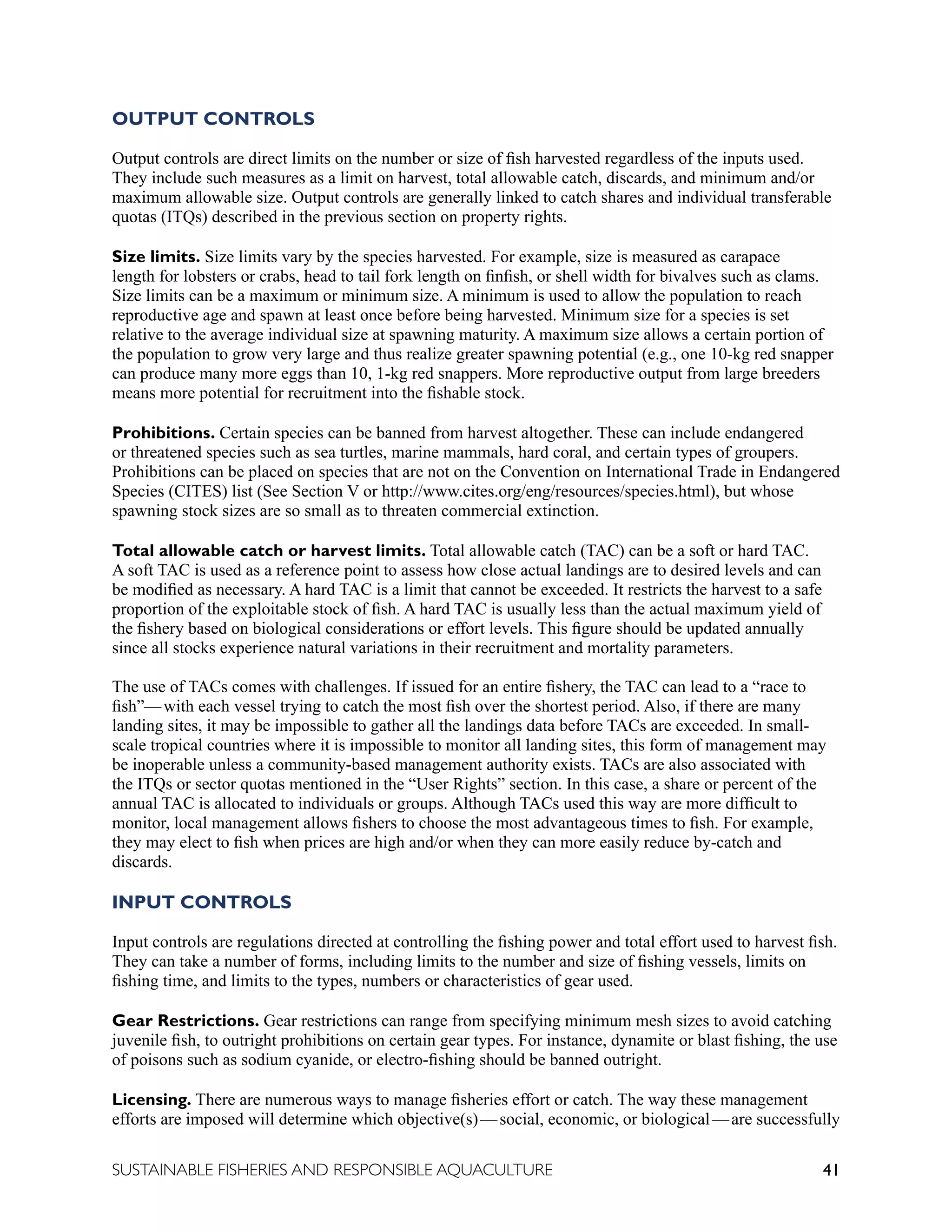41
SUSTAINABLE FISHERIES AND RESPONSIBLE AQUACULTURE
OUTPUT CONTROLS
Output controls are direct limits on the number or size of fish harvested regardless of the inputs used.
They include such measures as a limit on harvest, total allowable catch, discards, and minimum and/or
maximum allowable size. Output controls are generally linked to catch shares and individual transferable
quotas (ITQs) described in the previous section on property rights.
Size limits. Size limits vary by the species harvested. For example, size is measured as carapace
length for lobsters or crabs, head to tail fork length on finfish, or shell width for bivalves such as clams.
Size limits can be a maximum or minimum size. A minimum is used to allow the population to reach
reproductive age and spawn at least once before being harvested. Minimum size for a species is set
relative to the average individual size at spawning maturity. A maximum size allows a certain portion of
the population to grow very large and thus realize greater spawning potential (e.g., one 10-kg red snapper
can produce many more eggs than 10, 1-kg red snappers. More reproductive output from large breeders
means more potential for recruitment into the fishable stock.
Prohibitions. Certain species can be banned from harvest altogether. These can include endangered
or threatened species such as sea turtles, marine mammals, hard coral, and certain types of groupers.
Prohibitions can be placed on species that are not on the Convention on International Trade in Endangered
Species (CITES) list (See Section V or http://www.cites.org/eng/resources/species.html), but whose
spawning stock sizes are so small as to threaten commercial extinction.
Total allowable catch or harvest limits. Total allowable catch (TAC) can be a soft or hard TAC.
A soft TAC is used as a reference point to assess how close actual landings are to desired levels and can
be modified as necessary. A hard TAC is a limit that cannot be exceeded. It restricts the harvest to a safe
proportion of the exploitable stock of fish. A hard TAC is usually less than the actual maximum yield of
the fishery based on biological considerations or effort levels. This figure should be updated annually
since all stocks experience natural variations in their recruitment and mortality parameters.
The use of TACs comes with challenges. If issued for an entire fishery, the TAC can lead to a “race to
fish”—with each vessel trying to catch the most fish over the shortest period. Also, if there are many
landing sites, it may be impossible to gather all the landings data before TACs are exceeded. In small-
scale tropical countries where it is impossible to monitor all landing sites, this form of management may
be inoperable unless a community-based management authority exists. TACs are also associated with
the ITQs or sector quotas mentioned in the “User Rights” section. In this case, a share or percent of the
annual TAC is allocated to individuals or groups. Although TACs used this way are more difficult to
monitor, local management allows fishers to choose the most advantageous times to fish. For example,
they may elect to fish when prices are high and/or when they can more easily reduce by-catch and
discards.
INPUT CONTROLS
Input controls are regulations directed at controlling the fishing power and total effort used to harvest fish.
They can take a number of forms, including limits to the number and size of fishing vessels, limits on
fishing time, and limits to the types, numbers or characteristics of gear used.
Gear Restrictions. Gear restrictions can range from specifying minimum mesh sizes to avoid catching
juvenile fish, to outright prohibitions on certain gear types. For instance, dynamite or blast fishing, the use
of poisons such as sodium cyanide, or electro-fishing should be banned outright.
Licensing. There are numerous ways to manage fisheries effort or catch. The way these management
efforts are imposed will determine which objective(s)—social, economic, or biological—are successfully
 