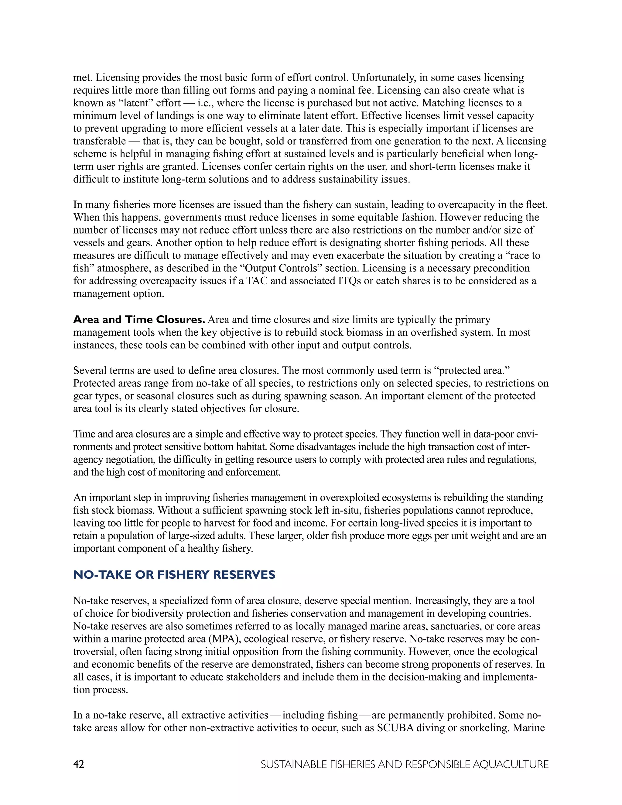 42 SUSTAINABLE FISHERIES AND RESPONSIBLE AQUACULTURE
met. Licensing provides the most basic form of effort control. Unfortunately, in some cases licensing
requires little more than filling out forms and paying a nominal fee. Licensing can also create what is
known as “latent” effort — i.e., where the license is purchased but not active. Matching licenses to a
minimum level of landings is one way to eliminate latent effort. Effective licenses limit vessel capacity
to prevent upgrading to more efficient vessels at a later date. This is especially important if licenses are
transferable — that is, they can be bought, sold or transferred from one generation to the next. A licensing
scheme is helpful in managing fishing effort at sustained levels and is particularly beneficial when long-
term user rights are granted. Licenses confer certain rights on the user, and short-term licenses make it
difficult to institute long-term solutions and to address sustainability issues.
In many fisheries more licenses are issued than the fishery can sustain, leading to overcapacity in the fleet.
When this happens, governments must reduce licenses in some equitable fashion. However reducing the
number of licenses may not reduce effort unless there are also restrictions on the number and/or size of
vessels and gears. Another option to help reduce effort is designating shorter fishing periods. All these
measures are difficult to manage effectively and may even exacerbate the situation by creating a “race to
fish” atmosphere, as described in the “Output Controls” section. Licensing is a necessary precondition
for addressing overcapacity issues if a TAC and associated ITQs or catch shares is to be considered as a
management option.
Area and Time Closures. Area and time closures and size limits are typically the primary
management tools when the key objective is to rebuild stock biomass in an overfished system. In most
instances, these tools can be combined with other input and output controls.
Several terms are used to define area closures. The most commonly used term is “protected area.”
Protected areas range from no-take of all species, to restrictions only on selected species, to restrictions on
gear types, or seasonal closures such as during spawning season. An important element of the protected
area tool is its clearly stated objectives for closure.
Time and area closures are a simple and effective way to protect species. They function well in data-poor envi-
ronments and protect sensitive bottom habitat. Some disadvantages include the high transaction cost of inter-
agency negotiation, the difficulty in getting resource users to comply with protected area rules and regulations,
and the high cost of monitoring and enforcement.
An important step in improving fisheries management in overexploited ecosystems is rebuilding the standing
fish stock biomass. Without a sufficient spawning stock left in-situ, fisheries populations cannot reproduce,
leaving too little for people to harvest for food and income. For certain long-lived species it is important to
retain a population of large-sized adults. These larger, older fish produce more eggs per unit weight and are an
important component of a healthy fishery.
NO-TAKE OR FISHERY RESERVES
No-take reserves, a specialized form of area closure, deserve special mention. Increasingly, they are a tool
of choice for biodiversity protection and fisheries conservation and management in developing countries.
No-take reserves are also sometimes referred to as locally managed marine areas, sanctuaries, or core areas
within a marine protected area (MPA), ecological reserve, or fishery reserve. No-take reserves may be con-
troversial, often facing strong initial opposition from the fishing community. However, once the ecological
and economic benefits of the reserve are demonstrated, fishers can become strong proponents of reserves. In
all cases, it is important to educate stakeholders and include them in the decision-making and implementa-
tion process.
In a no-take reserve, all extractive activities—including fishing—are permanently prohibited. Some no-
take areas allow for other non-extractive activities to occur, such as SCUBA diving or snorkeling. Marine
 