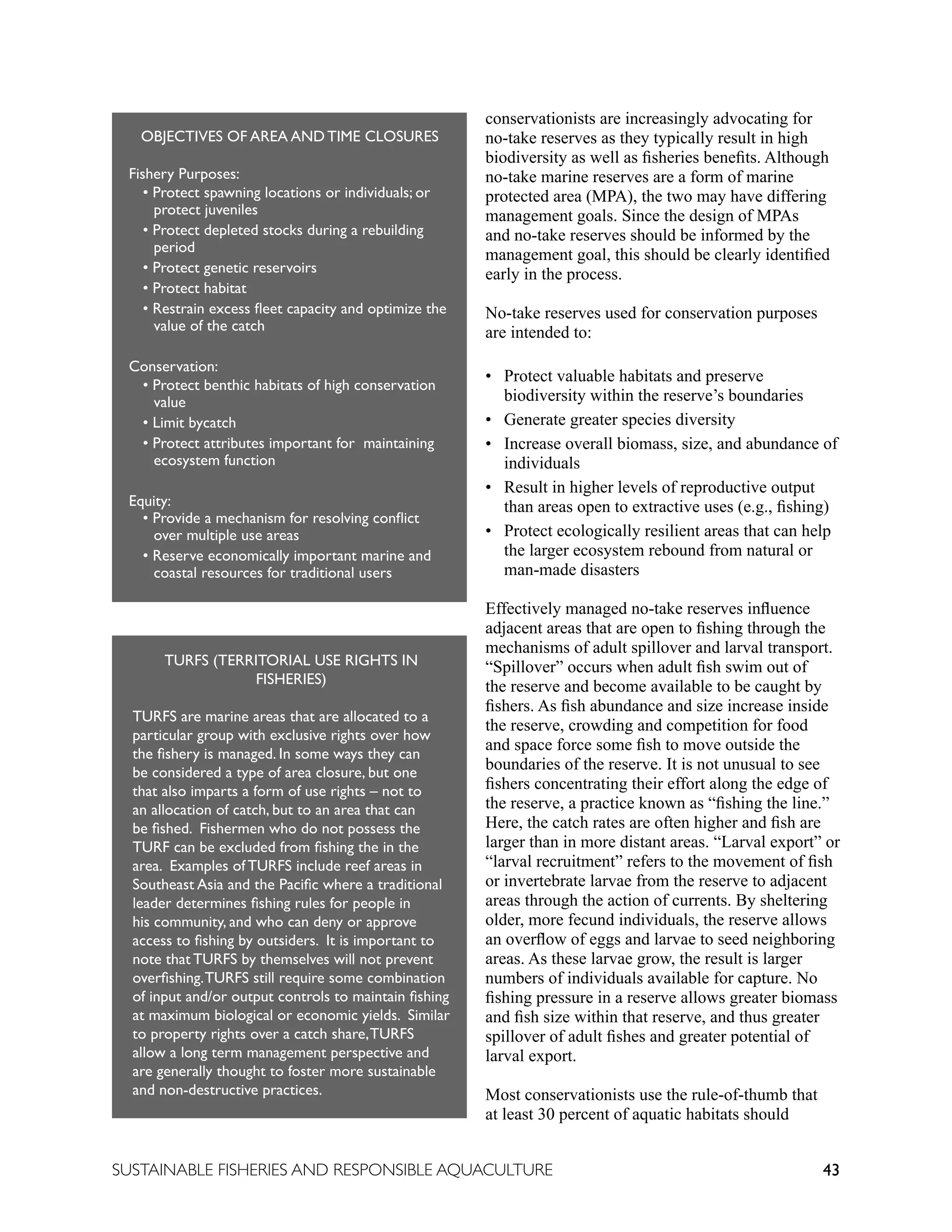 43
SUSTAINABLE FISHERIES AND RESPONSIBLE AQUACULTURE
conservationists are increasingly advocating for
no-take reserves as they typically result in high
biodiversity as well as fisheries benefits. Although
no-take marine reserves are a form of marine
protected area (MPA), the two may have differing
management goals. Since the design of MPAs
and no-take reserves should be informed by the
management goal, this should be clearly identified
early in the process.
No-take reserves used for conservation purposes
are intended to:
• 
Protect valuable habitats and preserve
biodiversity within the reserve’s boundaries
• Generate greater species diversity
• 
Increase overall biomass, size, and abundance of
individuals
• 
Result in higher levels of reproductive output
than areas open to extractive uses (e.g., fishing)
• 
Protect ecologically resilient areas that can help
the larger ecosystem rebound from natural or
man-made disasters
Effectively managed no-take reserves influence
adjacent areas that are open to fishing through the
mechanisms of adult spillover and larval transport.
“Spillover” occurs when adult fish swim out of
the reserve and become available to be caught by
fishers. As fish abundance and size increase inside
the reserve, crowding and competition for food
and space force some fish to move outside the
boundaries of the reserve. It is not unusual to see
fishers concentrating their effort along the edge of
the reserve, a practice known as “fishing the line.”
Here, the catch rates are often higher and fish are
larger than in more distant areas. “Larval export” or
“larval recruitment” refers to the movement of fish
or invertebrate larvae from the reserve to adjacent
areas through the action of currents. By sheltering
older, more fecund individuals, the reserve allows
an overflow of eggs and larvae to seed neighboring
areas. As these larvae grow, the result is larger
numbers of individuals available for capture. No
fishing pressure in a reserve allows greater biomass
and fish size within that reserve, and thus greater
spillover of adult fishes and greater potential of
larval export.
Most conservationists use the rule-of-thumb that
at least 30 percent of aquatic habitats should
TURFS (TERRITORIAL USE RIGHTS IN
FISHERIES)
TURFS are marine areas that are allocated to a
particular group with exclusive rights over how
the fishery is managed. In some ways they can
be considered a type of area closure, but one
that also imparts a form of use rights – not to
an allocation of catch, but to an area that can
be fished. Fishermen who do not possess the
TURF can be excluded from fishing the in the
area. Examples of TURFS include reef areas in
Southeast Asia and the Pacific where a traditional
leader determines fishing rules for people in
his community, and who can deny or approve
access to fishing by outsiders. It is important to
note that TURFS by themselves will not prevent
overfishing.TURFS still require some combination
of input and/or output controls to maintain fishing
at maximum biological or economic yields. Similar
to property rights over a catch share,TURFS
allow a long term management perspective and
are generally thought to foster more sustainable
and non-destructive practices.
OBJECTIVES OF AREA AND TIME CLOSURES
Fishery Purposes:
• Protect spawning locations or individuals; or
		 protect juveniles
• Protect depleted stocks during a rebuilding
		 period
• Protect genetic reservoirs
• Protect habitat
• Restrain excess fleet capacity and optimize the
		 value of the catch
Conservation:
• Protect benthic habitats of high conservation
		 value
• Limit bycatch
• Protect attributes important for maintaining
		 ecosystem function
Equity:
• Provide a mechanism for resolving conflict
		 over multiple use areas
• Reserve economically important marine and
		 coastal resources for traditional users
 