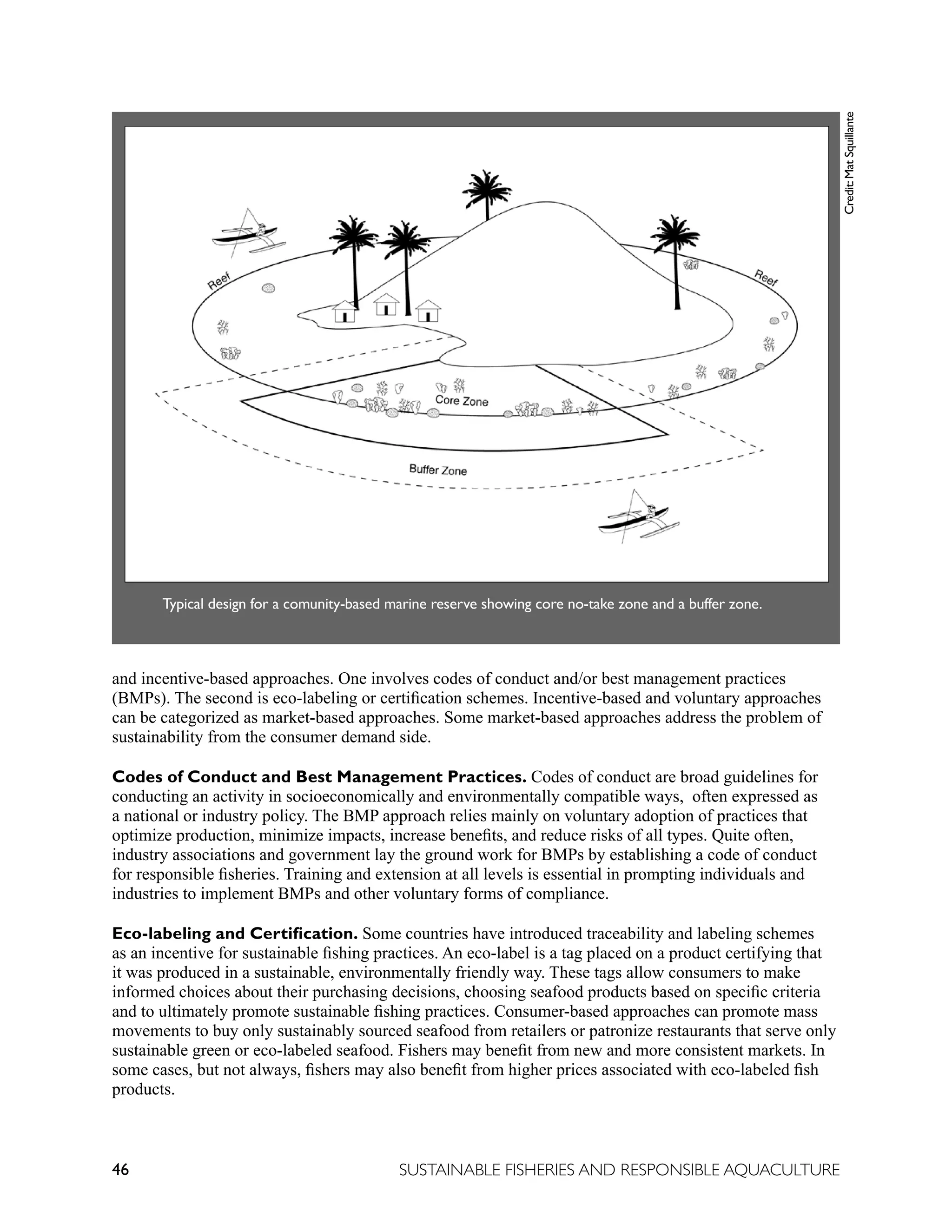 46 SUSTAINABLE FISHERIES AND RESPONSIBLE AQUACULTURE
Typical design for a comunity-based marine reserve showing core no-take zone and a buffer zone.
Credit:
Mat
Squillante
and incentive-based approaches. One involves codes of conduct and/or best management practices
(BMPs). The second is eco-labeling or certification schemes. Incentive-based and voluntary approaches
can be categorized as market-based approaches. Some market-based approaches address the problem of
sustainability from the consumer demand side.
Codes of Conduct and Best Management Practices. Codes of conduct are broad guidelines for
conducting an activity in socioeconomically and environmentally compatible ways, often expressed as
a national or industry policy. The BMP approach relies mainly on voluntary adoption of practices that
optimize production, minimize impacts, increase benefits, and reduce risks of all types. Quite often,
industry associations and government lay the ground work for BMPs by establishing a code of conduct
for responsible fisheries. Training and extension at all levels is essential in prompting individuals and
industries to implement BMPs and other voluntary forms of compliance.
Eco-labeling and Certification. Some countries have introduced traceability and labeling schemes
as an incentive for sustainable fishing practices. An eco-label is a tag placed on a product certifying that
it was produced in a sustainable, environmentally friendly way. These tags allow consumers to make
informed choices about their purchasing decisions, choosing seafood products based on specific criteria
and to ultimately promote sustainable fishing practices. Consumer-based approaches can promote mass
movements to buy only sustainably sourced seafood from retailers or patronize restaurants that serve only
sustainable green or eco-labeled seafood. Fishers may benefit from new and more consistent markets. In
some cases, but not always, fishers may also benefit from higher prices associated with eco-labeled fish
products.
 