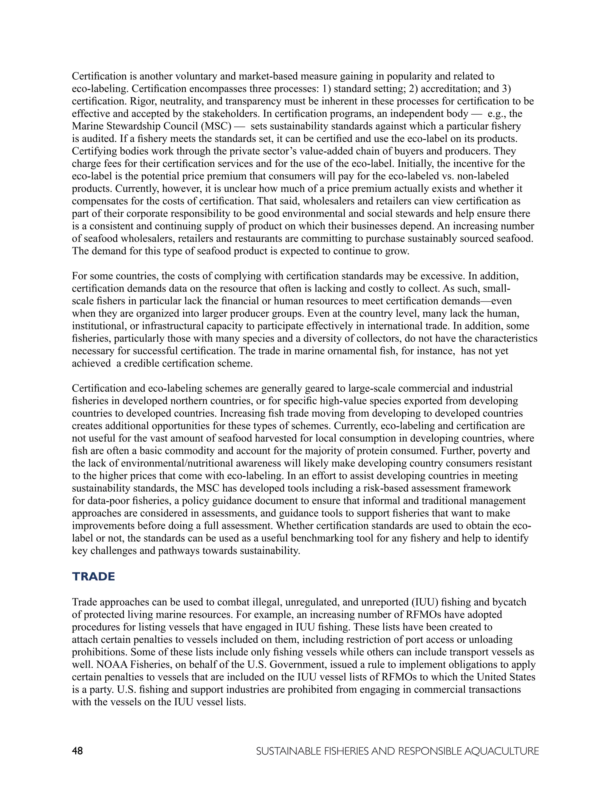 48 SUSTAINABLE FISHERIES AND RESPONSIBLE AQUACULTURE
Certification is another voluntary and market-based measure gaining in popularity and related to
eco-labeling. Certification encompasses three processes: 1) standard setting; 2) accreditation; and 3)
certification. Rigor, neutrality, and transparency must be inherent in these processes for certification to be
effective and accepted by the stakeholders. In certification programs, an independent body — e.g., the
Marine Stewardship Council (MSC) — sets sustainability standards against which a particular fishery
is audited. If a fishery meets the standards set, it can be certified and use the eco-label on its products.
Certifying bodies work through the private sector’s value-added chain of buyers and producers. They
charge fees for their certification services and for the use of the eco-label. Initially, the incentive for the
eco-label is the potential price premium that consumers will pay for the eco-labeled vs. non-labeled
products. Currently, however, it is unclear how much of a price premium actually exists and whether it
compensates for the costs of certification. That said, wholesalers and retailers can view certification as
part of their corporate responsibility to be good environmental and social stewards and help ensure there
is a consistent and continuing supply of product on which their businesses depend. An increasing number
of seafood wholesalers, retailers and restaurants are committing to purchase sustainably sourced seafood.
The demand for this type of seafood product is expected to continue to grow.
For some countries, the costs of complying with certification standards may be excessive. In addition,
certification demands data on the resource that often is lacking and costly to collect. As such, small-
scale fishers in particular lack the financial or human resources to meet certification demands—even
when they are organized into larger producer groups. Even at the country level, many lack the human,
institutional, or infrastructural capacity to participate effectively in international trade. In addition, some
fisheries, particularly those with many species and a diversity of collectors, do not have the characteristics
necessary for successful certification. The trade in marine ornamental fish, for instance, has not yet
achieved a credible certification scheme.
Certification and eco-labeling schemes are generally geared to large-scale commercial and industrial
fisheries in developed northern countries, or for specific high-value species exported from developing
countries to developed countries. Increasing fish trade moving from developing to developed countries
creates additional opportunities for these types of schemes. Currently, eco-labeling and certification are
not useful for the vast amount of seafood harvested for local consumption in developing countries, where
fish are often a basic commodity and account for the majority of protein consumed. Further, poverty and
the lack of environmental/nutritional awareness will likely make developing country consumers resistant
to the higher prices that come with eco-labeling. In an effort to assist developing countries in meeting
sustainability standards, the MSC has developed tools including a risk-based assessment framework
for data-poor fisheries, a policy guidance document to ensure that informal and traditional management
approaches are considered in assessments, and guidance tools to support fisheries that want to make
improvements before doing a full assessment. Whether certification standards are used to obtain the eco-
label or not, the standards can be used as a useful benchmarking tool for any fishery and help to identify
key challenges and pathways towards sustainability.
TRADE
Trade approaches can be used to combat illegal, unregulated, and unreported (IUU) fishing and bycatch
of protected living marine resources. For example, an increasing number of RFMOs have adopted
procedures for listing vessels that have engaged in IUU fishing. These lists have been created to
attach certain penalties to vessels included on them, including restriction of port access or unloading
prohibitions. Some of these lists include only fishing vessels while others can include transport vessels as
well. NOAA Fisheries, on behalf of the U.S. Government, issued a rule to implement obligations to apply
certain penalties to vessels that are included on the IUU vessel lists of RFMOs to which the United States
is a party. U.S. fishing and support industries are prohibited from engaging in commercial transactions
with the vessels on the IUU vessel lists.
 