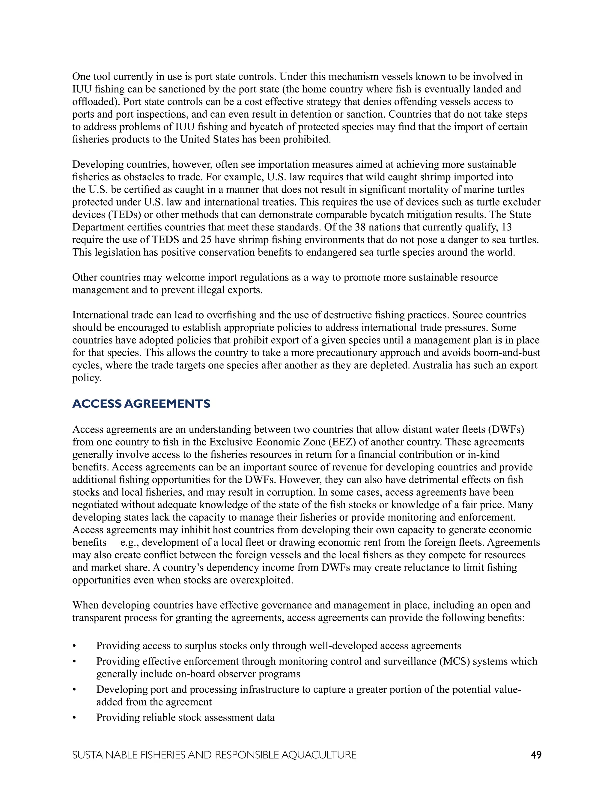 49
SUSTAINABLE FISHERIES AND RESPONSIBLE AQUACULTURE
One tool currently in use is port state controls. Under this mechanism vessels known to be involved in
IUU fishing can be sanctioned by the port state (the home country where fish is eventually landed and
offloaded). Port state controls can be a cost effective strategy that denies offending vessels access to
ports and port inspections, and can even result in detention or sanction. Countries that do not take steps
to address problems of IUU fishing and bycatch of protected species may find that the import of certain
fisheries products to the United States has been prohibited.
Developing countries, however, often see importation measures aimed at achieving more sustainable
fisheries as obstacles to trade. For example, U.S. law requires that wild caught shrimp imported into
the U.S. be certified as caught in a manner that does not result in significant mortality of marine turtles
protected under U.S. law and international treaties. This requires the use of devices such as turtle excluder
devices (TEDs) or other methods that can demonstrate comparable bycatch mitigation results. The State
Department certifies countries that meet these standards. Of the 38 nations that currently qualify, 13
require the use of TEDS and 25 have shrimp fishing environments that do not pose a danger to sea turtles.
This legislation has positive conservation benefits to endangered sea turtle species around the world.
Other countries may welcome import regulations as a way to promote more sustainable resource
management and to prevent illegal exports.
International trade can lead to overfishing and the use of destructive fishing practices. Source countries
should be encouraged to establish appropriate policies to address international trade pressures. Some
countries have adopted policies that prohibit export of a given species until a management plan is in place
for that species. This allows the country to take a more precautionary approach and avoids boom-and-bust
cycles, where the trade targets one species after another as they are depleted. Australia has such an export
policy.
ACCESS AGREEMENTS
Access agreements are an understanding between two countries that allow distant water fleets (DWFs)
from one country to fish in the Exclusive Economic Zone (EEZ) of another country. These agreements
generally involve access to the fisheries resources in return for a financial contribution or in-kind
benefits. Access agreements can be an important source of revenue for developing countries and provide
additional fishing opportunities for the DWFs. However, they can also have detrimental effects on fish
stocks and local fisheries, and may result in corruption. In some cases, access agreements have been
negotiated without adequate knowledge of the state of the fish stocks or knowledge of a fair price. Many
developing states lack the capacity to manage their fisheries or provide monitoring and enforcement.
Access agreements may inhibit host countries from developing their own capacity to generate economic
benefits—e.g., development of a local fleet or drawing economic rent from the foreign fleets. Agreements
may also create conflict between the foreign vessels and the local fishers as they compete for resources
and market share. A country’s dependency income from DWFs may create reluctance to limit fishing
opportunities even when stocks are overexploited.
When developing countries have effective governance and management in place, including an open and
transparent process for granting the agreements, access agreements can provide the following benefits:
• Providing access to surplus stocks only through well-developed access agreements
• Providing effective enforcement through monitoring control and surveillance (MCS) systems which
generally include on-board observer programs
• Developing port and processing infrastructure to capture a greater portion of the potential value-
added from the agreement
• Providing reliable stock assessment data
 