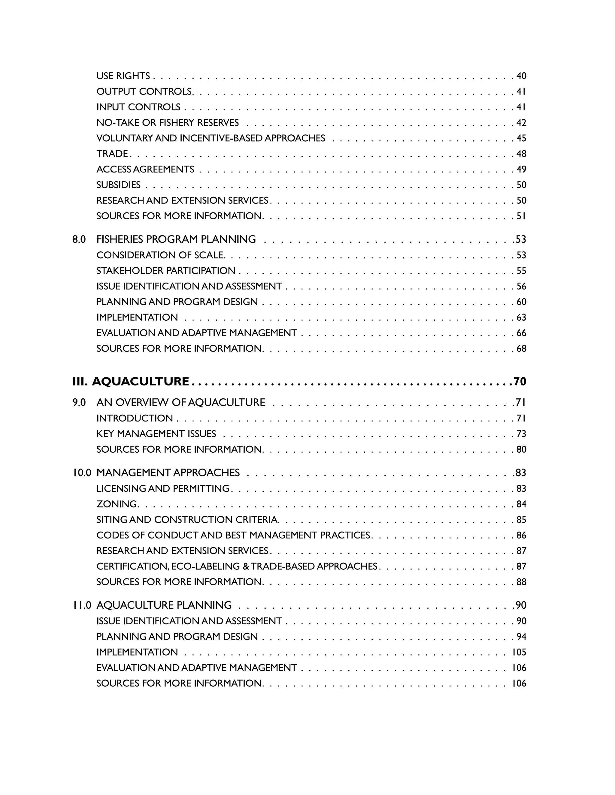 USE RIGHTS .  .  .  .  .  .  .  .  .  .  .  .  .  .  .  .  .  .  .  .  .  .  .  .  .  .  .  .  .  .  .  .  .  .  .  .  .  .  .  .  .  .  .  .  .  .  .  40
OUTPUT CONTROLS .  .  .  .  .  .  .  .  .  .  .  .  .  .  .  .  .  .  .  .  .  .  .  .  .  .  .  .  .  .  .  .  .  .  .  .  .  .  .  .  .  . 41
INPUT CONTROLS .  .  .  .  .  .  .  .  .  .  .  .  .  .  .  .  .  .  .  .  .  .  .  .  .  .  .  .  .  .  .  .  .  .  .  .  .  .  .  .  .  .  .  41
NO-TAKE OR FISHERY RESERVES  .  .  .  .  .  .  .  .  .  .  .  .  .  .  .  .  .  .  .  .  .  .  .  .  .  .  .  .  .  .  .  .  .  .  .  42
VOLUNTARY AND INCENTIVE-BASED APPROACHES .  .  .  .  .  .  .  .  .  .  .  .  .  .  .  .  .  .  .  .  .  .  .  .  45
TRADE  .  .  .  .  .  .  .  .  .  .  .  .  .  .  .  .  .  .  .  .  .  .  .  .  .  .  .  .  .  .  .  .  .  .  .  .  .  .  .  .  .  .  .  .  .  .  .  .  .  . 48
ACCESS AGREEMENTS .  .  .  .  .  .  .  .  .  .  .  .  .  .  .  .  .  .  .  .  .  .  .  .  .  .  .  .  .  .  .  .  .  .  .  .  .  .  .  .  .  49
SUBSIDIES .  .  .  .  .  .  .  .  .  .  .  .  .  .  .  .  .  .  .  .  .  .  .  .  .  .  .  .  .  .  .  .  .  .  .  .  .  .  .  .  .  .  .  .  .  .  .  .  50
RESEARCH AND EXTENSION SERVICES .  .  .  .  .  .  .  .  .  .  .  .  .  .  .  .  .  .  .  .  .  .  .  .  .  .  .  .  .  .  .  . 50
SOURCES FOR MORE INFORMATION .  .  .  .  .  .  .  .  .  .  .  .  .  .  .  .  .  .  .  .  .  .  .  .  .  .  .  .  .  .  .  .  . 51
8.0 FISHERIES PROGRAM PLANNING .  .  .  .  .  .  .  .  .  .  .  .  .  .  .  .  .  .  .  .  .  .  .  .  .  .  .  .  .  . 53
CONSIDERATION OF SCALE .  .  .  .  .  .  .  .  .  .  .  .  .  .  .  .  .  .  .  .  .  .  .  .  .  .  .  .  .  .  .  .  .  .  .  .  .  . 53
STAKEHOLDER PARTICIPATION .  .  .  .  .  .  .  .  .  .  .  .  .  .  .  .  .  .  .  .  .  .  .  .  .  .  .  .  .  .  .  .  .  .  .  .  55
ISSUE IDENTIFICATION AND ASSESSMENT .  .  .  .  .  .  .  .  .  .  .  .  .  .  .  .  .  .  .  .  .  .  .  .  .  .  .  .  .  .  56
PLANNING AND PROGRAM DESIGN .  .  .  .  .  .  .  .  .  .  .  .  .  .  .  .  .  .  .  .  .  .  .  .  .  .  .  .  .  .  .  .  .  60
IMPLEMENTATION .  .  .  .  .  .  .  .  .  .  .  .  .  .  .  .  .  .  .  .  .  .  .  .  .  .  .  .  .  .  .  .  .  .  .  .  .  .  .  .  .  .  .  63
EVALUATION AND ADAPTIVE MANAGEMENT .  .  .  .  .  .  .  .  .  .  .  .  .  .  .  .  .  .  .  .  .  .  .  .  .  .  .  .  66
SOURCES FOR MORE INFORMATION .  .  .  .  .  .  .  .  .  .  .  .  .  .  .  .  .  .  .  .  .  .  .  .  .  .  .  .  .  .  .  .  . 68
III. AQUACULTURE. . . . . . . . . . . . . . . . . . . . . . . . . . . . . . . . . . . . . . . . . . . . . . . . . 70
9.0 AN OVERVIEW OF AQUACULTURE  .  .  .  .  .  .  .  .  .  .  .  .  .  .  .  .  .  .  .  .  .  .  .  .  .  .  .  .  . 71
INTRODUCTION .  .  .  .  .  .  .  .  .  .  .  .  .  .  .  .  .  .  .  .  .  .  .  .  .  .  .  .  .  .  .  .  .  .  .  .  .  .  .  .  .  .  .  .  71
KEY MANAGEMENT ISSUES .  .  .  .  .  .  .  .  .  .  .  .  .  .  .  .  .  .  .  .  .  .  .  .  .  .  .  .  .  .  .  .  .  .  .  .  .  .  73
SOURCES FOR MORE INFORMATION .  .  .  .  .  .  .  .  .  .  .  .  .  .  .  .  .  .  .  .  .  .  .  .  .  .  .  .  .  .  .  .  . 80
10.0 MANAGEMENT APPROACHES .  .  .  .  .  .  .  .  .  .  .  .  .  .  .  .  .  .  .  .  .  .  .  .  .  .  .  .  .  .  .  . 83
LICENSING AND PERMITTING .  .  .  .  .  .  .  .  .  .  .  .  .  .  .  .  .  .  .  .  .  .  .  .  .  .  .  .  .  .  .  .  .  .  .  .  . 83
ZONING .  .  .  .  .  .  .  .  .  .  .  .  .  .  .  .  .  .  .  .  .  .  .  .  .  .  .  .  .  .  .  .  .  .  .  .  .  .  .  .  .  .  .  .  .  .  .  .  . 84
SITING AND CONSTRUCTION CRITERIA .  .  .  .  .  .  .  .  .  .  .  .  .  .  .  .  .  .  .  .  .  .  .  .  .  .  .  .  .  .  . 85
CODES OF CONDUCT AND BEST MANAGEMENT PRACTICES .  .  .  .  .  .  .  .  .  .  .  .  .  .  .  .  .  .  . 86
RESEARCH AND EXTENSION SERVICES .  .  .  .  .  .  .  .  .  .  .  .  .  .  .  .  .  .  .  .  .  .  .  .  .  .  .  .  .  .  .  . 87
CERTIFICATION, ECO-LABELING & TRADE-BASED APPROACHES .  .  .  .  .  .  .  .  .  .  .  .  .  .  .  .  .  . 87
SOURCES FOR MORE INFORMATION .  .  .  .  .  .  .  .  .  .  .  .  .  .  .  .  .  .  .  .  .  .  .  .  .  .  .  .  .  .  .  .  . 88
11.0 AQUACULTURE PLANNING .  .  .  .  .  .  .  .  .  .  .  .  .  .  .  .  .  .  .  .  .  .  .  .  .  .  .  .  .  .  .  .  . 90
ISSUE IDENTIFICATION AND ASSESSMENT .  .  .  .  .  .  .  .  .  .  .  .  .  .  .  .  .  .  .  .  .  .  .  .  .  .  .  .  .  .  90
PLANNING AND PROGRAM DESIGN .  .  .  .  .  .  .  .  .  .  .  .  .  .  .  .  .  .  .  .  .  .  .  .  .  .  .  .  .  .  .  .  .  94
IMPLEMENTATION .  .  .  .  .  .  .  .  .  .  .  .  .  .  .  .  .  .  .  .  .  .  .  .  .  .  .  .  .  .  .  .  .  .  .  .  .  .  .  .  .  .  . 105
EVALUATION AND ADAPTIVE MANAGEMENT .  .  .  .  .  .  .  .  .  .  .  .  .  .  .  .  .  .  .  .  .  .  .  .  .  .  .  . 106
SOURCES FOR MORE INFORMATION .  .  .  .  .  .  .  .  .  .  .  .  .  .  .  .  .  .  .  .  .  .  .  .  .  .  .  .  .  .  .  . 106
 
