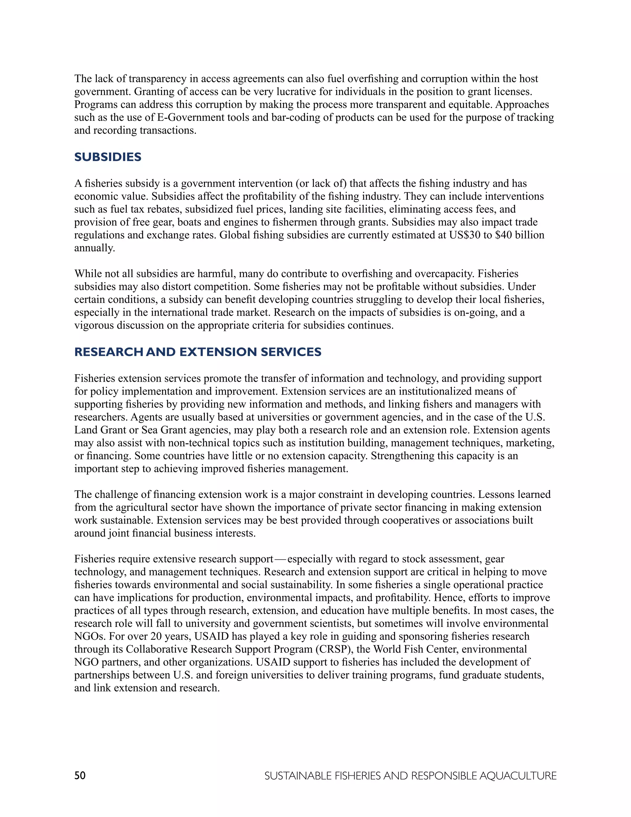 50 SUSTAINABLE FISHERIES AND RESPONSIBLE AQUACULTURE
The lack of transparency in access agreements can also fuel overfishing and corruption within the host
government. Granting of access can be very lucrative for individuals in the position to grant licenses.
Programs can address this corruption by making the process more transparent and equitable. Approaches
such as the use of E-Government tools and bar-coding of products can be used for the purpose of tracking
and recording transactions.
SUBSIDIES
A fisheries subsidy is a government intervention (or lack of) that affects the fishing industry and has
economic value. Subsidies affect the profitability of the fishing industry. They can include interventions
such as fuel tax rebates, subsidized fuel prices, landing site facilities, eliminating access fees, and
provision of free gear, boats and engines to fishermen through grants. Subsidies may also impact trade
regulations and exchange rates. Global fishing subsidies are currently estimated at US$30 to $40 billion
annually.
While not all subsidies are harmful, many do contribute to overfishing and overcapacity. Fisheries
subsidies may also distort competition. Some fisheries may not be profitable without subsidies. Under
certain conditions, a subsidy can benefit developing countries struggling to develop their local fisheries,
especially in the international trade market. Research on the impacts of subsidies is on-going, and a
vigorous discussion on the appropriate criteria for subsidies continues.
RESEARCH AND EXTENSION SERVICES
Fisheries extension services promote the transfer of information and technology, and providing support
for policy implementation and improvement. Extension services are an institutionalized means of
supporting fisheries by providing new information and methods, and linking fishers and managers with
researchers. Agents are usually based at universities or government agencies, and in the case of the U.S.
Land Grant or Sea Grant agencies, may play both a research role and an extension role. Extension agents
may also assist with non-technical topics such as institution building, management techniques, marketing,
or financing. Some countries have little or no extension capacity. Strengthening this capacity is an
important step to achieving improved fisheries management.
The challenge of financing extension work is a major constraint in developing countries. Lessons learned
from the agricultural sector have shown the importance of private sector financing in making extension
work sustainable. Extension services may be best provided through cooperatives or associations built
around joint financial business interests.
Fisheries require extensive research support—especially with regard to stock assessment, gear
technology, and management techniques. Research and extension support are critical in helping to move
fisheries towards environmental and social sustainability. In some fisheries a single operational practice
can have implications for production, environmental impacts, and profitability. Hence, efforts to improve
practices of all types through research, extension, and education have multiple benefits. In most cases, the
research role will fall to university and government scientists, but sometimes will involve environmental
NGOs. For over 20 years, USAID has played a key role in guiding and sponsoring fisheries research
through its Collaborative Research Support Program (CRSP), the World Fish Center, environmental
NGO partners, and other organizations. USAID support to fisheries has included the development of
partnerships between U.S. and foreign universities to deliver training programs, fund graduate students,
and link extension and research.
 