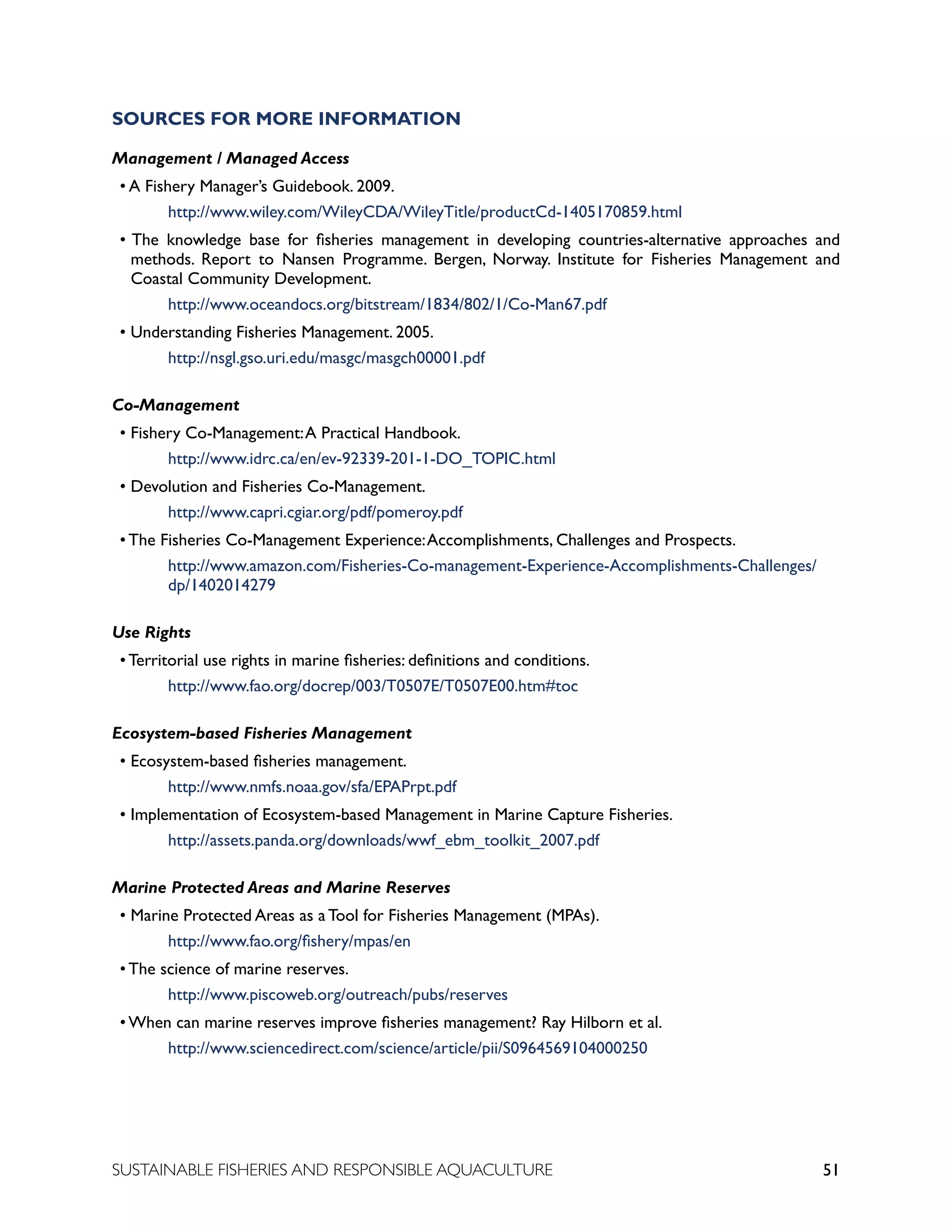 51
SUSTAINABLE FISHERIES AND RESPONSIBLE AQUACULTURE
SOURCES FOR MORE INFORMATION
Management / Managed Access
• A Fishery Manager’s Guidebook. 2009.
		 http://www.wiley.com/WileyCDA/WileyTitle/productCd-1405170859.html
• The knowledge base for fisheries management in developing countries-alternative approaches and
methods. Report to Nansen Programme. Bergen, Norway. Institute for Fisheries Management and
Coastal Community Development.
		 http://www.oceandocs.org/bitstream/1834/802/1/Co-Man67.pdf
• Understanding Fisheries Management. 2005.
		 http://nsgl.gso.uri.edu/masgc/masgch00001.pdf
Co-Management
• Fishery Co-Management:A Practical Handbook.
		 http://www.idrc.ca/en/ev-92339-201-1-DO_TOPIC.html
• Devolution and Fisheries Co-Management.
		 http://www.capri.cgiar.org/pdf/pomeroy.pdf
• The Fisheries Co-Management Experience:Accomplishments, Challenges and Prospects.
		 http://www.amazon.com/Fisheries-Co-management-Experience-Accomplishments-Challenges/
		 dp/1402014279
Use Rights
• Territorial use rights in marine fisheries: definitions and conditions.
			 http://www.fao.org/docrep/003/T0507E/T0507E00.htm#toc
Ecosystem-based Fisheries Management
• Ecosystem-based fisheries management.
		 http://www.nmfs.noaa.gov/sfa/EPAPrpt.pdf
• Implementation of Ecosystem-based Management in Marine Capture Fisheries.
		 http://assets.panda.org/downloads/wwf_ebm_toolkit_2007.pdf
Marine Protected Areas and Marine Reserves
• Marine Protected Areas as a Tool for Fisheries Management (MPAs).
		 http://www.fao.org/fishery/mpas/en
• The science of marine reserves.
		 http://www.piscoweb.org/outreach/pubs/reserves
• When can marine reserves improve fisheries management? Ray Hilborn et al.
		 http://www.sciencedirect.com/science/article/pii/S0964569104000250
 