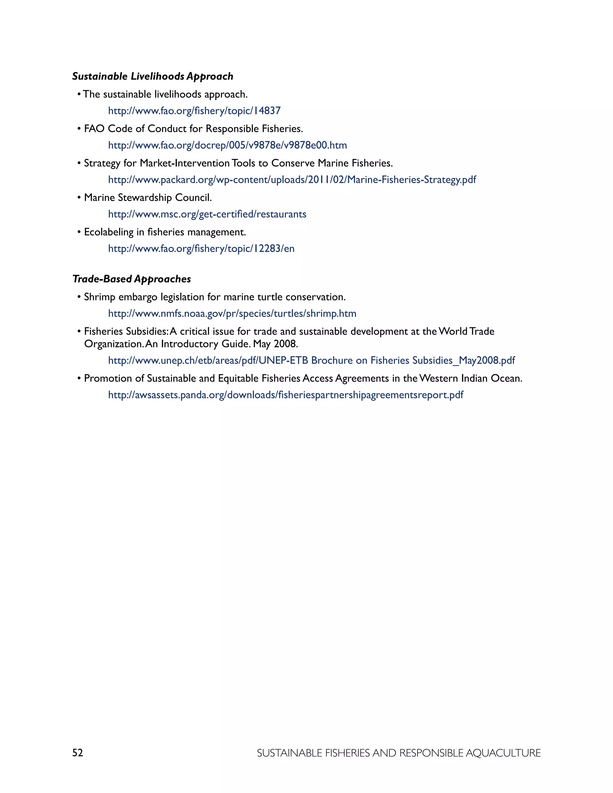 52 SUSTAINABLE FISHERIES AND RESPONSIBLE AQUACULTURE
Sustainable Livelihoods Approach
• The sustainable livelihoods approach.
			 http://www.fao.org/fishery/topic/14837
• FAO Code of Conduct for Responsible Fisheries.
			 http://www.fao.org/docrep/005/v9878e/v9878e00.htm
• Strategy for Market-Intervention Tools to Conserve Marine Fisheries.
			 http://www.packard.org/wp-content/uploads/2011/02/Marine-Fisheries-Strategy.pdf
• Marine Stewardship Council.
			 http://www.msc.org/get-certified/restaurants
• Ecolabeling in fisheries management.
			 http://www.fao.org/fishery/topic/12283/en
Trade-Based Approaches
• Shrimp embargo legislation for marine turtle conservation.
			 http://www.nmfs.noaa.gov/pr/species/turtles/shrimp.htm
• Fisheries Subsidies:A critical issue for trade and sustainable development at the World Trade
Organization.An Introductory Guide. May 2008.
			 http://www.unep.ch/etb/areas/pdf/UNEP-ETB Brochure on Fisheries Subsidies_May2008.pdf
• Promotion of Sustainable and Equitable Fisheries Access Agreements in the Western Indian Ocean.
			 http://awsassets.panda.org/downloads/fisheriespartnershipagreementsreport.pdf
 