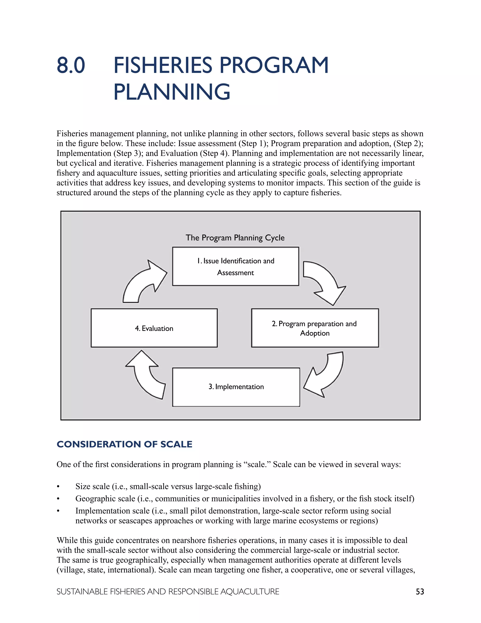 53
SUSTAINABLE FISHERIES AND RESPONSIBLE AQUACULTURE
8.0 FISHERIES PROGRAM 					
		 PLANNING
Fisheries management planning, not unlike planning in other sectors, follows several basic steps as shown
in the figure below. These include: Issue assessment (Step 1); Program preparation and adoption, (Step 2);
Implementation (Step 3); and Evaluation (Step 4). Planning and implementation are not necessarily linear,
but cyclical and iterative. Fisheries management planning is a strategic process of identifying important
fishery and aquaculture issues, setting priorities and articulating specific goals, selecting appropriate
activities that address key issues, and developing systems to monitor impacts. This section of the guide is
structured around the steps of the planning cycle as they apply to capture fisheries.
CONSIDERATION OF SCALE
One of the first considerations in program planning is “scale.” Scale can be viewed in several ways:
• Size scale (i.e., small-scale versus large-scale fishing)
• Geographic scale (i.e., communities or municipalities involved in a fishery, or the fish stock itself)
• Implementation scale (i.e., small pilot demonstration, large-scale sector reform using social
networks or seascapes approaches or working with large marine ecosystems or regions)
While this guide concentrates on nearshore fisheries operations, in many cases it is impossible to deal
with the small-scale sector without also considering the commercial large-scale or industrial sector.
The same is true geographically, especially when management authorities operate at different levels
(village, state, international). Scale can mean targeting one fisher, a cooperative, one or several villages,
1. Issue Identification and
Assessment
4. Evaluation
2. Program preparation and
Adoption
3. Implementation
The Program Planning Cycle
 