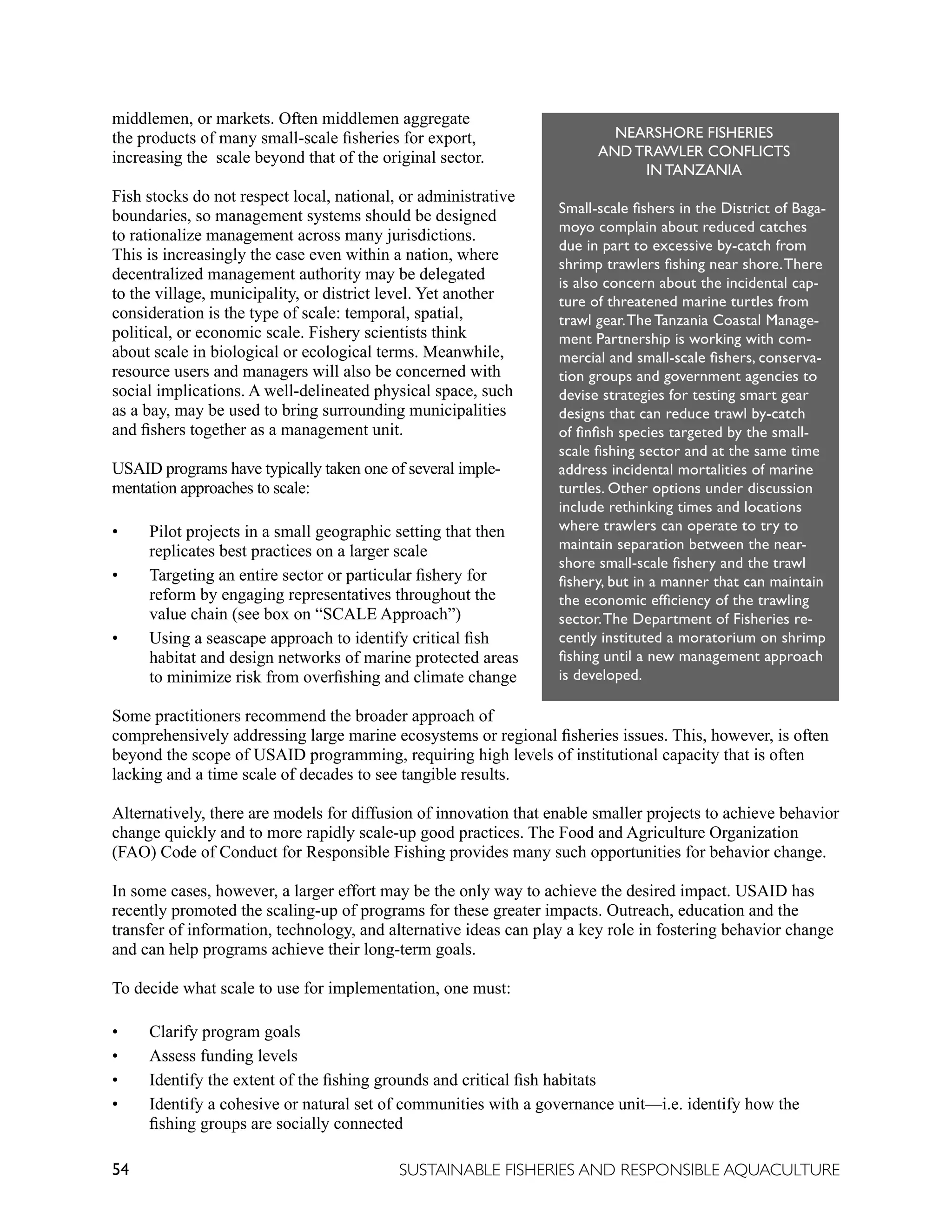 54 SUSTAINABLE FISHERIES AND RESPONSIBLE AQUACULTURE
middlemen, or markets. Often middlemen aggregate
the products of many small-scale fisheries for export,
increasing the scale beyond that of the original sector.
Fish stocks do not respect local, national, or administrative
boundaries, so management systems should be designed
to rationalize management across many jurisdictions.
This is increasingly the case even within a nation, where
decentralized management authority may be delegated
to the village, municipality, or district level. Yet another
consideration is the type of scale: temporal, spatial,
political, or economic scale. Fishery scientists think
about scale in biological or ecological terms. Meanwhile,
resource users and managers will also be concerned with
social implications. A well-delineated physical space, such
as a bay, may be used to bring surrounding municipalities
and fishers together as a management unit.
USAID programs have typically taken one of several imple-
mentation approaches to scale:
• Pilot projects in a small geographic setting that then
replicates best practices on a larger scale
• Targeting an entire sector or particular fishery for
reform by engaging representatives throughout the
value chain (see box on “SCALE Approach”)
• Using a seascape approach to identify critical fish
habitat and design networks of marine protected areas
to minimize risk from overfishing and climate change
Some practitioners recommend the broader approach of
comprehensively addressing large marine ecosystems or regional fisheries issues. This, however, is often
beyond the scope of USAID programming, requiring high levels of institutional capacity that is often
lacking and a time scale of decades to see tangible results.
Alternatively, there are models for diffusion of innovation that enable smaller projects to achieve behavior
change quickly and to more rapidly scale-up good practices. The Food and Agriculture Organization
(FAO) Code of Conduct for Responsible Fishing provides many such opportunities for behavior change.
In some cases, however, a larger effort may be the only way to achieve the desired impact. USAID has
recently promoted the scaling-up of programs for these greater impacts. Outreach, education and the
transfer of information, technology, and alternative ideas can play a key role in fostering behavior change
and can help programs achieve their long-term goals.
To decide what scale to use for implementation, one must:
• Clarify program goals
• Assess funding levels
• Identify the extent of the fishing grounds and critical fish habitats
• Identify a cohesive or natural set of communities with a governance unit—i.e. identify how the
fishing groups are socially connected
NEARSHORE FISHERIES
AND TRAWLER CONFLICTS
IN TANZANIA
Small-scale fishers in the District of Baga-
moyo complain about reduced catches
due in part to excessive by-catch from
shrimp trawlers fishing near shore.There
is also concern about the incidental cap-
ture of threatened marine turtles from
trawl gear.The Tanzania Coastal Manage-
ment Partnership is working with com-
mercial and small-scale fishers, conserva-
tion groups and government agencies to
devise strategies for testing smart gear
designs that can reduce trawl by-catch
of finfish species targeted by the small-
scale fishing sector and at the same time
address incidental mortalities of marine
turtles. Other options under discussion
include rethinking times and locations
where trawlers can operate to try to
maintain separation between the near-
shore small-scale fishery and the trawl
fishery, but in a manner that can maintain
the economic efficiency of the trawling
sector.The Department of Fisheries re-
cently instituted a moratorium on shrimp
fishing until a new management approach
is developed.
 