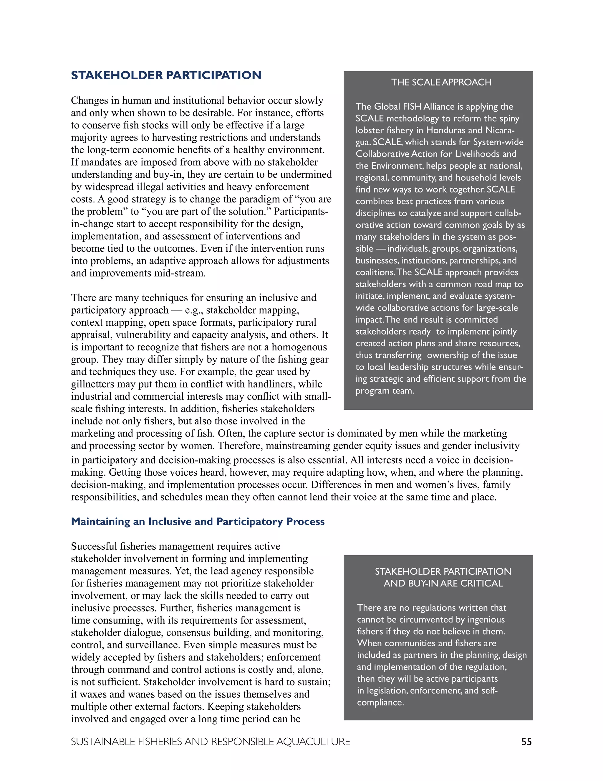 55
SUSTAINABLE FISHERIES AND RESPONSIBLE AQUACULTURE
in participatory and decision-making processes is also essential. All interests need a voice in decision-
making. Getting those voices heard, however, may require adapting how, when, and where the planning,
decision-making, and implementation processes occur. Differences in men and women’s lives, family
responsibilities, and schedules mean they often cannot lend their voice at the same time and place.
Maintaining an Inclusive and Participatory Process
Successful fisheries management requires active
stakeholder involvement in forming and implementing
management measures. Yet, the lead agency responsible
for fisheries management may not prioritize stakeholder
involvement, or may lack the skills needed to carry out
inclusive processes. Further, fisheries management is
time consuming, with its requirements for assessment,
stakeholder dialogue, consensus building, and monitoring,
control, and surveillance. Even simple measures must be
widely accepted by fishers and stakeholders; enforcement
through command and control actions is costly and, alone,
is not sufficient. Stakeholder involvement is hard to sustain;
it waxes and wanes based on the issues themselves and
multiple other external factors. Keeping stakeholders
involved and engaged over a long time period can be
STAKEHOLDER PARTICIPATION
Changes in human and institutional behavior occur slowly
and only when shown to be desirable. For instance, efforts
to conserve fish stocks will only be effective if a large
majority agrees to harvesting restrictions and understands
the long-term economic benefits of a healthy environment.
If mandates are imposed from above with no stakeholder
understanding and buy-in, they are certain to be undermined
by widespread illegal activities and heavy enforcement
costs. A good strategy is to change the paradigm of “you are
the problem” to “you are part of the solution.” Participants-
in-change start to accept responsibility for the design,
implementation, and assessment of interventions and
become tied to the outcomes. Even if the intervention runs
into problems, an adaptive approach allows for adjustments
and improvements mid-stream.
There are many techniques for ensuring an inclusive and
participatory approach — e.g., stakeholder mapping,
context mapping, open space formats, participatory rural
appraisal, vulnerability and capacity analysis, and others. It
is important to recognize that fishers are not a homogenous
group. They may differ simply by nature of the fishing gear
and techniques they use. For example, the gear used by
gillnetters may put them in conflict with handliners, while
industrial and commercial interests may conflict with small-
scale fishing interests. In addition, fisheries stakeholders
include not only fishers, but also those involved in the
marketing and processing of fish. Often, the capture sector is dominated by men while the marketing
and processing sector by women. Therefore, mainstreaming gender equity issues and gender inclusivity
THE SCALE APPROACH
The Global FISH Alliance is applying the
SCALE methodology to reform the spiny
lobster fishery in Honduras and Nicara-
gua. SCALE, which stands for System-wide
Collaborative Action for Livelihoods and
the Environment, helps people at national,
regional, community, and household levels
find new ways to work together. SCALE
combines best practices from various
disciplines to catalyze and support collab-
orative action toward common goals by as
many stakeholders in the system as pos-
sible —individuals, groups, organizations,
businesses, institutions, partnerships, and
coalitions.The SCALE approach provides
stakeholders with a common road map to
initiate, implement, and evaluate system-
wide collaborative actions for large-scale
impact.The end result is committed
stakeholders ready to implement jointly
created action plans and share resources,
thus transferring ownership of the issue
to local leadership structures while ensur-
ing strategic and efficient support from the
program team.
STAKEHOLDER PARTICIPATION
AND BUY-IN ARE CRITICAL
There are no regulations written that
cannot be circumvented by ingenious
fishers if they do not believe in them.
When communities and fishers are
included as partners in the planning, design
and implementation of the regulation,
then they will be active participants
in legislation, enforcement, and self-
compliance.
 