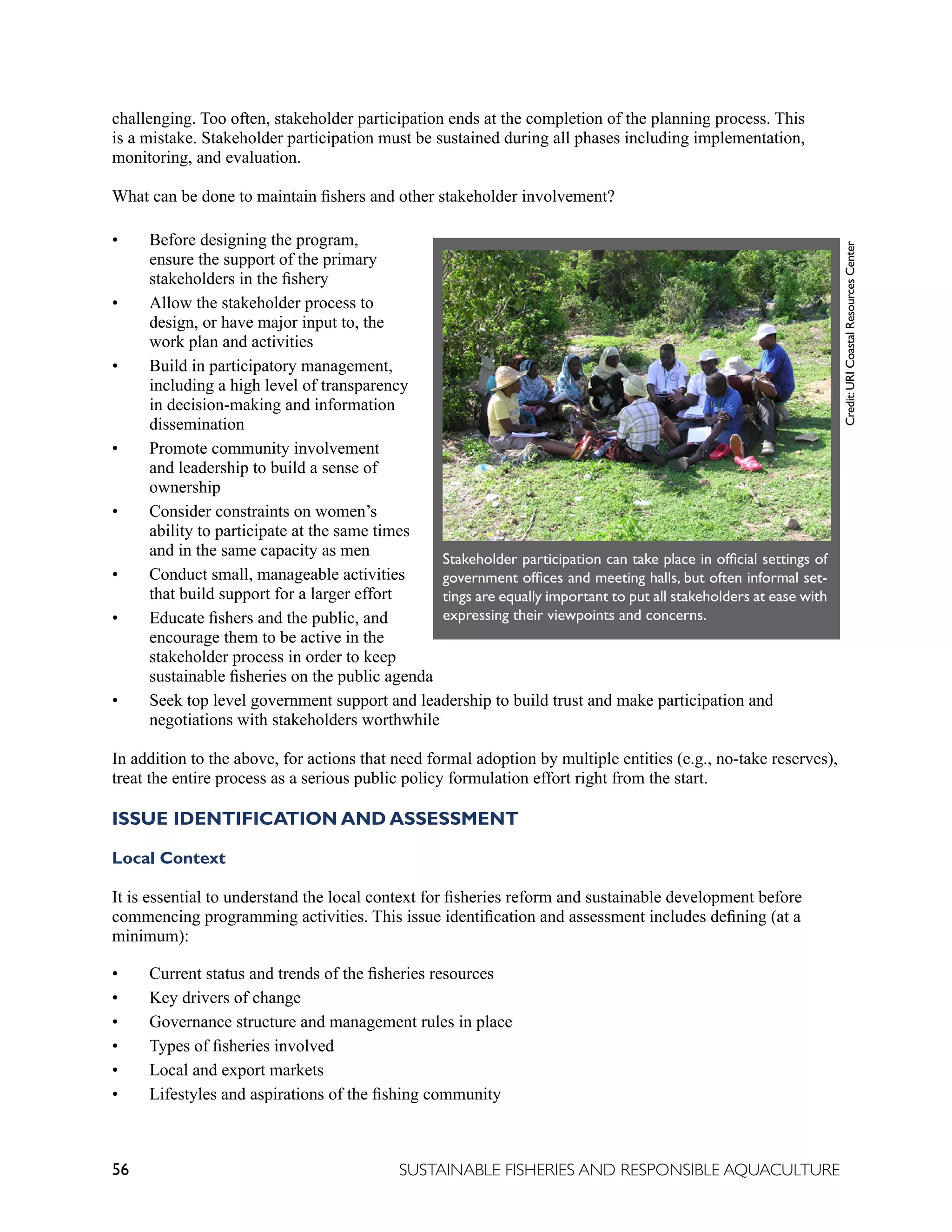 56 SUSTAINABLE FISHERIES AND RESPONSIBLE AQUACULTURE
challenging. Too often, stakeholder participation ends at the completion of the planning process. This
is a mistake. Stakeholder participation must be sustained during all phases including implementation,
monitoring, and evaluation.
What can be done to maintain fishers and other stakeholder involvement?
• Before designing the program,
ensure the support of the primary
stakeholders in the fishery
• Allow the stakeholder process to
design, or have major input to, the
work plan and activities
• Build in participatory management,
including a high level of transparency
in decision-making and information
dissemination
• Promote community involvement
and leadership to build a sense of
ownership
• Consider constraints on women’s
ability to participate at the same times
and in the same capacity as men
• Conduct small, manageable activities
that build support for a larger effort
• Educate fishers and the public, and
encourage them to be active in the
stakeholder process in order to keep
sustainable fisheries on the public agenda
• Seek top level government support and leadership to build trust and make participation and
negotiations with stakeholders worthwhile
In addition to the above, for actions that need formal adoption by multiple entities (e.g., no-take reserves),
treat the entire process as a serious public policy formulation effort right from the start.
ISSUE IDENTIFICATION AND ASSESSMENT
Local Context
It is essential to understand the local context for fisheries reform and sustainable development before
commencing programming activities. This issue identification and assessment includes defining (at a
minimum):
• Current status and trends of the fisheries resources
• Key drivers of change
• Governance structure and management rules in place
• Types of fisheries involved
• Local and export markets
• Lifestyles and aspirations of the fishing community
Stakeholder participation can take place in official settings of
government offices and meeting halls, but often informal set-
tings are equally important to put all stakeholders at ease with
expressing their viewpoints and concerns.
Credit:
URI
Coastal
Resources
Center
 