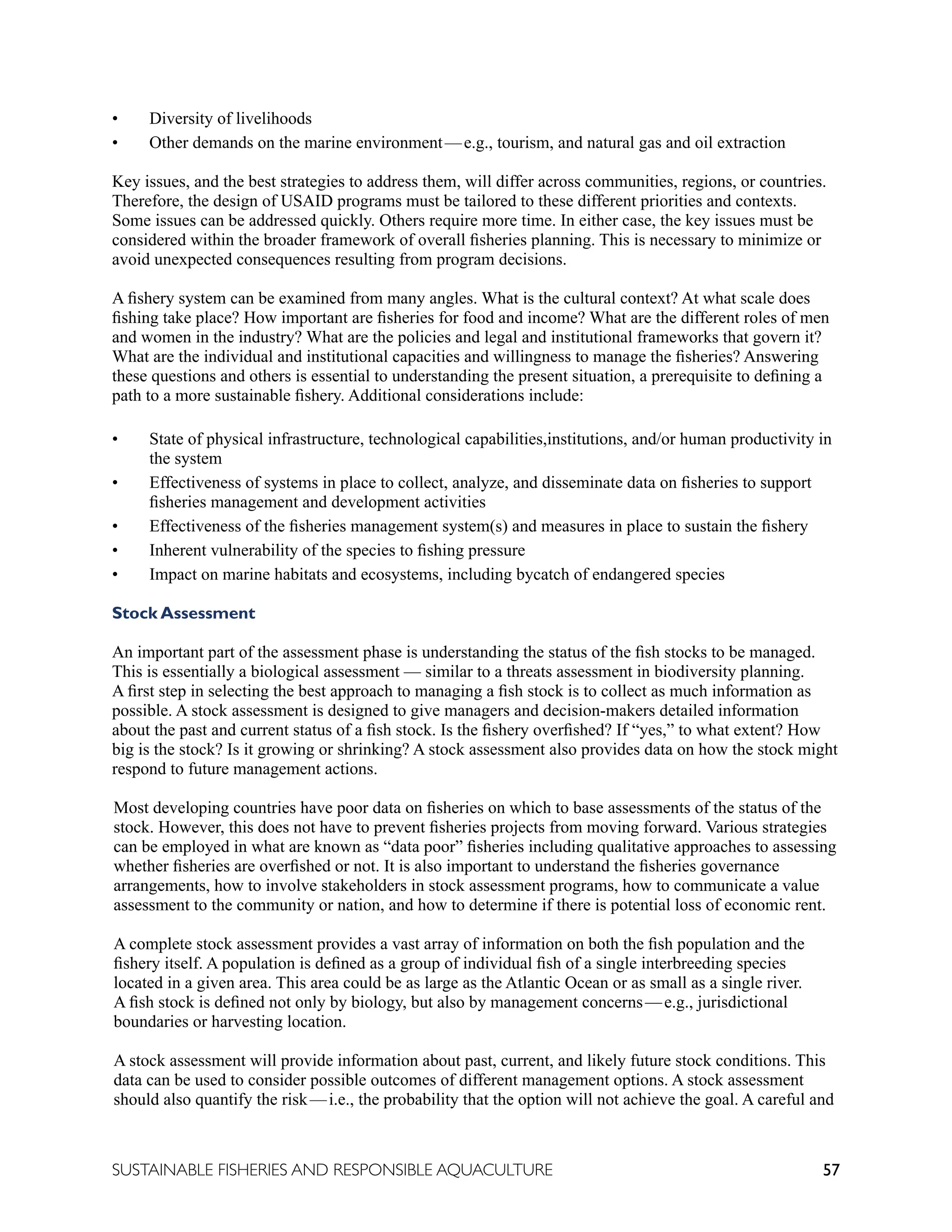 57
SUSTAINABLE FISHERIES AND RESPONSIBLE AQUACULTURE
• Diversity of livelihoods
• Other demands on the marine environment—e.g., tourism, and natural gas and oil extraction
Key issues, and the best strategies to address them, will differ across communities, regions, or countries.
Therefore, the design of USAID programs must be tailored to these different priorities and contexts.
Some issues can be addressed quickly. Others require more time. In either case, the key issues must be
considered within the broader framework of overall fisheries planning. This is necessary to minimize or
avoid unexpected consequences resulting from program decisions.
A fishery system can be examined from many angles. What is the cultural context? At what scale does
fishing take place? How important are fisheries for food and income? What are the different roles of men
and women in the industry? What are the policies and legal and institutional frameworks that govern it?
What are the individual and institutional capacities and willingness to manage the fisheries? Answering
these questions and others is essential to understanding the present situation, a prerequisite to defining a
path to a more sustainable fishery. Additional considerations include:
• State of physical infrastructure, technological capabilities,institutions, and/or human productivity in
the system
• Effectiveness of systems in place to collect, analyze, and disseminate data on fisheries to support
fisheries management and development activities
• Effectiveness of the fisheries management system(s) and measures in place to sustain the fishery
• Inherent vulnerability of the species to fishing pressure
• Impact on marine habitats and ecosystems, including bycatch of endangered species
Stock Assessment
An important part of the assessment phase is understanding the status of the fish stocks to be managed.
This is essentially a biological assessment — similar to a threats assessment in biodiversity planning.
A first step in selecting the best approach to managing a fish stock is to collect as much information as
possible. A stock assessment is designed to give managers and decision-makers detailed information
about the past and current status of a fish stock. Is the fishery overfished? If “yes,” to what extent? How
big is the stock? Is it growing or shrinking? A stock assessment also provides data on how the stock might
respond to future management actions.
Most developing countries have poor data on fisheries on which to base assessments of the status of the
stock. However, this does not have to prevent fisheries projects from moving forward. Various strategies
can be employed in what are known as “data poor” fisheries including qualitative approaches to assessing
whether fisheries are overfished or not. It is also important to understand the fisheries governance
arrangements, how to involve stakeholders in stock assessment programs, how to communicate a value
assessment to the community or nation, and how to determine if there is potential loss of economic rent.
A complete stock assessment provides a vast array of information on both the fish population and the
fishery itself. A population is defined as a group of individual fish of a single interbreeding species
located in a given area. This area could be as large as the Atlantic Ocean or as small as a single river.
A fish stock is defined not only by biology, but also by management concerns—e.g., jurisdictional
boundaries or harvesting location.
A stock assessment will provide information about past, current, and likely future stock conditions. This
data can be used to consider possible outcomes of different management options. A stock assessment
should also quantify the risk—i.e., the probability that the option will not achieve the goal. A careful and
 