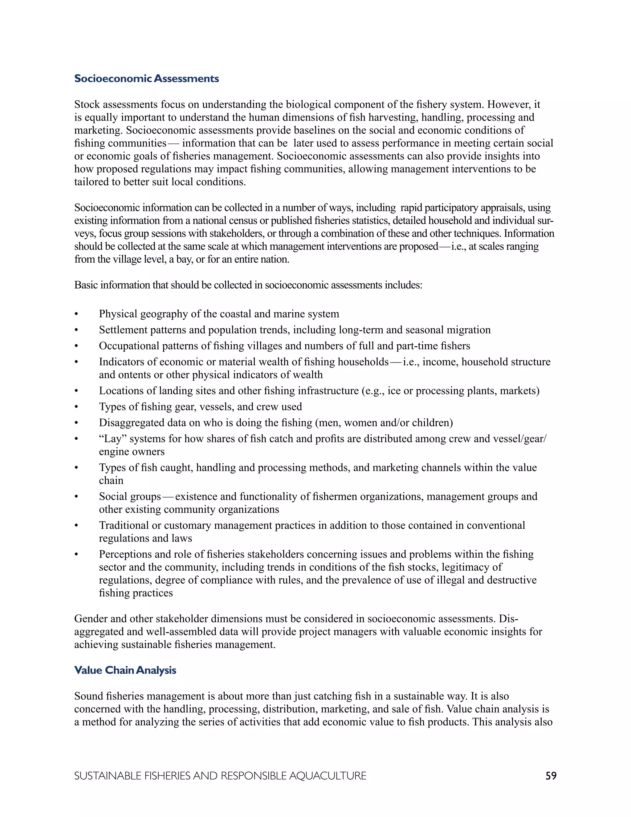 59
SUSTAINABLE FISHERIES AND RESPONSIBLE AQUACULTURE
SocioeconomicAssessments
Stock assessments focus on understanding the biological component of the fishery system. However, it
is equally important to understand the human dimensions of fish harvesting, handling, processing and
marketing. Socioeconomic assessments provide baselines on the social and economic conditions of
fishing communities—  information that can be later used to assess performance in meeting certain social
or economic goals of fisheries management. Socioeconomic assessments can also provide insights into
how proposed regulations may impact fishing communities, allowing management interventions to be
tailored to better suit local conditions.
Socioeconomic information can be collected in a number of ways, including rapid participatory appraisals, using
existing information from a national census or published fisheries statistics, detailed household and individual sur-
veys, focus group sessions with stakeholders, or through a combination of these and other techniques. Information
should be collected at the same scale at which management interventions are proposed—i.e., at scales ranging
from the village level, a bay, or for an entire nation.
Basic information that should be collected in socioeconomic assessments includes:
• Physical geography of the coastal and marine system
• Settlement patterns and population trends, including long-term and seasonal migration
• Occupational patterns of fishing villages and numbers of full and part-time fishers
• Indicators of economic or material wealth of fishing households—i.e., income, household structure
and ontents or other physical indicators of wealth
• Locations of landing sites and other fishing infrastructure (e.g., ice or processing plants, markets)
• Types of fishing gear, vessels, and crew used
• Disaggregated data on who is doing the fishing (men, women and/or children)
• “Lay” systems for how shares of fish catch and profits are distributed among crew and vessel/gear/
engine owners
• Types of fish caught, handling and processing methods, and marketing channels within the value
chain
• Social groups—existence and functionality of fishermen organizations, management groups and
other existing community organizations
• Traditional or customary management practices in addition to those contained in conventional
regulations and laws
• Perceptions and role of fisheries stakeholders concerning issues and problems within the fishing
sector and the community, including trends in conditions of the fish stocks, legitimacy of
regulations, degree of compliance with rules, and the prevalence of use of illegal and destructive
fishing practices
Gender and other stakeholder dimensions must be considered in socioeconomic assessments. Dis-
aggregated and well-assembled data will provide project managers with valuable economic insights for
achieving sustainable fisheries management.
Value ChainAnalysis
Sound fisheries management is about more than just catching fish in a sustainable way. It is also
concerned with the handling, processing, distribution, marketing, and sale of fish. Value chain analysis is
a method for analyzing the series of activities that add economic value to fish products. This analysis also
 