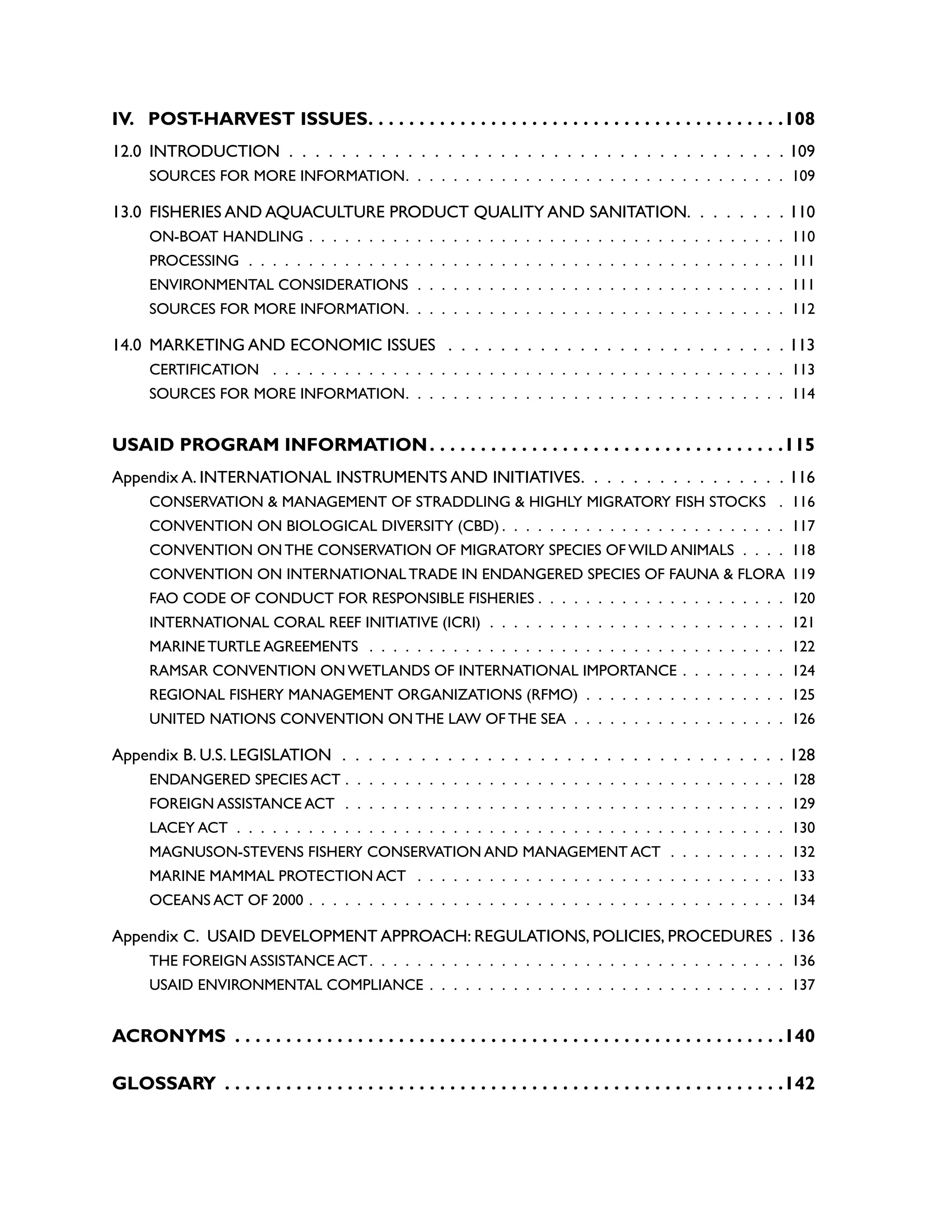 IV. POST
-HARVEST ISSUES. . . . . . . . . . . . . . . . . . . . . . . . . . . . . . . . . . . . . . . . . 108
12.0 INTRODUCTION .  .  .  .  .  .  .  .  .  .  .  .  .  .  .  .  .  .  .  .  .  .  .  .  .  .  .  .  .  .  .  .  .  .  .  .  .  .  109
SOURCES FOR MORE INFORMATION .  .  .  .  .  .  .  .  .  .  .  .  .  .  .  .  .  .  .  .  .  .  .  .  .  .  .  .  .  .  .  . 109
13.0 FISHERIES AND AQUACULTURE PRODUCT QUALITY AND SANITATION .  .  .  .  .  .  .  . 110
ON-BOAT HANDLING .  .  .  .  .  .  .  .  .  .  .  .  .  .  .  .  .  .  .  .  .  .  .  .  .  .  .  .  .  .  .  .  .  .  .  .  .  .  .  .  . 110
PROCESSING .  .  .  .  .  .  .  .  .  .  .  .  .  .  .  .  .  .  .  .  .  .  .  .  .  .  .  .  .  .  .  .  .  .  .  .  .  .  .  .  .  .  .  .  .  . 111
ENVIRONMENTAL CONSIDERATIONS .  .  .  .  .  .  .  .  .  .  .  .  .  .  .  .  .  .  .  .  .  .  .  .  .  .  .  .  .  .  .  . 111
SOURCES FOR MORE INFORMATION .  .  .  .  .  .  .  .  .  .  .  .  .  .  .  .  .  .  .  .  .  .  .  .  .  .  .  .  .  .  .  . 112
14.0 MARKETING AND ECONOMIC ISSUES  .  .  .  .  .  .  .  .  .  .  .  .  .  .  .  .  .  .  .  .  .  .  .  .  .  .  113
CERTIFICATION  .  .  .  .  .  .  .  .  .  .  .  .  .  .  .  .  .  .  .  .  .  .  .  .  .  .  .  .  .  .  .  .  .  .  .  .  .  .  .  .  .  .  .  . 113
SOURCES FOR MORE INFORMATION .  .  .  .  .  .  .  .  .  .  .  .  .  .  .  .  .  .  .  .  .  .  .  .  .  .  .  .  .  .  .  . 114
USAID PROGRAM INFORMATION. . . . . . . . . . . . . . . . . . . . . . . . . . . . . . . . . . . 115
Appendix A. INTERNATIONAL INSTRUMENTS AND INITIATIVES .  .  .  .  .  .  .  .  .  .  .  .  .  .  .  . 116
CONSERVATION & MANAGEMENT OF STRADDLING & HIGHLY MIGRATORY FISH STOCKS  .  . 116
CONVENTION ON BIOLOGICAL DIVERSITY (CBD)  .  .  .  .  .  .  .  .  .  .  .  .  .  .  .  .  .  .  .  .  .  .  .  . 117
CONVENTION ON THE CONSERVATION OF MIGRATORY SPECIES OF WILD ANIMALS .  .  .  .  . 118
CONVENTION ON INTERNATIONAL TRADE IN ENDANGERED SPECIES OF FAUNA & FLORA . 119
FAO CODE OF CONDUCT FOR RESPONSIBLE FISHERIES  .  .  .  .  .  .  .  .  .  .  .  .  .  .  .  .  .  .  .  .  . 120
INTERNATIONAL CORAL REEF INITIATIVE (ICRI) .  .  .  .  .  .  .  .  .  .  .  .  .  .  .  .  .  .  .  .  .  .  .  .  .  . 121
MARINE TURTLE AGREEMENTS  .  .  .  .  .  .  .  .  .  .  .  .  .  .  .  .  .  .  .  .  .  .  .  .  .  .  .  .  .  .  .  .  .  .  .  . 122
RAMSAR CONVENTION ON WETLANDS OF INTERNATIONAL IMPORTANCE .  .  .  .  .  .  .  .  .  . 124
REGIONAL FISHERY MANAGEMENT ORGANIZATIONS (RFMO) .  .  .  .  .  .  .  .  .  .  .  .  .  .  .  .  .  . 125
UNITED NATIONS CONVENTION ON THE LAW OF THE SEA .  .  .  .  .  .  .  .  .  .  .  .  .  .  .  .  .  .  . 126
Appendix B. U.S. LEGISLATION .  .  .  .  .  .  .  .  .  .  .  .  .  .  .  .  .  .  .  .  .  .  .  .  .  .  .  .  .  .  .  .  .  .  128
ENDANGERED SPECIES ACT .  .  .  .  .  .  .  .  .  .  .  .  .  .  .  .  .  .  .  .  .  .  .  .  .  .  .  .  .  .  .  .  .  .  .  .  .  . 128
FOREIGN ASSISTANCE ACT .  .  .  .  .  .  .  .  .  .  .  .  .  .  .  .  .  .  .  .  .  .  .  .  .  .  .  .  .  .  .  .  .  .  .  .  .  . 129
LACEY ACT .  .  .  .  .  .  .  .  .  .  .  .  .  .  .  .  .  .  .  .  .  .  .  .  .  .  .  .  .  .  .  .  .  .  .  .  .  .  .  .  .  .  .  .  .  .  . 130
MAGNUSON-STEVENS FISHERY CONSERVATION AND MANAGEMENT ACT .  .  .  .  .  .  .  .  .  .  . 132
MARINE MAMMAL PROTECTION ACT  .  .  .  .  .  .  .  .  .  .  .  .  .  .  .  .  .  .  .  .  .  .  .  .  .  .  .  .  .  .  .  . 133
OCEANS ACT OF 2000 .  .  .  .  .  .  .  .  .  .  .  .  .  .  .  .  .  .  .  .  .  .  .  .  .  .  .  .  .  .  .  .  .  .  .  .  .  .  .  .  . 134
Appendix C. USAID DEVELOPMENT APPROACH: REGULATIONS, POLICIES, PROCEDURES .  136
THE FOREIGN ASSISTANCE ACT .  .  .  .  .  .  .  .  .  .  .  .  .  .  .  .  .  .  .  .  .  .  .  .  .  .  .  .  .  .  .  .  .  .  . 136
USAID ENVIRONMENTAL COMPLIANCE .  .  .  .  .  .  .  .  .  .  .  .  .  .  .  .  .  .  .  .  .  .  .  .  .  .  .  .  .  .  . 137
ACRONYMS . . . . . . . . . . . . . . . . . . . . . . . . . . . . . . . . . . . . . . . . . . . . . . . . . . . . . . 140
GLOSSARY . . . . . . . . . . . . . . . . . . . . . . . . . . . . . . . . . . . . . . . . . . . . . . . . . . . . . . . 142
 