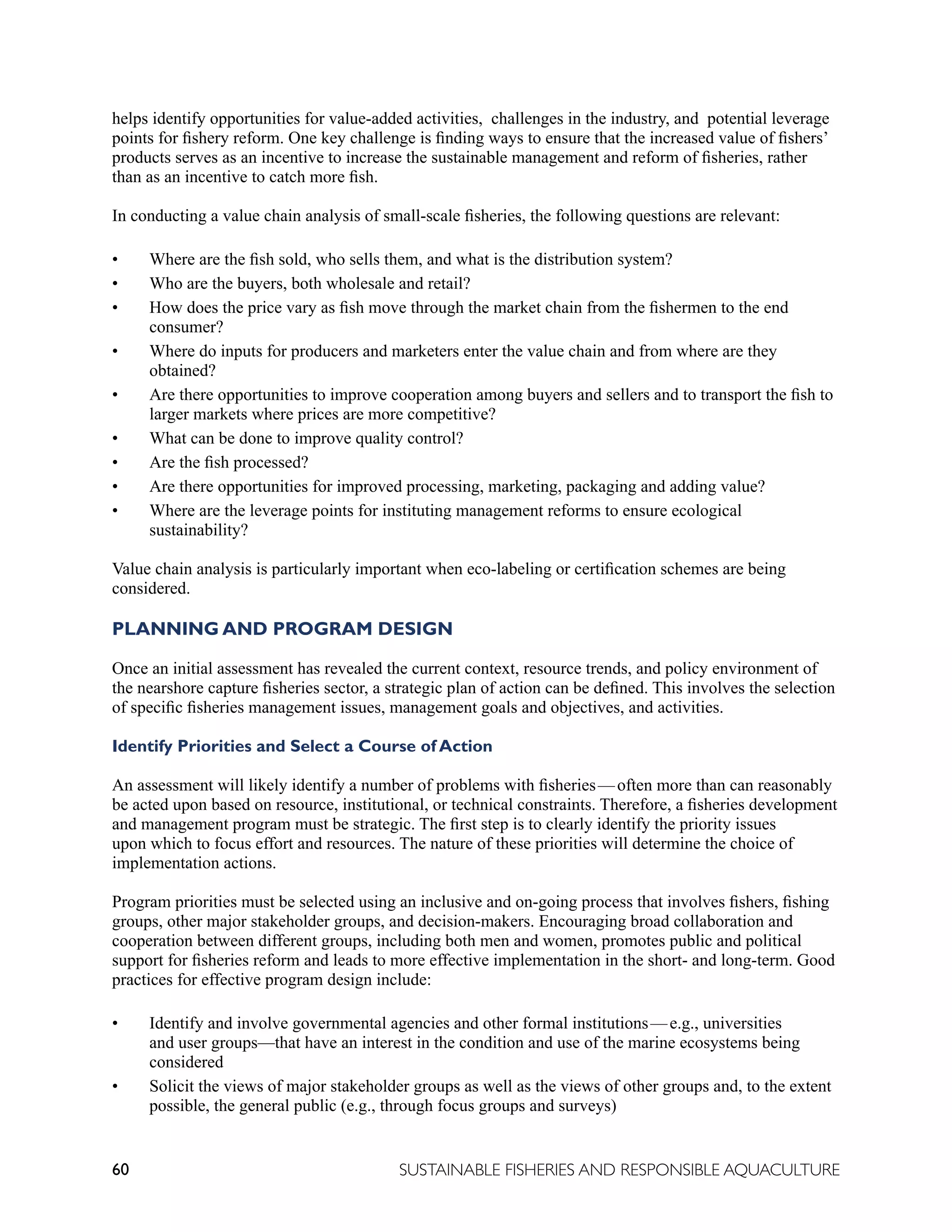60 SUSTAINABLE FISHERIES AND RESPONSIBLE AQUACULTURE
helps identify opportunities for value-added activities, challenges in the industry, and potential leverage
points for fishery reform. One key challenge is finding ways to ensure that the increased value of fishers’
products serves as an incentive to increase the sustainable management and reform of fisheries, rather
than as an incentive to catch more fish.
In conducting a value chain analysis of small-scale fisheries, the following questions are relevant:
• Where are the fish sold, who sells them, and what is the distribution system?
• Who are the buyers, both wholesale and retail?
• How does the price vary as fish move through the market chain from the fishermen to the end
consumer?
• Where do inputs for producers and marketers enter the value chain and from where are they
obtained?
• Are there opportunities to improve cooperation among buyers and sellers and to transport the fish to
larger markets where prices are more competitive?
• What can be done to improve quality control?
• Are the fish processed?
• Are there opportunities for improved processing, marketing, packaging and adding value?
• Where are the leverage points for instituting management reforms to ensure ecological
sustainability?
Value chain analysis is particularly important when eco-labeling or certification schemes are being
considered.
PLANNING AND PROGRAM DESIGN
Once an initial assessment has revealed the current context, resource trends, and policy environment of
the nearshore capture fisheries sector, a strategic plan of action can be defined. This involves the selection
of specific fisheries management issues, management goals and objectives, and activities.
Identify Priorities and Select a Course of Action
An assessment will likely identify a number of problems with fisheries—often more than can reasonably
be acted upon based on resource, institutional, or technical constraints. Therefore, a fisheries development
and management program must be strategic. The first step is to clearly identify the priority issues
upon which to focus effort and resources. The nature of these priorities will determine the choice of
implementation actions.
Program priorities must be selected using an inclusive and on-going process that involves fishers, fishing
groups, other major stakeholder groups, and decision-makers. Encouraging broad collaboration and
cooperation between different groups, including both men and women, promotes public and political
support for fisheries reform and leads to more effective implementation in the short- and long-term. Good
practices for effective program design include:
• Identify and involve governmental agencies and other formal institutions—e.g., universities
and user groups—that have an interest in the condition and use of the marine ecosystems being
considered
• Solicit the views of major stakeholder groups as well as the views of other groups and, to the extent
possible, the general public (e.g., through focus groups and surveys)
 