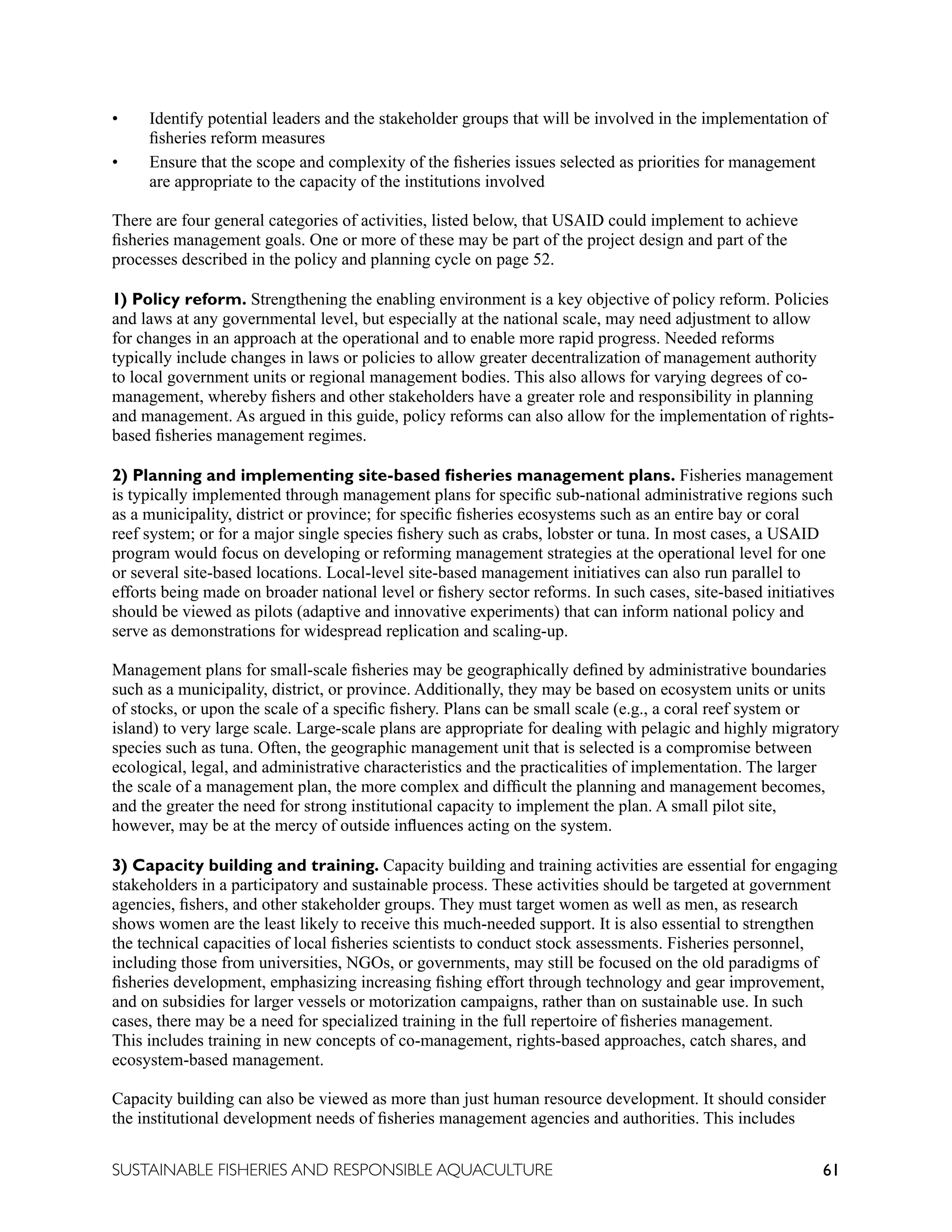 61
SUSTAINABLE FISHERIES AND RESPONSIBLE AQUACULTURE
• Identify potential leaders and the stakeholder groups that will be involved in the implementation of
fisheries reform measures
• Ensure that the scope and complexity of the fisheries issues selected as priorities for management
are appropriate to the capacity of the institutions involved
There are four general categories of activities, listed below, that USAID could implement to achieve
fisheries management goals. One or more of these may be part of the project design and part of the
processes described in the policy and planning cycle on page 52.
1) Policy reform. Strengthening the enabling environment is a key objective of policy reform. Policies
and laws at any governmental level, but especially at the national scale, may need adjustment to allow
for changes in an approach at the operational and to enable more rapid progress. Needed reforms
typically include changes in laws or policies to allow greater decentralization of management authority
to local government units or regional management bodies. This also allows for varying degrees of co-
management, whereby fishers and other stakeholders have a greater role and responsibility in planning
and management. As argued in this guide, policy reforms can also allow for the implementation of rights-
based fisheries management regimes.
2) Planning and implementing site-based fisheries management plans. Fisheries management
is typically implemented through management plans for specific sub-national administrative regions such
as a municipality, district or province; for specific fisheries ecosystems such as an entire bay or coral
reef system; or for a major single species fishery such as crabs, lobster or tuna. In most cases, a USAID
program would focus on developing or reforming management strategies at the operational level for one
or several site-based locations. Local-level site-based management initiatives can also run parallel to
efforts being made on broader national level or fishery sector reforms. In such cases, site-based initiatives
should be viewed as pilots (adaptive and innovative experiments) that can inform national policy and
serve as demonstrations for widespread replication and scaling-up.
Management plans for small-scale fisheries may be geographically defined by administrative boundaries
such as a municipality, district, or province. Additionally, they may be based on ecosystem units or units
of stocks, or upon the scale of a specific fishery. Plans can be small scale (e.g., a coral reef system or
island) to very large scale. Large-scale plans are appropriate for dealing with pelagic and highly migratory
species such as tuna. Often, the geographic management unit that is selected is a compromise between
ecological, legal, and administrative characteristics and the practicalities of implementation. The larger
the scale of a management plan, the more complex and difficult the planning and management becomes,
and the greater the need for strong institutional capacity to implement the plan. A small pilot site,
however, may be at the mercy of outside influences acting on the system.
3) Capacity building and training. Capacity building and training activities are essential for engaging
stakeholders in a participatory and sustainable process. These activities should be targeted at government
agencies, fishers, and other stakeholder groups. They must target women as well as men, as research
shows women are the least likely to receive this much-needed support. It is also essential to strengthen
the technical capacities of local fisheries scientists to conduct stock assessments. Fisheries personnel,
including those from universities, NGOs, or governments, may still be focused on the old paradigms of
fisheries development, emphasizing increasing fishing effort through technology and gear improvement,
and on subsidies for larger vessels or motorization campaigns, rather than on sustainable use. In such
cases, there may be a need for specialized training in the full repertoire of fisheries management.
This includes training in new concepts of co-management, rights-based approaches, catch shares, and
ecosystem-based management.
Capacity building can also be viewed as more than just human resource development. It should consider
the institutional development needs of fisheries management agencies and authorities. This includes
 