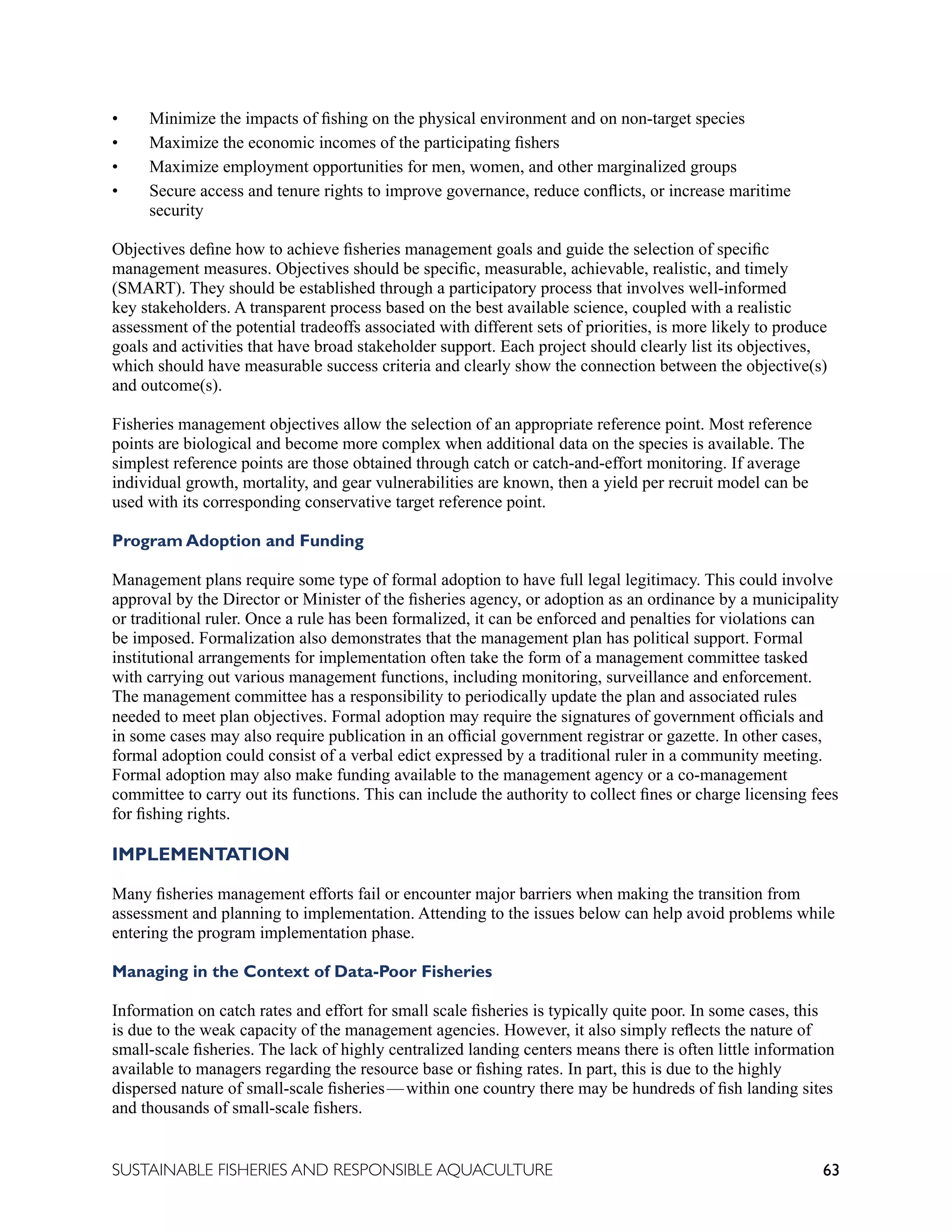 63
SUSTAINABLE FISHERIES AND RESPONSIBLE AQUACULTURE
• Minimize the impacts of fishing on the physical environment and on non-target species
• Maximize the economic incomes of the participating fishers
• Maximize employment opportunities for men, women, and other marginalized groups
• Secure access and tenure rights to improve governance, reduce conflicts, or increase maritime
security
Objectives define how to achieve fisheries management goals and guide the selection of specific
management measures. Objectives should be specific, measurable, achievable, realistic, and timely
(SMART). They should be established through a participatory process that involves well-informed
key stakeholders. A transparent process based on the best available science, coupled with a realistic
assessment of the potential tradeoffs associated with different sets of priorities, is more likely to produce
goals and activities that have broad stakeholder support. Each project should clearly list its objectives,
which should have measurable success criteria and clearly show the connection between the objective(s)
and outcome(s).
Fisheries management objectives allow the selection of an appropriate reference point. Most reference
points are biological and become more complex when additional data on the species is available. The
simplest reference points are those obtained through catch or catch-and-effort monitoring. If average
individual growth, mortality, and gear vulnerabilities are known, then a yield per recruit model can be
used with its corresponding conservative target reference point.
Program Adoption and Funding
Management plans require some type of formal adoption to have full legal legitimacy. This could involve
approval by the Director or Minister of the fisheries agency, or adoption as an ordinance by a municipality
or traditional ruler. Once a rule has been formalized, it can be enforced and penalties for violations can
be imposed. Formalization also demonstrates that the management plan has political support. Formal
institutional arrangements for implementation often take the form of a management committee tasked
with carrying out various management functions, including monitoring, surveillance and enforcement.
The management committee has a responsibility to periodically update the plan and associated rules
needed to meet plan objectives. Formal adoption may require the signatures of government officials and
in some cases may also require publication in an official government registrar or gazette. In other cases,
formal adoption could consist of a verbal edict expressed by a traditional ruler in a community meeting.
Formal adoption may also make funding available to the management agency or a co-management
committee to carry out its functions. This can include the authority to collect fines or charge licensing fees
for fishing rights.
IMPLEMENTATION
Many fisheries management efforts fail or encounter major barriers when making the transition from
assessment and planning to implementation. Attending to the issues below can help avoid problems while
entering the program implementation phase.
Managing in the Context of Data-Poor Fisheries
Information on catch rates and effort for small scale fisheries is typically quite poor. In some cases, this
is due to the weak capacity of the management agencies. However, it also simply reflects the nature of
small-scale fisheries. The lack of highly centralized landing centers means there is often little information
available to managers regarding the resource base or fishing rates. In part, this is due to the highly
dispersed nature of small-scale fisheries—within one country there may be hundreds of fish landing sites
and thousands of small-scale fishers.
 