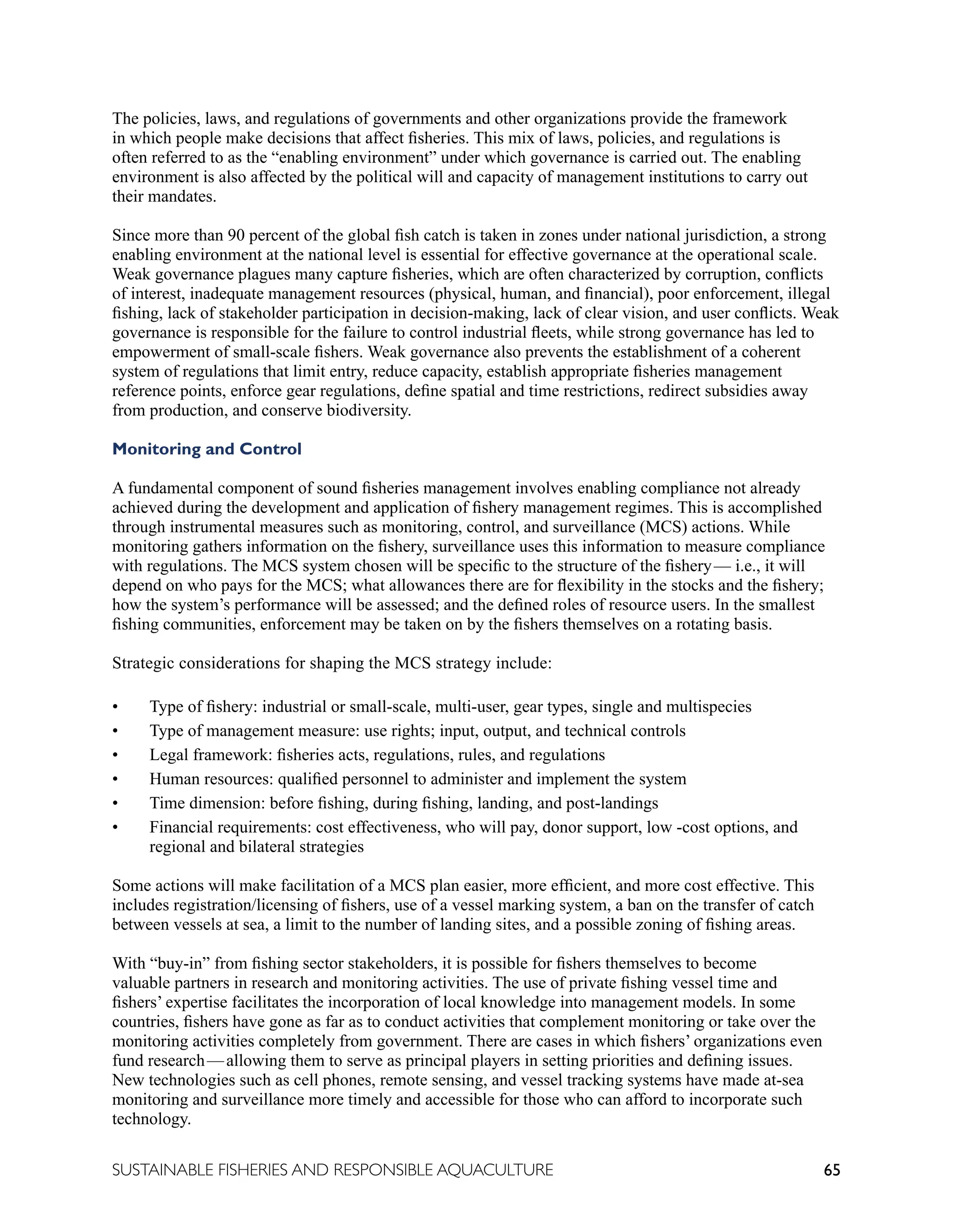 65
SUSTAINABLE FISHERIES AND RESPONSIBLE AQUACULTURE
The policies, laws, and regulations of governments and other organizations provide the framework
in which people make decisions that affect fisheries. This mix of laws, policies, and regulations is
often referred to as the “enabling environment” under which governance is carried out. The enabling
environment is also affected by the political will and capacity of management institutions to carry out
their mandates.
Since more than 90 percent of the global fish catch is taken in zones under national jurisdiction, a strong
enabling environment at the national level is essential for effective governance at the operational scale.
Weak governance plagues many capture fisheries, which are often characterized by corruption, conflicts
of interest, inadequate management resources (physical, human, and financial), poor enforcement, illegal
fishing, lack of stakeholder participation in decision-making, lack of clear vision, and user conflicts. Weak
governance is responsible for the failure to control industrial fleets, while strong governance has led to
empowerment of small-scale fishers. Weak governance also prevents the establishment of a coherent
system of regulations that limit entry, reduce capacity, establish appropriate fisheries management
reference points, enforce gear regulations, define spatial and time restrictions, redirect subsidies away
from production, and conserve biodiversity.
Monitoring and Control
A fundamental component of sound fisheries management involves enabling compliance not already
achieved during the development and application of fishery management regimes. This is accomplished
through instrumental measures such as monitoring, control, and surveillance (MCS) actions. While
monitoring gathers information on the fishery, surveillance uses this information to measure compliance
with regulations. The MCS system chosen will be specific to the structure of the fishery—  i.e., it will
depend on who pays for the MCS; what allowances there are for flexibility in the stocks and the fishery;
how the system’s performance will be assessed; and the defined roles of resource users. In the smallest
fishing communities, enforcement may be taken on by the fishers themselves on a rotating basis.
Strategic considerations for shaping the MCS strategy include:
• Type of fishery: industrial or small-scale, multi-user, gear types, single and multispecies
• Type of management measure: use rights; input, output, and technical controls
• Legal framework: fisheries acts, regulations, rules, and regulations
• Human resources: qualified personnel to administer and implement the system
• Time dimension: before fishing, during fishing, landing, and post-landings
• Financial requirements: cost effectiveness, who will pay, donor support, low -cost options, and
regional and bilateral strategies
Some actions will make facilitation of a MCS plan easier, more efficient, and more cost effective. This
includes registration/licensing of fishers, use of a vessel marking system, a ban on the transfer of catch
between vessels at sea, a limit to the number of landing sites, and a possible zoning of fishing areas.
With “buy-in” from fishing sector stakeholders, it is possible for fishers themselves to become
valuable partners in research and monitoring activities. The use of private fishing vessel time and
fishers’ expertise facilitates the incorporation of local knowledge into management models. In some
countries, fishers have gone as far as to conduct activities that complement monitoring or take over the
monitoring activities completely from government. There are cases in which fishers’ organizations even
fund research—allowing them to serve as principal players in setting priorities and defining issues.
New technologies such as cell phones, remote sensing, and vessel tracking systems have made at-sea
monitoring and surveillance more timely and accessible for those who can afford to incorporate such
technology.
 
