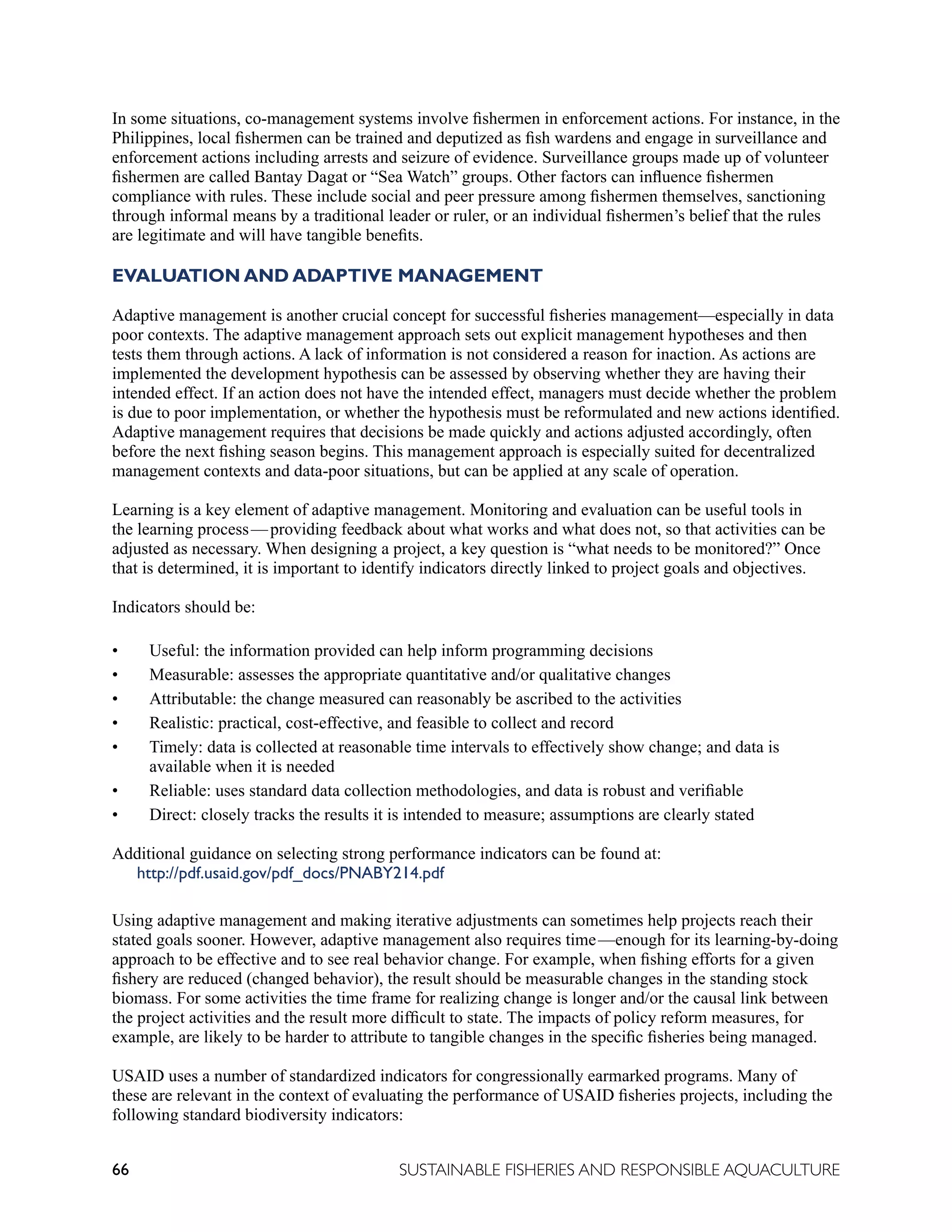 66 SUSTAINABLE FISHERIES AND RESPONSIBLE AQUACULTURE
In some situations, co-management systems involve fishermen in enforcement actions. For instance, in the
Philippines, local fishermen can be trained and deputized as fish wardens and engage in surveillance and
enforcement actions including arrests and seizure of evidence. Surveillance groups made up of volunteer
fishermen are called Bantay Dagat or “Sea Watch” groups. Other factors can influence fishermen
compliance with rules. These include social and peer pressure among fishermen themselves, sanctioning
through informal means by a traditional leader or ruler, or an individual fishermen’s belief that the rules
are legitimate and will have tangible benefits.
EVALUATION AND ADAPTIVE MANAGEMENT
Adaptive management is another crucial concept for successful fisheries management—especially in data
poor contexts. The adaptive management approach sets out explicit management hypotheses and then
tests them through actions. A lack of information is not considered a reason for inaction. As actions are
implemented the development hypothesis can be assessed by observing whether they are having their
intended effect. If an action does not have the intended effect, managers must decide whether the problem
is due to poor implementation, or whether the hypothesis must be reformulated and new actions identified.
Adaptive management requires that decisions be made quickly and actions adjusted accordingly, often
before the next fishing season begins. This management approach is especially suited for decentralized
management contexts and data-poor situations, but can be applied at any scale of operation.
Learning is a key element of adaptive management. Monitoring and evaluation can be useful tools in
the learning process—providing feedback about what works and what does not, so that activities can be
adjusted as necessary. When designing a project, a key question is “what needs to be monitored?” Once
that is determined, it is important to identify indicators directly linked to project goals and objectives.
Indicators should be:
• Useful: the information provided can help inform programming decisions
• Measurable: assesses the appropriate quantitative and/or qualitative changes
• Attributable: the change measured can reasonably be ascribed to the activities
• Realistic: practical, cost-effective, and feasible to collect and record
• Timely: data is collected at reasonable time intervals to effectively show change; and data is
available when it is needed
• Reliable: uses standard data collection methodologies, and data is robust and verifiable
• Direct: closely tracks the results it is intended to measure; assumptions are clearly stated
Additional guidance on selecting strong performance indicators can be found at:
http://pdf.usaid.gov/pdf_docs/PNABY214.pdf
Using adaptive management and making iterative adjustments can sometimes help projects reach their
stated goals sooner. However, adaptive management also requires time—enough for its learning-by-doing
approach to be effective and to see real behavior change. For example, when fishing efforts for a given
fishery are reduced (changed behavior), the result should be measurable changes in the standing stock
biomass. For some activities the time frame for realizing change is longer and/or the causal link between
the project activities and the result more difficult to state. The impacts of policy reform measures, for
example, are likely to be harder to attribute to tangible changes in the specific fisheries being managed.
USAID uses a number of standardized indicators for congressionally earmarked programs. Many of
these are relevant in the context of evaluating the performance of USAID fisheries projects, including the
following standard biodiversity indicators:
 