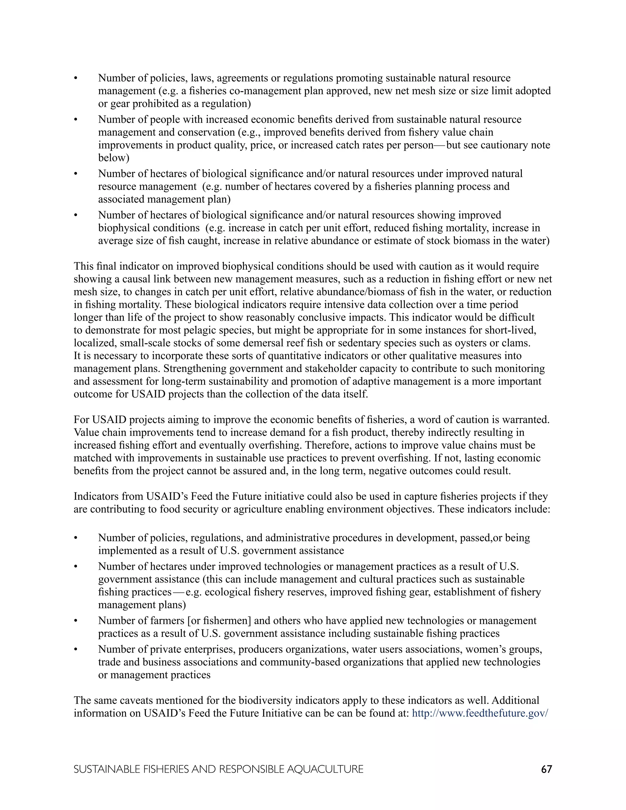 67
SUSTAINABLE FISHERIES AND RESPONSIBLE AQUACULTURE
• Number of policies, laws, agreements or regulations promoting sustainable natural resource
management (e.g. a fisheries co-management plan approved, new net mesh size or size limit adopted
or gear prohibited as a regulation)
• Number of people with increased economic benefits derived from sustainable natural resource
management and conservation (e.g., improved benefits derived from fishery value chain
improvements in product quality, price, or increased catch rates per person—but see cautionary note
below)
• Number of hectares of biological significance and/or natural resources under improved natural
resource management (e.g. number of hectares covered by a fisheries planning process and
associated management plan)
• Number of hectares of biological significance and/or natural resources showing improved
biophysical conditions (e.g. increase in catch per unit effort, reduced fishing mortality, increase in
average size of fish caught, increase in relative abundance or estimate of stock biomass in the water)
This final indicator on improved biophysical conditions should be used with caution as it would require
showing a causal link between new management measures, such as a reduction in fishing effort or new net
mesh size, to changes in catch per unit effort, relative abundance/biomass of fish in the water, or reduction
in fishing mortality. These biological indicators require intensive data collection over a time period
longer than life of the project to show reasonably conclusive impacts. This indicator would be difficult
to demonstrate for most pelagic species, but might be appropriate for in some instances for short-lived,
localized, small-scale stocks of some demersal reef fish or sedentary species such as oysters or clams.
It is necessary to incorporate these sorts of quantitative indicators or other qualitative measures into
management plans. Strengthening government and stakeholder capacity to contribute to such monitoring
and assessment for long-term sustainability and promotion of adaptive management is a more important
outcome for USAID projects than the collection of the data itself.
For USAID projects aiming to improve the economic benefits of fisheries, a word of caution is warranted.
Value chain improvements tend to increase demand for a fish product, thereby indirectly resulting in
increased fishing effort and eventually overfishing. Therefore, actions to improve value chains must be
matched with improvements in sustainable use practices to prevent overfishing. If not, lasting economic
benefits from the project cannot be assured and, in the long term, negative outcomes could result.
Indicators from USAID’s Feed the Future initiative could also be used in capture fisheries projects if they
are contributing to food security or agriculture enabling environment objectives. These indicators include:
• Number of policies, regulations, and administrative procedures in development, passed,or being
implemented as a result of U.S. government assistance
• Number of hectares under improved technologies or management practices as a result of U.S.
government assistance (this can include management and cultural practices such as sustainable
fishing practices—e.g. ecological fishery reserves, improved fishing gear, establishment of fishery
management plans)
• Number of farmers [or fishermen] and others who have applied new technologies or management
practices as a result of U.S. government assistance including sustainable fishing practices
• Number of private enterprises, producers organizations, water users associations, women’s groups,
trade and business associations and community-based organizations that applied new technologies
or management practices
The same caveats mentioned for the biodiversity indicators apply to these indicators as well. Additional
information on USAID’s Feed the Future Initiative can be can be found at: http://www.feedthefuture.gov/
 