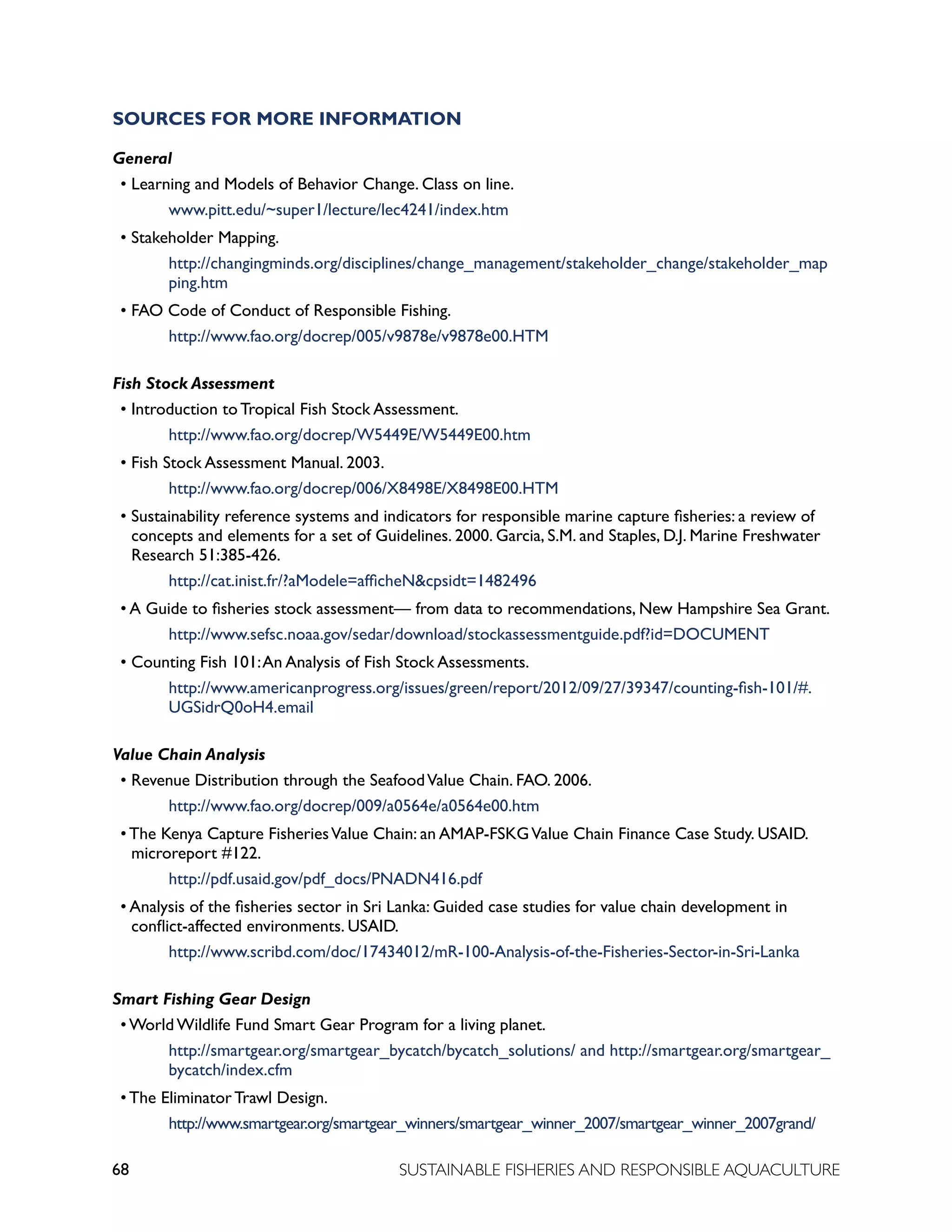 68 SUSTAINABLE FISHERIES AND RESPONSIBLE AQUACULTURE
SOURCES FOR MORE INFORMATION
General
• Learning and Models of Behavior Change. Class on line.
				 www.pitt.edu/~super1/lecture/lec4241/index.htm
• Stakeholder Mapping.
				 http://changingminds.org/disciplines/change_management/stakeholder_change/stakeholder_map		
			 ping.htm
• FAO Code of Conduct of Responsible Fishing.
				 http://www.fao.org/docrep/005/v9878e/v9878e00.HTM
Fish Stock Assessment
• Introduction to Tropical Fish Stock Assessment.
				 http://www.fao.org/docrep/W5449E/W5449E00.htm
• Fish Stock Assessment Manual. 2003.
				 http://www.fao.org/docrep/006/X8498E/X8498E00.HTM
• Sustainability reference systems and indicators for responsible marine capture fisheries: a review of
concepts and elements for a set of Guidelines. 2000. Garcia, S.M. and Staples, D.J. Marine Freshwater
Research 51:385-426.
				 http://cat.inist.fr/?aModele=afficheNcpsidt=1482496
• A Guide to fisheries stock assessment— from data to recommendations, New Hampshire Sea Grant.
				 http://www.sefsc.noaa.gov/sedar/download/stockassessmentguide.pdf?id=DOCUMENT
• Counting Fish 101:An Analysis of Fish Stock Assessments.
				 http://www.americanprogress.org/issues/green/report/2012/09/27/39347/counting-fish-101/#.		
			 UGSidrQ0oH4.email
Value Chain Analysis
• Revenue Distribution through the SeafoodValue Chain. FAO. 2006.
				 http://www.fao.org/docrep/009/a0564e/a0564e00.htm
• The Kenya Capture FisheriesValue Chain: an AMAP-FSKGValue Chain Finance Case Study. USAID.
microreport #122.
				 http://pdf.usaid.gov/pdf_docs/PNADN416.pdf
• Analysis of the fisheries sector in Sri Lanka: Guided case studies for value chain development in
conflict-affected environments. USAID.
				 http://www.scribd.com/doc/17434012/mR-100-Analysis-of-the-Fisheries-Sector-in-Sri-Lanka
Smart Fishing Gear Design
• World Wildlife Fund Smart Gear Program for a living planet.
				 http://smartgear.org/smartgear_bycatch/bycatch_solutions/ and http://smartgear.org/smartgear_		
			 bycatch/index.cfm
• The Eliminator Trawl Design.
				 http://www.smartgear.org/smartgear_winners/smartgear_winner_2007/smartgear_winner_2007grand/
 