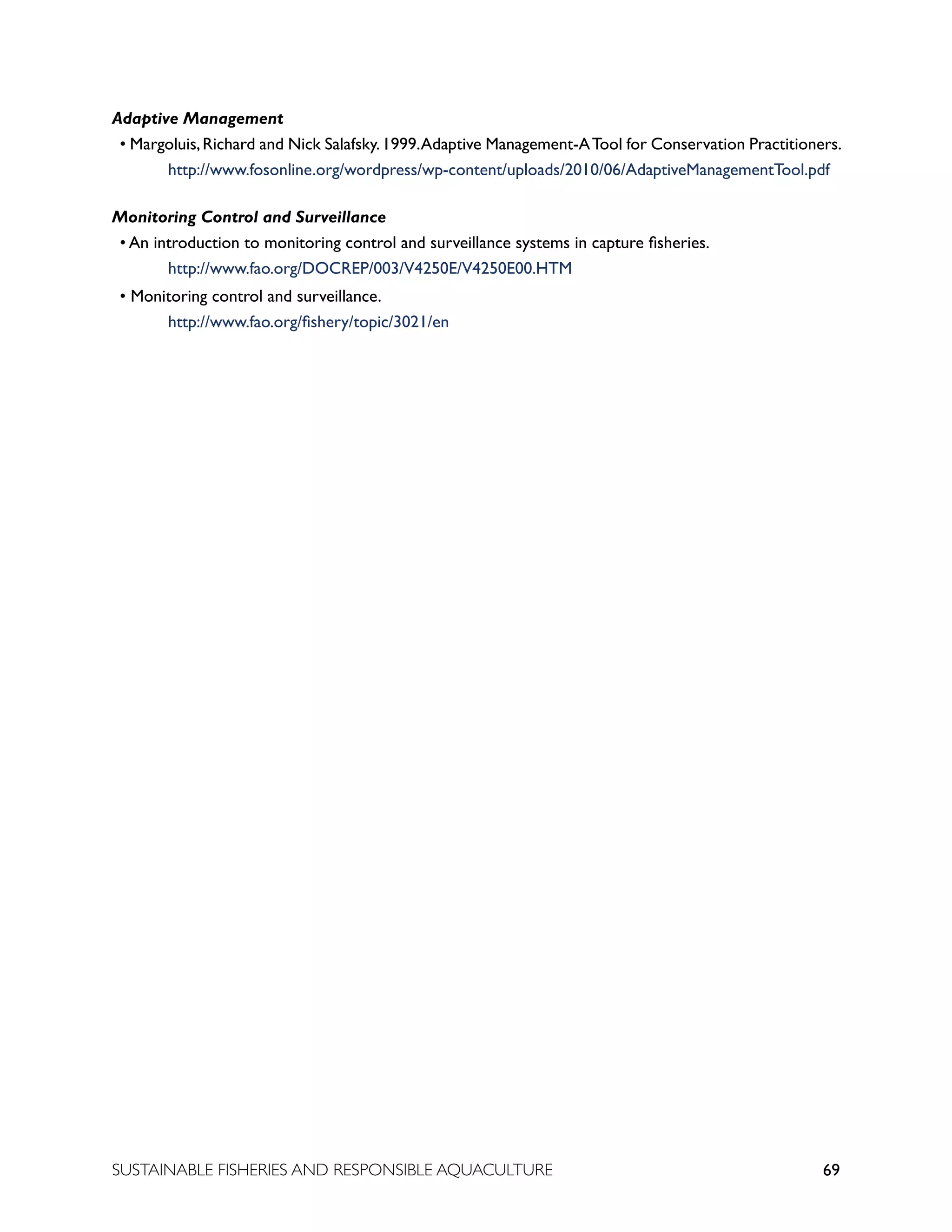 69
SUSTAINABLE FISHERIES AND RESPONSIBLE AQUACULTURE
Adaptive Management
• Margoluis,Richard and Nick Salafsky.1999.Adaptive Management-ATool for Conservation Practitioners.
		 http://www.fosonline.org/wordpress/wp-content/uploads/2010/06/AdaptiveManagementTool.pdf
Monitoring Control and Surveillance
• An introduction to monitoring control and surveillance systems in capture fisheries.
		 http://www.fao.org/DOCREP/003/V4250E/V4250E00.HTM
• Monitoring control and surveillance.
		 http://www.fao.org/fishery/topic/3021/en
 