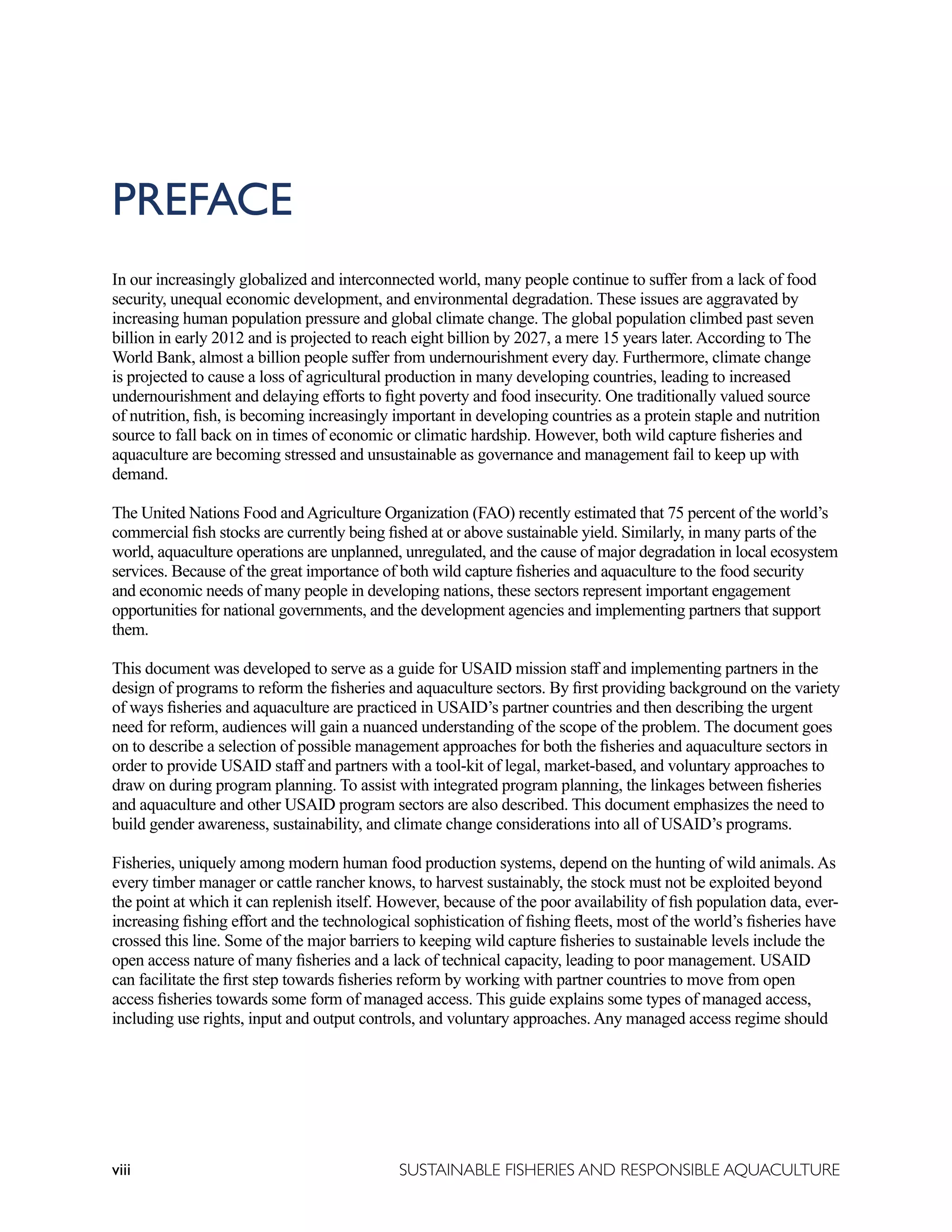 viii SUSTAINABLE FISHERIES AND RESPONSIBLE AQUACULTURE
PREFACE
In our increasingly globalized and interconnected world, many people continue to suffer from a lack of food
security, unequal economic development, and environmental degradation. These issues are aggravated by
increasing human population pressure and global climate change. The global population climbed past seven
billion in early 2012 and is projected to reach eight billion by 2027, a mere 15 years later. According to The
World Bank, almost a billion people suffer from undernourishment every day. Furthermore, climate change
is projected to cause a loss of agricultural production in many developing countries, leading to increased
undernourishment and delaying efforts to fight poverty and food insecurity. One traditionally valued source
of nutrition, fish, is becoming increasingly important in developing countries as a protein staple and nutrition
source to fall back on in times of economic or climatic hardship. However, both wild capture fisheries and
aquaculture are becoming stressed and unsustainable as governance and management fail to keep up with
demand.
The United Nations Food andAgriculture Organization (FAO) recently estimated that 75 percent of the world’s
commercial fish stocks are currently being fished at or above sustainable yield. Similarly, in many parts of the
world, aquaculture operations are unplanned, unregulated, and the cause of major degradation in local ecosystem
services. Because of the great importance of both wild capture fisheries and aquaculture to the food security
and economic needs of many people in developing nations, these sectors represent important engagement
opportunities for national governments, and the development agencies and implementing partners that support
them.
This document was developed to serve as a guide for USAID mission staff and implementing partners in the
design of programs to reform the fisheries and aquaculture sectors. By first providing background on the variety
of ways fisheries and aquaculture are practiced in USAID’s partner countries and then describing the urgent
need for reform, audiences will gain a nuanced understanding of the scope of the problem. The document goes
on to describe a selection of possible management approaches for both the fisheries and aquaculture sectors in
order to provide USAID staff and partners with a tool-kit of legal, market-based, and voluntary approaches to
draw on during program planning. To assist with integrated program planning, the linkages between fisheries
and aquaculture and other USAID program sectors are also described. This document emphasizes the need to
build gender awareness, sustainability, and climate change considerations into all of USAID’s programs.
Fisheries, uniquely among modern human food production systems, depend on the hunting of wild animals. As
every timber manager or cattle rancher knows, to harvest sustainably, the stock must not be exploited beyond
the point at which it can replenish itself. However, because of the poor availability of fish population data, ever-
increasing fishing effort and the technological sophistication of fishing fleets, most of the world’s fisheries have
crossed this line. Some of the major barriers to keeping wild capture fisheries to sustainable levels include the
open access nature of many fisheries and a lack of technical capacity, leading to poor management. USAID
can facilitate the first step towards fisheries reform by working with partner countries to move from open
access fisheries towards some form of managed access. This guide explains some types of managed access,
including use rights, input and output controls, and voluntary approaches. Any managed access regime should
 