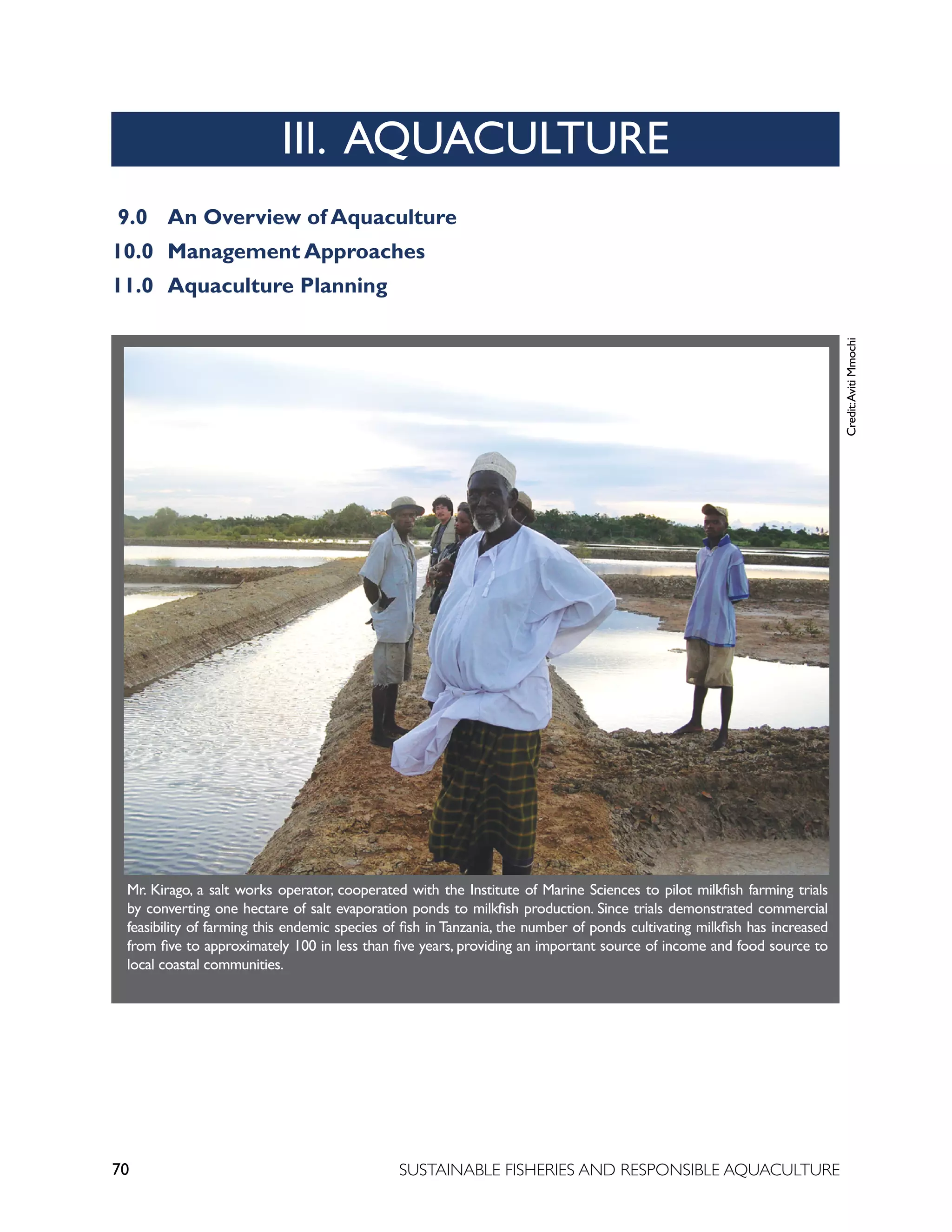 70 SUSTAINABLE FISHERIES AND RESPONSIBLE AQUACULTURE
9.0		 An Overview of Aquaculture
10.0 Management Approaches
11.0 Aquaculture Planning
Credit:
Aviti
Mmochi
III. AQUACULTURE
Mr. Kirago, a salt works operator, cooperated with the Institute of Marine Sciences to pilot milkfish farming trials
by converting one hectare of salt evaporation ponds to milkfish production. Since trials demonstrated commercial
feasibility of farming this endemic species of fish in Tanzania, the number of ponds cultivating milkfish has increased
from five to approximately 100 in less than five years, providing an important source of income and food source to
local coastal communities.
 