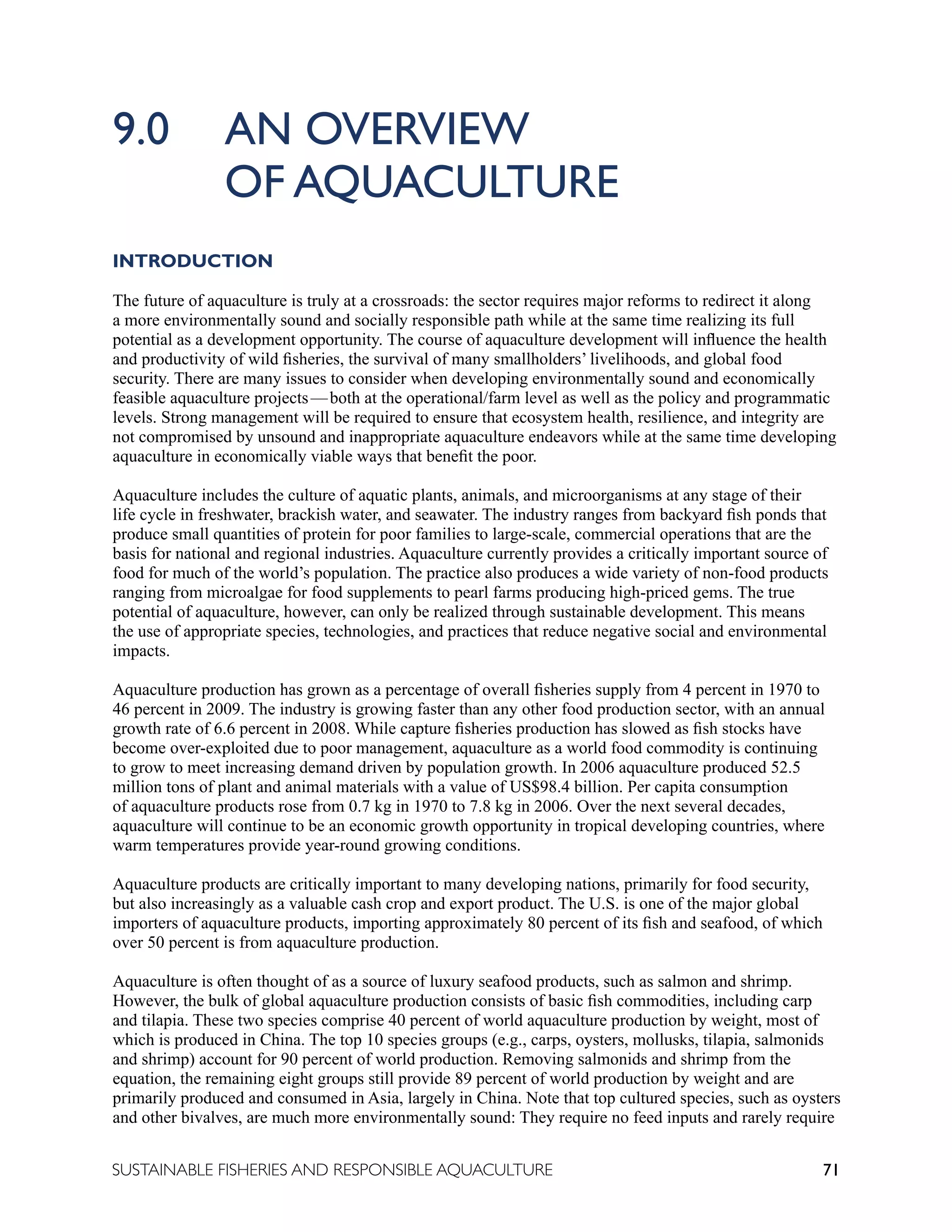 71
SUSTAINABLE FISHERIES AND RESPONSIBLE AQUACULTURE
9.0 AN OVERVIEW 							
		 OF AQUACULTURE
INTRODUCTION
The future of aquaculture is truly at a crossroads: the sector requires major reforms to redirect it along
a more environmentally sound and socially responsible path while at the same time realizing its full
potential as a development opportunity. The course of aquaculture development will influence the health
and productivity of wild fisheries, the survival of many smallholders’ livelihoods, and global food
security. There are many issues to consider when developing environmentally sound and economically
feasible aquaculture projects—both at the operational/farm level as well as the policy and programmatic
levels. Strong management will be required to ensure that ecosystem health, resilience, and integrity are
not compromised by unsound and inappropriate aquaculture endeavors while at the same time developing
aquaculture in economically viable ways that benefit the poor.
Aquaculture includes the culture of aquatic plants, animals, and microorganisms at any stage of their
life cycle in freshwater, brackish water, and seawater. The industry ranges from backyard fish ponds that
produce small quantities of protein for poor families to large-scale, commercial operations that are the
basis for national and regional industries. Aquaculture currently provides a critically important source of
food for much of the world’s population. The practice also produces a wide variety of non-food products
ranging from microalgae for food supplements to pearl farms producing high-priced gems. The true
potential of aquaculture, however, can only be realized through sustainable development. This means
the use of appropriate species, technologies, and practices that reduce negative social and environmental
impacts.
Aquaculture production has grown as a percentage of overall fisheries supply from 4 percent in 1970 to
46 percent in 2009. The industry is growing faster than any other food production sector, with an annual
growth rate of 6.6 percent in 2008. While capture fisheries production has slowed as fish stocks have
become over-exploited due to poor management, aquaculture as a world food commodity is continuing
to grow to meet increasing demand driven by population growth. In 2006 aquaculture produced 52.5
million tons of plant and animal materials with a value of US$98.4 billion. Per capita consumption
of aquaculture products rose from 0.7 kg in 1970 to 7.8 kg in 2006. Over the next several decades,
aquaculture will continue to be an economic growth opportunity in tropical developing countries, where
warm temperatures provide year-round growing conditions.
Aquaculture products are critically important to many developing nations, primarily for food security,
but also increasingly as a valuable cash crop and export product. The U.S. is one of the major global
importers of aquaculture products, importing approximately 80 percent of its fish and seafood, of which
over 50 percent is from aquaculture production.
Aquaculture is often thought of as a source of luxury seafood products, such as salmon and shrimp.
However, the bulk of global aquaculture production consists of basic fish commodities, including carp
and tilapia. These two species comprise 40 percent of world aquaculture production by weight, most of
which is produced in China. The top 10 species groups (e.g., carps, oysters, mollusks, tilapia, salmonids
and shrimp) account for 90 percent of world production. Removing salmonids and shrimp from the
equation, the remaining eight groups still provide 89 percent of world production by weight and are
primarily produced and consumed in Asia, largely in China. Note that top cultured species, such as oysters
and other bivalves, are much more environmentally sound: They require no feed inputs and rarely require
 
